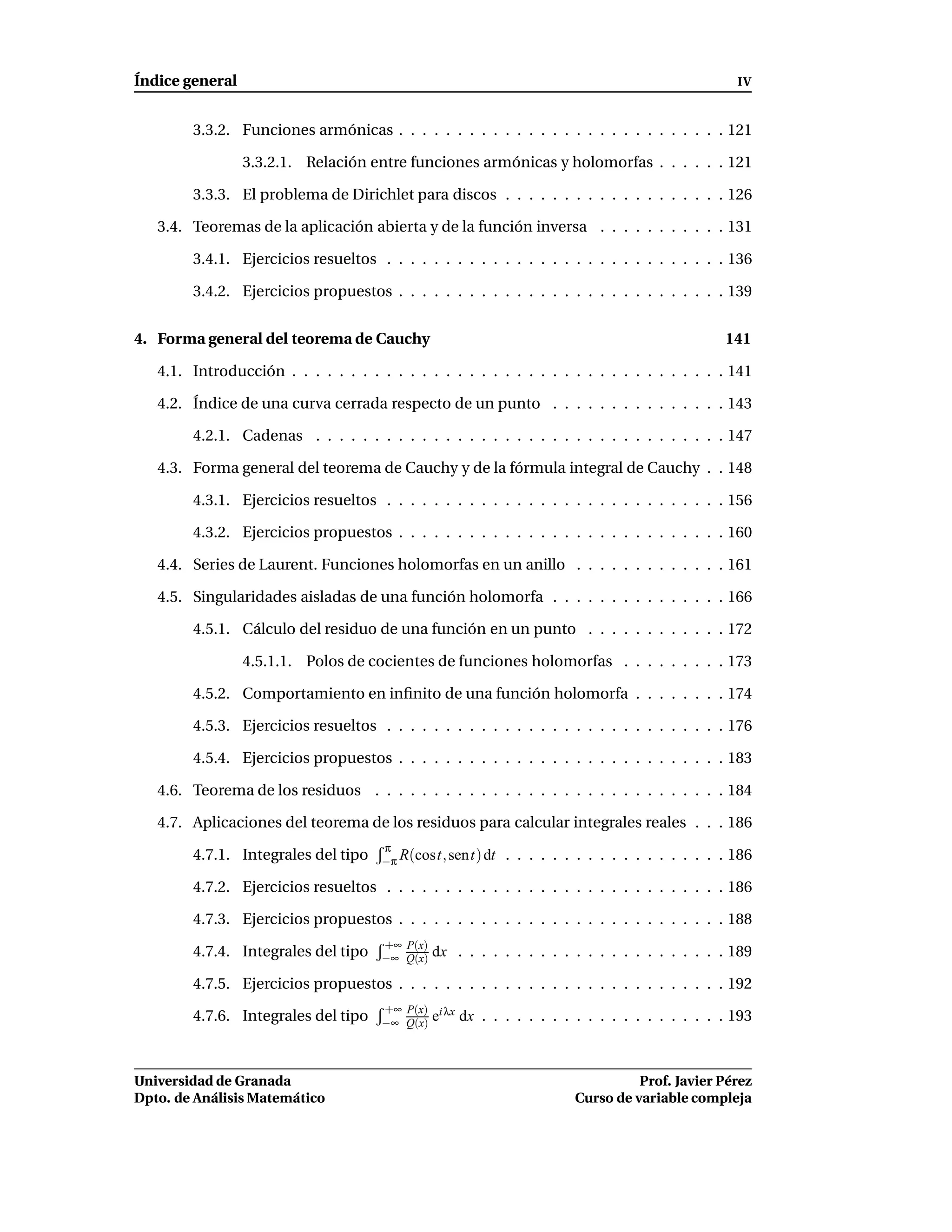 Índice general                                                                                    IV


        3.3.2. Funciones armónicas . . . . . . . . . . . . . . . . . . . . . . . . . . . . 121

                 3.3.2.1. Relación entre funciones armónicas y holomorfas . . . . . . 121

        3.3.3. El problema de Dirichlet para discos . . . . . . . . . . . . . . . . . . . 126

   3.4. Teoremas de la aplicación abierta y de la función inversa . . . . . . . . . . . 131

        3.4.1. Ejercicios resueltos . . . . . . . . . . . . . . . . . . . . . . . . . . . . . 136

        3.4.2. Ejercicios propuestos . . . . . . . . . . . . . . . . . . . . . . . . . . . . 139


4. Forma general del teorema de Cauchy                                                          141

   4.1. Introducción . . . . . . . . . . . . . . . . . . . . . . . . . . . . . . . . . . . . . 141

   4.2. Índice de una curva cerrada respecto de un punto . . . . . . . . . . . . . . . 143

        4.2.1. Cadenas . . . . . . . . . . . . . . . . . . . . . . . . . . . . . . . . . . . 147

   4.3. Forma general del teorema de Cauchy y de la fórmula integral de Cauchy . . 148

        4.3.1. Ejercicios resueltos . . . . . . . . . . . . . . . . . . . . . . . . . . . . . 156

        4.3.2. Ejercicios propuestos . . . . . . . . . . . . . . . . . . . . . . . . . . . . 160

   4.4. Series de Laurent. Funciones holomorfas en un anillo . . . . . . . . . . . . . 161

   4.5. Singularidades aisladas de una función holomorfa . . . . . . . . . . . . . . . 166

        4.5.1. Cálculo del residuo de una función en un punto . . . . . . . . . . . . 172

                 4.5.1.1. Polos de cocientes de funciones holomorfas . . . . . . . . . 173

        4.5.2. Comportamiento en inﬁnito de una función holomorfa . . . . . . . . 174

        4.5.3. Ejercicios resueltos . . . . . . . . . . . . . . . . . . . . . . . . . . . . . 176

        4.5.4. Ejercicios propuestos . . . . . . . . . . . . . . . . . . . . . . . . . . . . 183

   4.6. Teorema de los residuos . . . . . . . . . . . . . . . . . . . . . . . . . . . . . . 184

   4.7. Aplicaciones del teorema de los residuos para calcular integrales reales . . . 186
                                      π
        4.7.1. Integrales del tipo    −π R(cost, sent) dt   . . . . . . . . . . . . . . . . . . . 186

        4.7.2. Ejercicios resueltos . . . . . . . . . . . . . . . . . . . . . . . . . . . . . 186

        4.7.3. Ejercicios propuestos . . . . . . . . . . . . . . . . . . . . . . . . . . . . 188
                                      +∞ P(x)
        4.7.4. Integrales del tipo    −∞ Q(x)   dx . . . . . . . . . . . . . . . . . . . . . . . 189

        4.7.5. Ejercicios propuestos . . . . . . . . . . . . . . . . . . . . . . . . . . . . 192
                                      +∞ P(x) i λx
        4.7.6. Integrales del tipo    −∞ Q(x) e      dx . . . . . . . . . . . . . . . . . . . . . 193



Universidad de Granada                                                           Prof. Javier Pérez
Dpto. de Análisis Matemático                                           Curso de variable compleja
 
