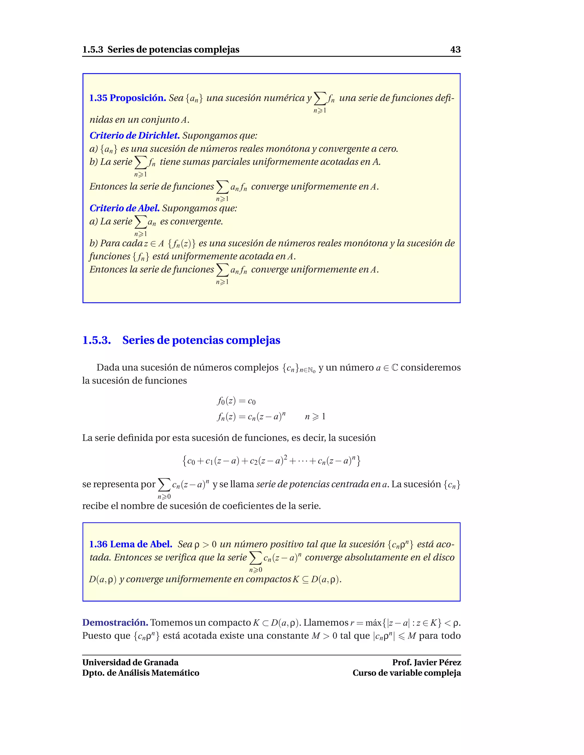 1.5.3 Series de potencias complejas                                                                    43




 1.35 Proposición. Sea {an } una sucesión numérica y                     fn una serie de funciones deﬁ-
                                                                   n 1
 nidas en un conjunto A.
 Criterio de Dirichlet. Supongamos que:
 a) {an } es una sucesión de números reales monótona y convergente a cero.
 b) La serie     fn tiene sumas parciales uniformemente acotadas en A.
            n 1
 Entonces la serie de funciones            an fn converge uniformemente en A.
                                     n 1
 Criterio de Abel. Supongamos que:
 a) La serie   an es convergente.
            n 1
 b) Para cada z ∈ A { fn (z)} es una sucesión de números reales monótona y la sucesión de
 funciones { fn } está uniformemente acotada en A.
 Entonces la serie de funciones       an fn converge uniformemente en A.
                                     n 1




1.5.3. Series de potencias complejas

    Dada una sucesión de números complejos {cn }n∈No y un número a ∈ C consideremos
la sucesión de funciones

                                      f0 (z) = c0
                                      fn (z) = cn (z − a)n     n    1

La serie deﬁnida por esta sucesión de funciones, es decir, la sucesión

                             c0 + c1 (z − a) + c2(z − a)2 + · · · + cn (z − a)n

se representa por         cn (z − a)n y se llama serie de potencias centrada en a. La sucesión {cn }
                    n 0
recibe el nombre de sucesión de coeﬁcientes de la serie.



 1.36 Lema de Abel. Sea ρ > 0 un número positivo tal que la sucesión {cn ρn } está aco-
 tada. Entonces se veriﬁca que la serie cn (z − a)n converge absolutamente en el disco
                                               n 0
 D(a, ρ) y converge uniformemente en compactos K ⊆ D(a, ρ).



Demostración. Tomemos un compacto K ⊂ D(a, ρ). Llamemos r = m´ x{|z − a| : z ∈ K} < ρ.
                                                                    a
Puesto que {cn ρn } está acotada existe una constante M > 0 tal que |cn ρn | M para todo

Universidad de Granada                                                                  Prof. Javier Pérez
Dpto. de Análisis Matemático                                                  Curso de variable compleja
 