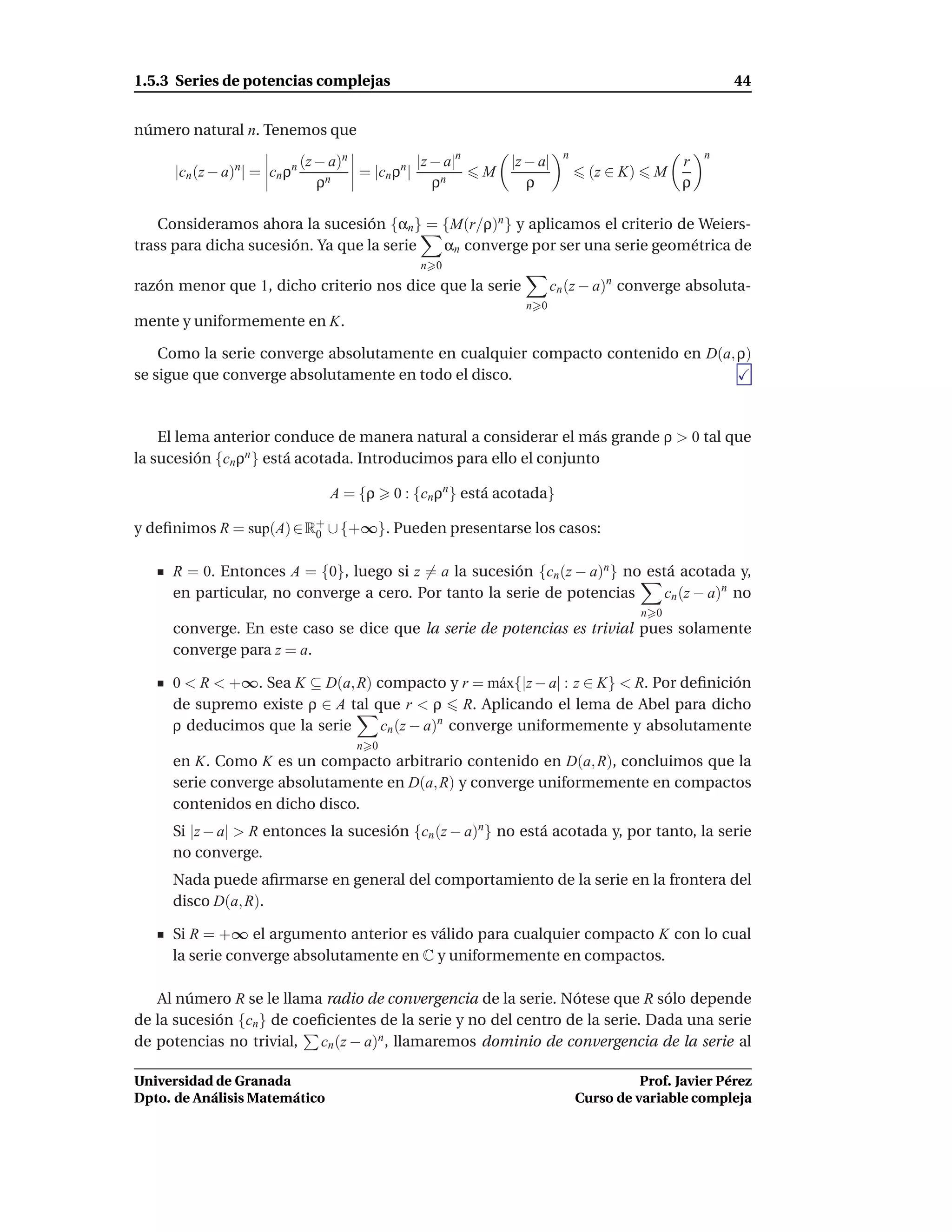 1.5.3 Series de potencias complejas                                                                     44


número natural n. Tenemos que
                                                                          n                         n
                             (z − a)n            |z − a|n       |z − a|                         r
     |cn (z − a)n| = cn ρn            = |cn ρn |            M                   (z ∈ K)    M
                                ρn                  ρn             ρ                            ρ

    Consideramos ahora la sucesión {αn } = {M(r/ρ)n } y aplicamos el criterio de Weiers-
trass para dicha sucesión. Ya que la serie αn converge por ser una serie geométrica de
                                                  n 0
razón menor que 1, dicho criterio nos dice que la serie                 cn (z − a)n converge absoluta-
                                                                  n 0
mente y uniformemente en K.

    Como la serie converge absolutamente en cualquier compacto contenido en D(a, ρ)
se sigue que converge absolutamente en todo el disco.



    El lema anterior conduce de manera natural a considerar el más grande ρ > 0 tal que
la sucesión {cn ρn } está acotada. Introducimos para ello el conjunto

                                  A = {ρ     0 : {cn ρn } está acotada}

y deﬁnimos R = sup(A) ∈ R+ ∪ {+∞}. Pueden presentarse los casos:
                         0


     R = 0. Entonces A = {0}, luego si z = a la sucesión {cn (z − a)n } no está acotada y,
     en particular, no converge a cero. Por tanto la serie de potencias       cn (z − a)n no
                                                                                          n 0
     converge. En este caso se dice que la serie de potencias es trivial pues solamente
     converge para z = a.

     0 < R < +∞. Sea K ⊆ D(a, R) compacto y r = m´ x{|z − a| : z ∈ K} < R. Por deﬁnición
                                                    a
     de supremo existe ρ ∈ A tal que r < ρ R. Aplicando el lema de Abel para dicho
     ρ deducimos que la serie     cn (z − a)n converge uniformemente y absolutamente
                                      n 0
     en K. Como K es un compacto arbitrario contenido en D(a, R), concluimos que la
     serie converge absolutamente en D(a, R) y converge uniformemente en compactos
     contenidos en dicho disco.
     Si |z − a| > R entonces la sucesión {cn (z − a)n} no está acotada y, por tanto, la serie
     no converge.
     Nada puede aﬁrmarse en general del comportamiento de la serie en la frontera del
     disco D(a, R).

     Si R = +∞ el argumento anterior es válido para cualquier compacto K con lo cual
     la serie converge absolutamente en C y uniformemente en compactos.

   Al número R se le llama radio de convergencia de la serie. Nótese que R sólo depende
de la sucesión {cn } de coeﬁcientes de la serie y no del centro de la serie. Dada una serie
de potencias no trivial, cn (z − a)n , llamaremos dominio de convergencia de la serie al

Universidad de Granada                                                                  Prof. Javier Pérez
Dpto. de Análisis Matemático                                                  Curso de variable compleja
 
