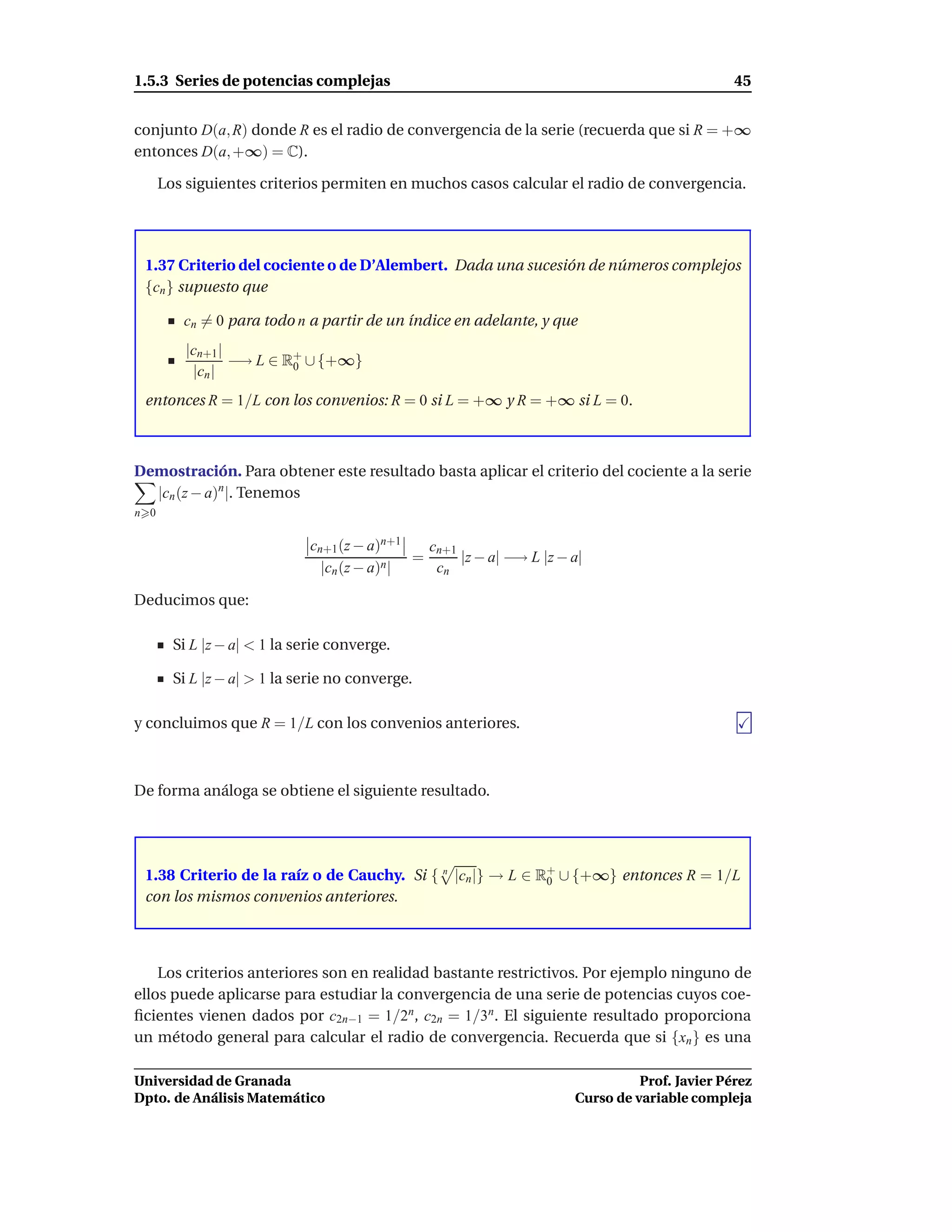 1.5.3 Series de potencias complejas                                                             45


conjunto D(a, R) donde R es el radio de convergencia de la serie (recuerda que si R = +∞
entonces D(a, +∞) = C).

      Los siguientes criterios permiten en muchos casos calcular el radio de convergencia.




 1.37 Criterio del cociente o de D’Alembert. Dada una sucesión de números complejos
 {cn } supuesto que

         cn = 0 para todo n a partir de un índice en adelante, y que
          |cn+1 |         +
                  −→ L ∈ R0 ∪ {+∞}
           |cn |
 entonces R = 1/L con los convenios: R = 0 si L = +∞ y R = +∞ si L = 0.



Demostración. Para obtener este resultado basta aplicar el criterio del cociente a la serie
  |cn (z − a)n |. Tenemos
n 0

                              cn+1 (z − a)n+1   cn+1
                                              =      |z − a| −→ L |z − a|
                                |cn (z − a)n|    cn

Deducimos que:

        Si L |z − a| < 1 la serie converge.

        Si L |z − a| > 1 la serie no converge.

y concluimos que R = 1/L con los convenios anteriores.



De forma análoga se obtiene el siguiente resultado.




 1.38 Criterio de la raíz o de Cauchy. Si { n |cn |} → L ∈ R+ ∪ {+∞} entonces R = 1/L
                                                            0
 con los mismos convenios anteriores.



    Los criterios anteriores son en realidad bastante restrictivos. Por ejemplo ninguno de
ellos puede aplicarse para estudiar la convergencia de una serie de potencias cuyos coe-
ﬁcientes vienen dados por c2n−1 = 1/2n, c2n = 1/3n. El siguiente resultado proporciona
un método general para calcular el radio de convergencia. Recuerda que si {xn } es una

Universidad de Granada                                                           Prof. Javier Pérez
Dpto. de Análisis Matemático                                           Curso de variable compleja
 