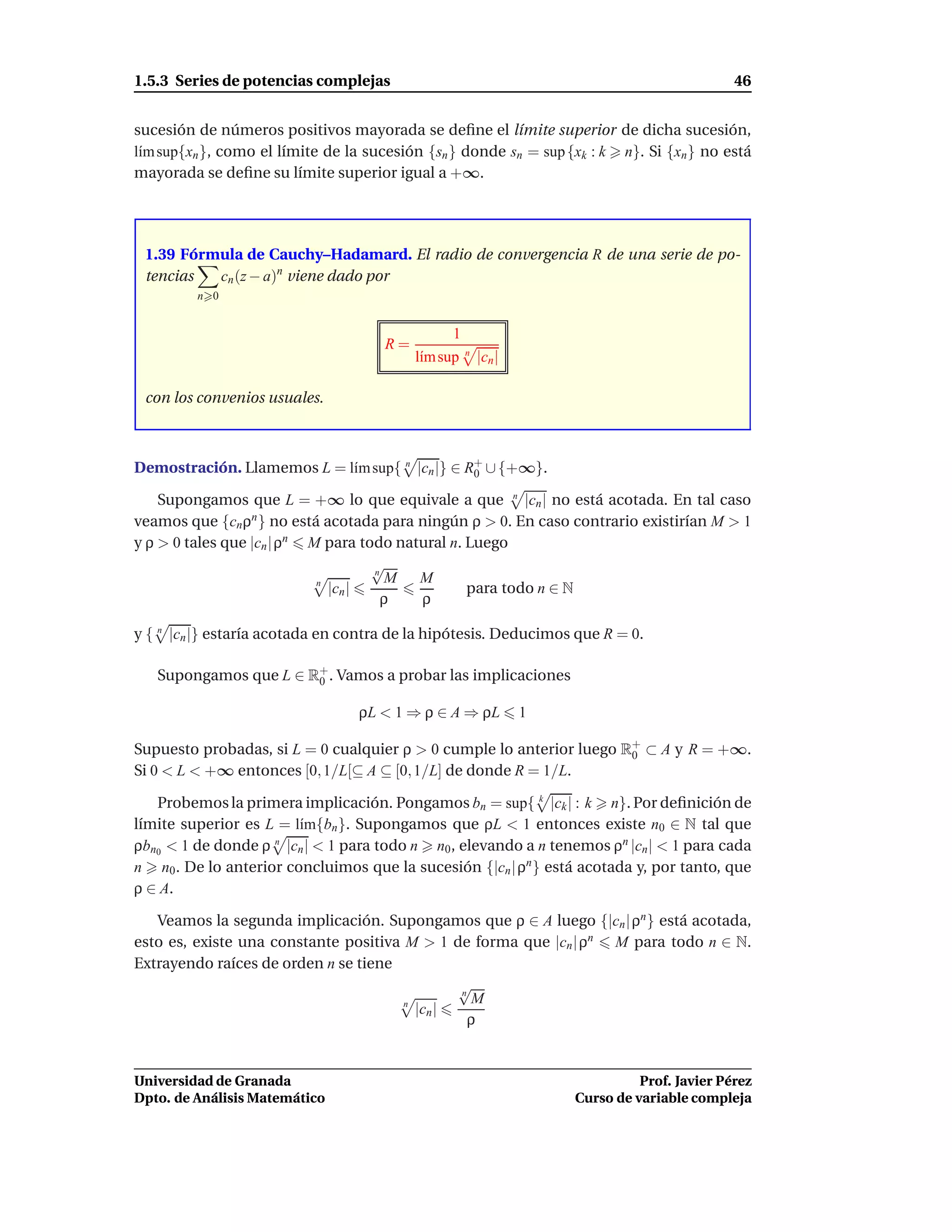 1.5.3 Series de potencias complejas                                                        46


sucesión de números positivos mayorada se deﬁne el límite superior de dicha sucesión,
l´m sup{xn }, como el límite de la sucesión {sn } donde sn = sup {xk : k n}. Si {xn } no está
 ı
mayorada se deﬁne su límite superior igual a +∞.




 1.39 Fórmula de Cauchy–Hadamard. El radio de convergencia R de una serie de po-
 tencias  cn (z − a)n viene dado por
         n 0


                                                1
                                     R=
                                          l´m sup n |cn |
                                           ı

 con los convenios usuales.



Demostración. Llamemos L = l´m sup{ n |cn |} ∈ R+ ∪ {+∞}.
                            ı                   0

    Supongamos que L = +∞ lo que equivale a que n |cn | no está acotada. En tal caso
veamos que {cn ρn } no está acotada para ningún ρ > 0. En caso contrario existirían M > 1
y ρ > 0 tales que |cn | ρn M para todo natural n. Luego
                                    √
                                    n
                                      M   M
                            n
                              |cn |               para todo n ∈ N
                                      ρ   ρ

y { n |cn |} estaría acotada en contra de la hipótesis. Deducimos que R = 0.

   Supongamos que L ∈ R+ . Vamos a probar las implicaciones
                       0

                                 ρL < 1 ⇒ ρ ∈ A ⇒ ρL        1

Supuesto probadas, si L = 0 cualquier ρ > 0 cumple lo anterior luego R0 ⊂ A y R = +∞.
                                                                      +

Si 0 < L < +∞ entonces [0, 1/L[⊆ A ⊆ [0, 1/L] de donde R = 1/L.

   Probemos la primera implicación. Pongamos bn = sup{ k |ck | : k n}. Por deﬁnición de
límite superior es L = l´m{bn }. Supongamos que ρL < 1 entonces existe n0 ∈ N tal que
                        ı
ρbn0 < 1 de donde ρ n |cn | < 1 para todo n n0 , elevando a n tenemos ρn |cn | < 1 para cada
n n0 . De lo anterior concluimos que la sucesión {|cn | ρn } está acotada y, por tanto, que
ρ ∈ A.

   Veamos la segunda implicación. Supongamos que ρ ∈ A luego {|cn | ρn } está acotada,
esto es, existe una constante positiva M > 1 de forma que |cn | ρn M para todo n ∈ N.
Extrayendo raíces de orden n se tiene
                                               √
                                               n
                                       n         M
                                         |cn |
                                                 ρ


Universidad de Granada                                                      Prof. Javier Pérez
Dpto. de Análisis Matemático                                      Curso de variable compleja
 