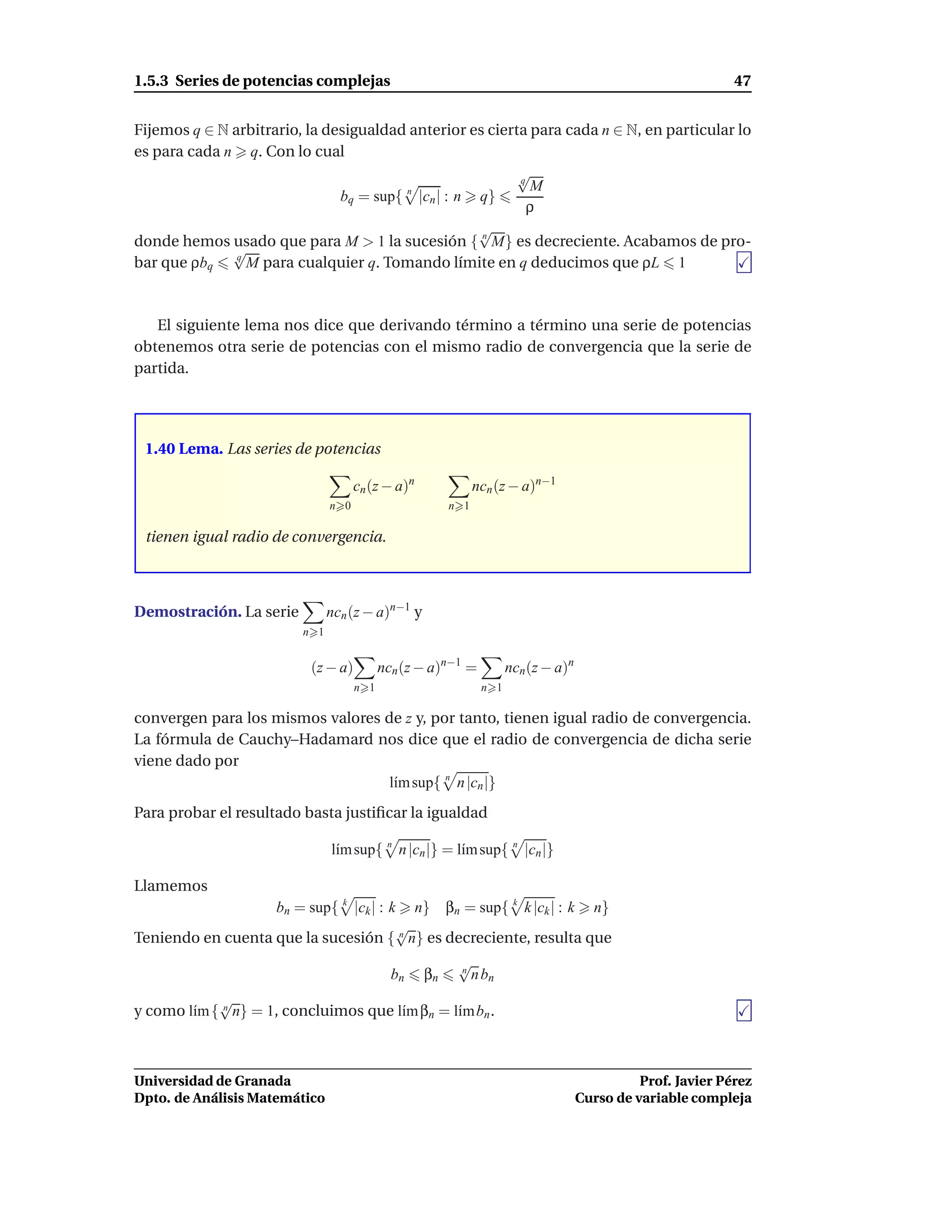 1.5.3 Series de potencias complejas                                                                          47


Fijemos q ∈ N arbitrario, la desigualdad anterior es cierta para cada n ∈ N, en particular lo
es para cada n q. Con lo cual
                                                          √
                                                          q
                                        n                   M
                               bq = sup{ |cn | : n q}
                                                            ρ
                                                   √
donde hemos usado que para M > 1 la sucesión { n M} es decreciente. Acabamos de pro-
              √
bar que ρbq    q
                 M para cualquier q. Tomando límite en q deducimos que ρL 1



   El siguiente lema nos dice que derivando término a término una serie de potencias
obtenemos otra serie de potencias con el mismo radio de convergencia que la serie de
partida.




 1.40 Lema. Las series de potencias

                                     cn (z − a)n              ncn (z − a)n−1
                               n 0                      n 1

 tienen igual radio de convergencia.



Demostración. La serie         ncn (z − a)n−1 y
                         n 1


                          (z − a)          ncn (z − a)n−1 =          ncn (z − a)n
                                     n 1                       n 1

convergen para los mismos valores de z y, por tanto, tienen igual radio de convergencia.
La fórmula de Cauchy–Hadamard nos dice que el radio de convergencia de dicha serie
viene dado por
                                   l´m sup{ n n |cn |}
                                    ı
Para probar el resultado basta justiﬁcar la igualdad

                               l´m sup{ n n |cn |} = l´m sup{ n |cn |}
                                ı                     ı

Llamemos
                   bn = sup{ k |ck | : k n} βn = sup{ k k |ck | : k n}
                                        √
Teniendo en cuenta que la sucesión { n n} es decreciente, resulta que
                                                         √
                                             bn    βn    n
                                                           n bn
            √
y como l´m { n n} = 1, concluimos que l´m βn = l´m bn .
        ı                              ı        ı



Universidad de Granada                                                                        Prof. Javier Pérez
Dpto. de Análisis Matemático                                                        Curso de variable compleja
 
