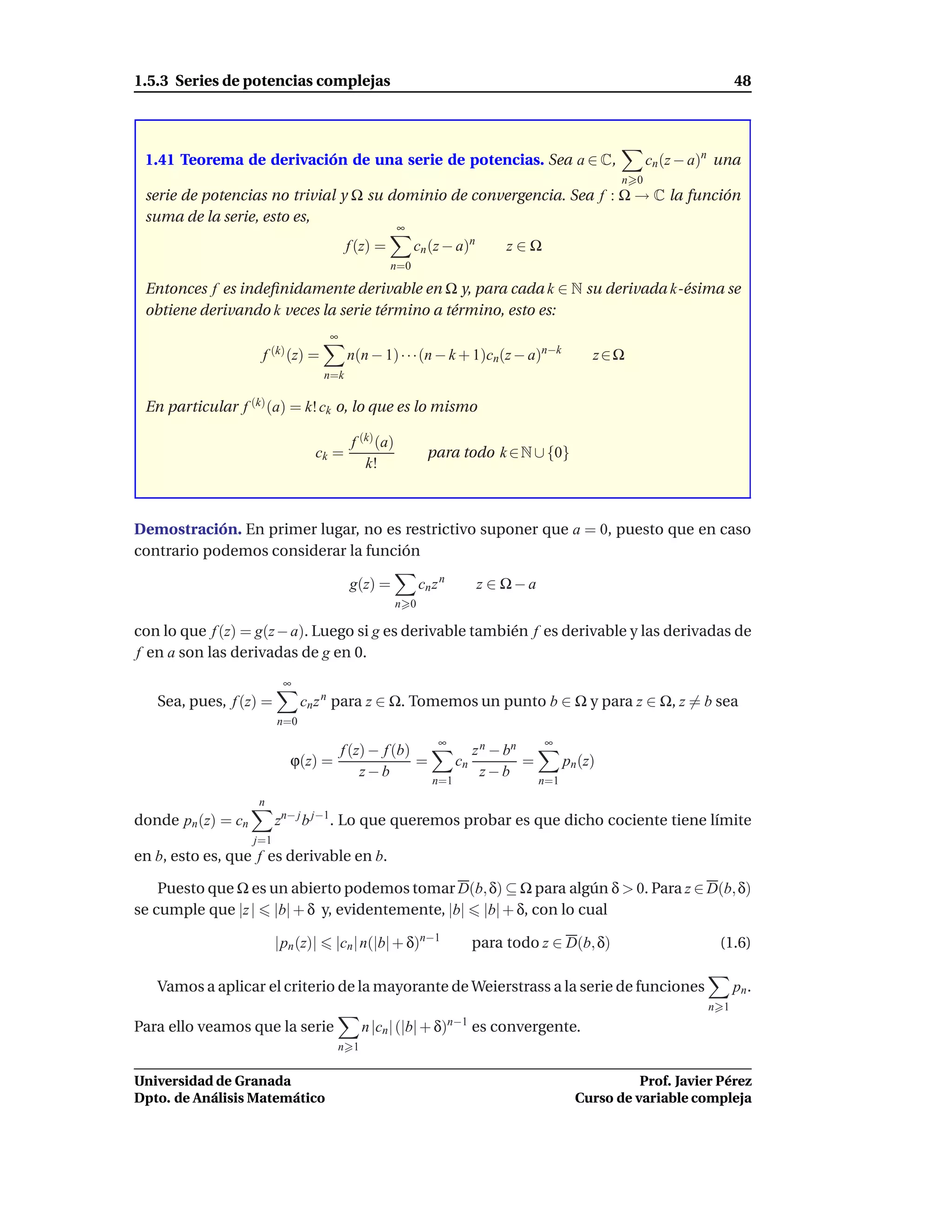 1.5.3 Series de potencias complejas                                                                                       48




 1.41 Teorema de derivación de una serie de potencias. Sea a ∈ C,                                          cn (z − a)n una
                                                                                                     n 0
 serie de potencias no trivial y Ω su dominio de convergencia. Sea f : Ω → C la función
 suma de la serie, esto es,
                                                       ∞
                                           f (z) =         cn (z − a)n        z∈Ω
                                                     n=0

 Entonces f es indeﬁnidamente derivable en Ω y, para cada k ∈ N su derivada k-ésima se
 obtiene derivando k veces la serie término a término, esto es:
                                     ∞
                     f (k) (z) =           n(n − 1) · · ·(n − k + 1)cn(z − a)n−k                 z∈Ω
                                     n=k

 En particular f (k) (a) = k! ck o, lo que es lo mismo

                                           f (k) (a)
                                  ck =                        para todo k ∈ N ∪ {0}
                                              k!



Demostración. En primer lugar, no es restrictivo suponer que a = 0, puesto que en caso
contrario podemos considerar la función

                                           g(z) =            cn z n      z ∈ Ω−a
                                                       n 0

con lo que f (z) = g(z − a). Luego si g es derivable también f es derivable y las derivadas de
f en a son las derivadas de g en 0.
                           ∞
   Sea, pues, f (z) =           cn z n para z ∈ Ω. Tomemos un punto b ∈ Ω y para z ∈ Ω, z = b sea
                          n=0
                                                                 ∞                    ∞
                                   f (z) − f (b)                         z n − bn
                            ϕ(z) =               =                    cn          =         pn (z)
                                       z−b                                 z−b
                                                                n=1                   n=1
                    n
donde pn (z) = cn         zn− j b j−1. Lo que queremos probar es que dicho cociente tiene límite
                    j=1
en b, esto es, que f es derivable en b.

    Puesto que Ω es un abierto podemos tomar D(b, δ) ⊆ Ω para algún δ > 0. Para z ∈ D(b, δ)
se cumple que |z | |b| + δ y, evidentemente, |b| |b| + δ, con lo cual

                          |pn (z)|    |cn | n(|b| + δ)n−1               para todo z ∈ D(b, δ)                         (1.6)

   Vamos a aplicar el criterio de la mayorante de Weierstrass a la serie de funciones                                     pn .
                                                                                                                    n 1
Para ello veamos que la serie                n |cn | (|b| + δ)n−1 es convergente.
                                       n 1


Universidad de Granada                                                                                  Prof. Javier Pérez
Dpto. de Análisis Matemático                                                                  Curso de variable compleja
 