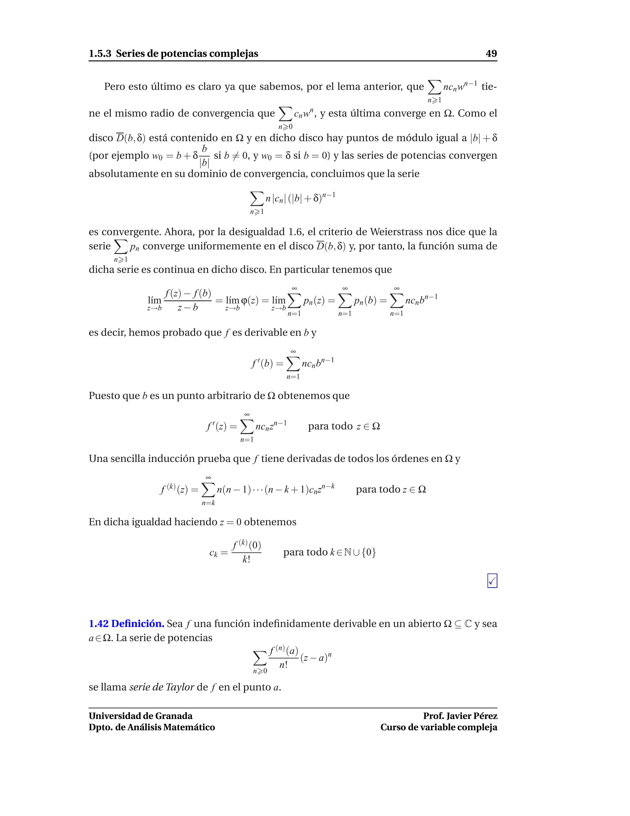 1.5.3 Series de potencias complejas                                                                                      49


   Pero esto último es claro ya que sabemos, por el lema anterior, que                                         ncn wn−1 tie-
                                                                                                         n 1
ne el mismo radio de convergencia que                         cn w , y esta última converge en Ω. Como el
                                                                   n

                                                        n 0
disco D(b, δ) está contenido en Ω y en dicho disco hay puntos de módulo igual a |b| + δ
                         b
(por ejemplo w0 = b + δ     si b = 0, y w0 = δ si b = 0) y las series de potencias convergen
                        |b|
absolutamente en su dominio de convergencia, concluimos que la serie

                                                     n |cn | (|b| + δ)n−1
                                               n 1

es convergente. Ahora, por la desigualdad 1.6, el criterio de Weierstrass nos dice que la
serie   pn converge uniformemente en el disco D(b, δ) y, por tanto, la función suma de
     n 1
dicha serie es continua en dicho disco. En particular tenemos que
                                                            ∞                ∞                ∞
                   f (z) − f (b)
             l´m
              ı                  = l´m ϕ(z) = l´m
                                    ı          ı                  pn (z) =         pn (b) =         ncn bn−1
             z→b       z−b         z→b        z→b
                                                            n=1              n=1              n=1

es decir, hemos probado que f es derivable en b y
                                                            ∞
                                               f ′ (b) =          ncn bn−1
                                                           n=1

Puesto que b es un punto arbitrario de Ω obtenemos que
                                           ∞
                               f ′ (z) =         ncn zn−1          para todo z ∈ Ω
                                           n=1

Una sencilla inducción prueba que f tiene derivadas de todos los órdenes en Ω y
                              ∞
                f (k) (z) =         n(n − 1) · · ·(n − k + 1)cnzn−k                para todo z ∈ Ω
                              n=k

En dicha igualdad haciendo z = 0 obtenemos

                                        f (k) (0)
                               ck =                       para todo k ∈ N ∪ {0}
                                           k!




1.42 Deﬁnición. Sea f una función indeﬁnidamente derivable en un abierto Ω ⊆ C y sea
a ∈ Ω. La serie de potencias
                                     f (n) (a)
                                               (z − a)n
                                        n!
                                               n 0

se llama serie de Taylor de f en el punto a.

Universidad de Granada                                                                             Prof. Javier Pérez
Dpto. de Análisis Matemático                                                             Curso de variable compleja
 
