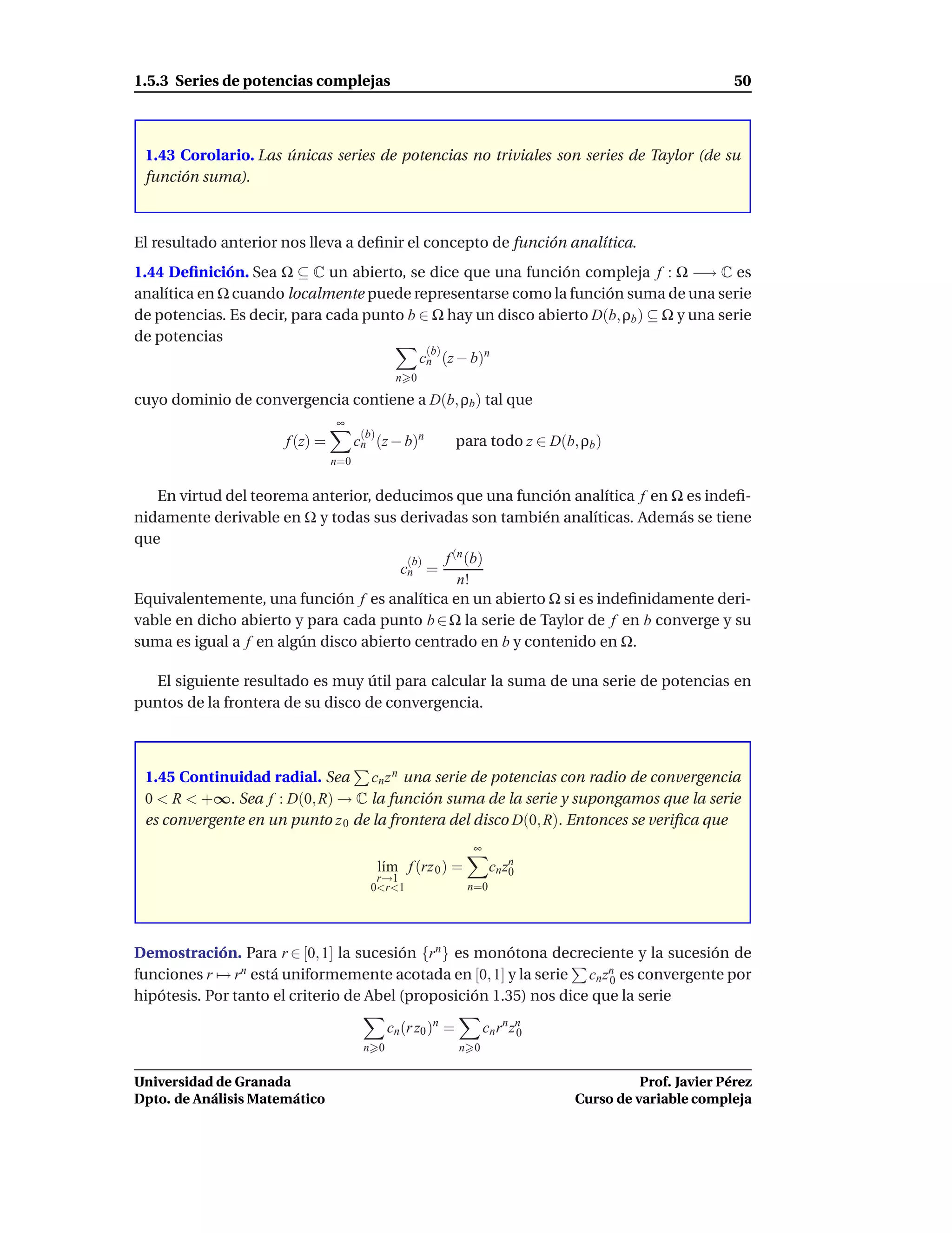 1.5.3 Series de potencias complejas                                                                      50



 1.43 Corolario. Las únicas series de potencias no triviales son series de Taylor (de su
 función suma).



El resultado anterior nos lleva a deﬁnir el concepto de función analítica.
1.44 Deﬁnición. Sea Ω ⊆ C un abierto, se dice que una función compleja f : Ω −→ C es
analítica en Ω cuando localmente puede representarse como la función suma de una serie
de potencias. Es decir, para cada punto b ∈ Ω hay un disco abierto D(b, ρb ) ⊆ Ω y una serie
de potencias
                                           (b)
                                          cn (z − b)n
                                                n 0

cuyo dominio de convergencia contiene a D(b, ρb ) tal que
                                ∞
                                       (b)
                      f (z) =         cn (z − b)n             para todo z ∈ D(b, ρb )
                                n=0


   En virtud del teorema anterior, deducimos que una función analítica f en Ω es indeﬁ-
nidamente derivable en Ω y todas sus derivadas son también analíticas. Además se tiene
que
                                        (b)  f (n (b)
                                       cn =
                                                n!
Equivalentemente, una función f es analítica en un abierto Ω si es indeﬁnidamente deri-
vable en dicho abierto y para cada punto b ∈ Ω la serie de Taylor de f en b converge y su
suma es igual a f en algún disco abierto centrado en b y contenido en Ω.

  El siguiente resultado es muy útil para calcular la suma de una serie de potencias en
puntos de la frontera de su disco de convergencia.



 1.45 Continuidad radial. Sea cn z n una serie de potencias con radio de convergencia
 0 < R < +∞. Sea f : D(0, R) → C la función suma de la serie y supongamos que la serie
 es convergente en un punto z 0 de la frontera del disco D(0, R). Entonces se veriﬁca que
                                                                ∞
                                             l´m f (rz 0 ) =
                                              ı                      cn zn
                                                                         0
                                          r→1
                                         0<r<1                 n=0




Demostración. Para r ∈ [0, 1] la sucesión {rn } es monótona decreciente y la sucesión de
funciones r → rn está uniformemente acotada en [0, 1] y la serie cn zn es convergente por
                                                                       0
hipótesis. Por tanto el criterio de Abel (proposición 1.35) nos dice que la serie

                                              cn (r z0 )n =         cn rn zn
                                                                           0
                                       n 0                    n 0


Universidad de Granada                                                                    Prof. Javier Pérez
Dpto. de Análisis Matemático                                                    Curso de variable compleja
 