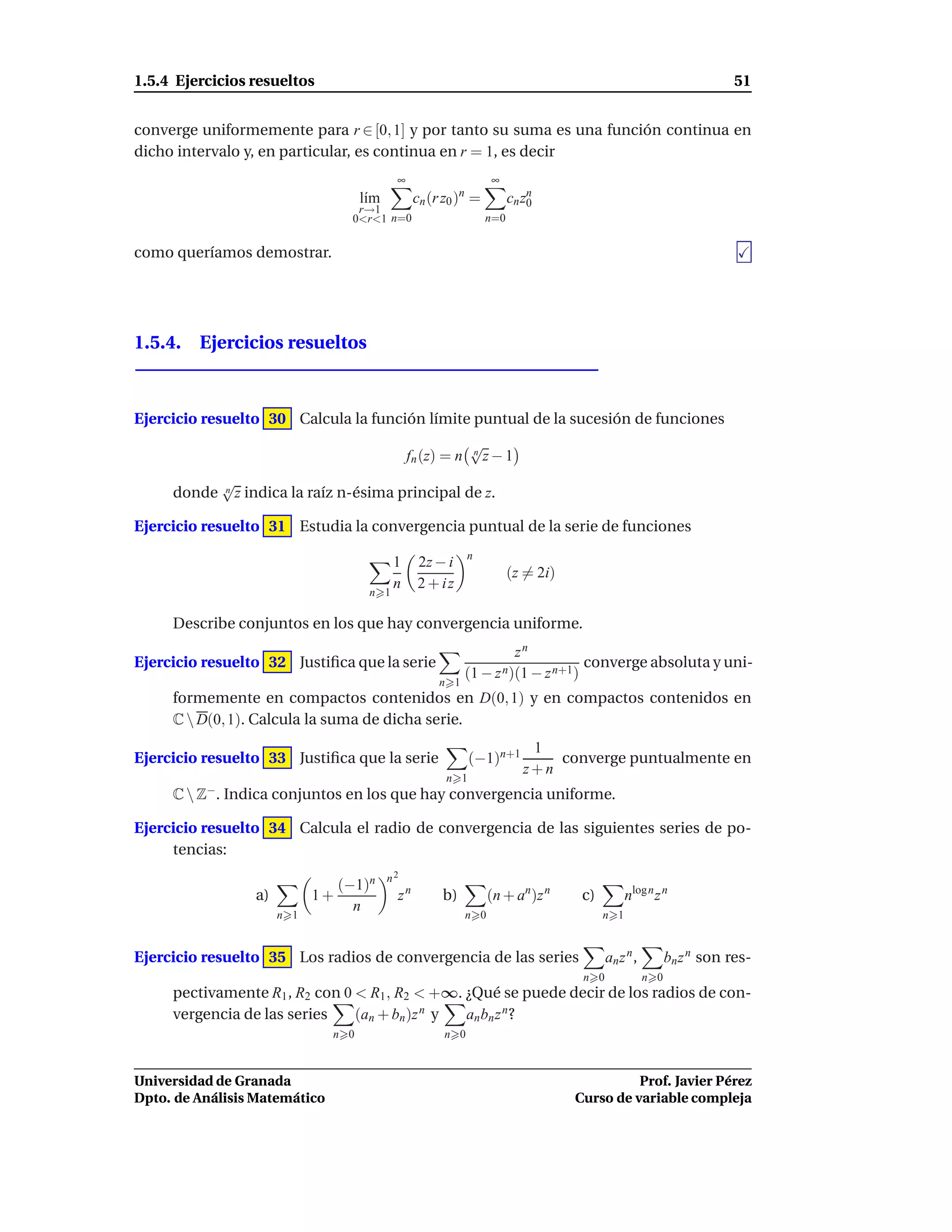 1.5.4 Ejercicios resueltos                                                                                              51


converge uniformemente para r ∈ [0, 1] y por tanto su suma es una función continua en
dicho intervalo y, en particular, es continua en r = 1, es decir
                                              ∞                      ∞
                                       l´m
                                        ı          cn (r z0 )n =         cn zn
                                                                             0
                                       r→1
                                      0<r<1 n=0                    n=0


como queríamos demostrar.




1.5.4. Ejercicios resueltos



Ejercicio resuelto 30 Calcula la función límite puntual de la sucesión de funciones
                                                               √
                                                               n
                                                  fn (z) = n     z−1
             √
     donde   n   z indica la raíz n-ésima principal de z.

Ejercicio resuelto 31 Estudia la convergencia puntual de la serie de funciones
                                                               n
                                              1    2z − i
                                                                         (z = 2i)
                                              n    2 + iz
                                        n 1

     Describe conjuntos en los que hay convergencia uniforme.
                                                                        zn
Ejercicio resuelto 32 Justiﬁca que la serie                                         converge absoluta y uni-
                                                               (1 − z n)(1 − z n+1)
                                                        n 1
     formemente en compactos contenidos en D(0, 1) y en compactos contenidos en
     C  D(0, 1). Calcula la suma de dicha serie.
                                                                             1
Ejercicio resuelto 33 Justiﬁca que la serie                    (−1)n+1          converge puntualmente en
                                                                            z+n
                                                         n 1
     C  Z−. Indica conjuntos en los que hay convergencia uniforme.

Ejercicio resuelto 34 Calcula el radio de convergencia de las siguientes series de po-
     tencias:
                                             n2
                                    (−1)n
                    a)         1+             zn        b)           (n + an)z n     c)         nlog n z n
                                      n
                         n 1                                   n 0                        n 1


Ejercicio resuelto 35 Los radios de convergencia de las series                             an z n ,         bn z n son res-
                                                                                     n 0              n 0
     pectivamente R1 , R2 con 0 < R1 , R2 < +∞. ¿Qué se puede decir de los radios de con-
     vergencia de las series    (an + bn )z n y an bn z n ?
                                n 0                      n 0



Universidad de Granada                                                                        Prof. Javier Pérez
Dpto. de Análisis Matemático                                                        Curso de variable compleja
 