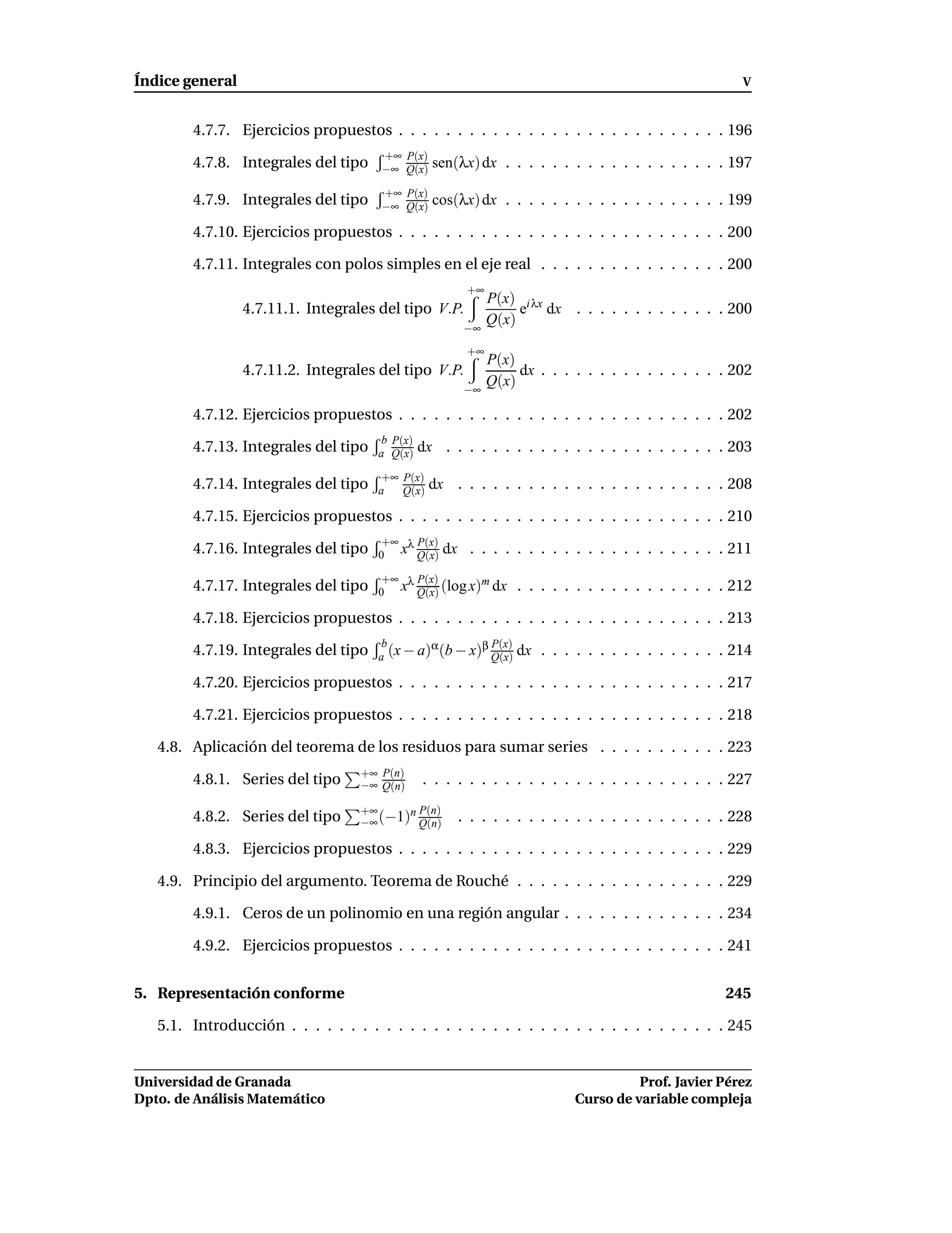 Índice general                                                                                         V


        4.7.7. Ejercicios propuestos . . . . . . . . . . . . . . . . . . . . . . . . . . . . 196
                                      +∞ P(x)
        4.7.8. Integrales del tipo    −∞ Q(x)     sen(λx) dx . . . . . . . . . . . . . . . . . . . 197
                                      +∞ P(x)
        4.7.9. Integrales del tipo    −∞ Q(x)     cos(λx) dx . . . . . . . . . . . . . . . . . . . 199

        4.7.10. Ejercicios propuestos . . . . . . . . . . . . . . . . . . . . . . . . . . . . 200

        4.7.11. Integrales con polos simples en el eje real . . . . . . . . . . . . . . . . 200
                                                        +∞
                                                             P(x) i λx
                 4.7.11.1. Integrales del tipo V.P.               e dx . . . . . . . . . . . . . 200
                                                       −∞
                                                             Q(x)
                                                        +∞
                                                             P(x)
                 4.7.11.2. Integrales del tipo V.P.               dx . . . . . . . . . . . . . . . . 202
                                                       −∞
                                                             Q(x)

        4.7.12. Ejercicios propuestos . . . . . . . . . . . . . . . . . . . . . . . . . . . . 202
                                       b P(x)
        4.7.13. Integrales del tipo   a Q(x)    dx . . . . . . . . . . . . . . . . . . . . . . . . 203
                                       +∞ P(x)
        4.7.14. Integrales del tipo   a   Q(x)
                                                 dx . . . . . . . . . . . . . . . . . . . . . . . 208

        4.7.15. Ejercicios propuestos . . . . . . . . . . . . . . . . . . . . . . . . . . . . 210
                                       +∞ λ P(x)
        4.7.16. Integrales del tipo   0 x Q(x)      dx . . . . . . . . . . . . . . . . . . . . . . 211
                                       +∞ λ P(x)
        4.7.17. Integrales del tipo                   m
                                      0 x Q(x) (log x) dx         . . . . . . . . . . . . . . . . . . 212

        4.7.18. Ejercicios propuestos . . . . . . . . . . . . . . . . . . . . . . . . . . . . 213

        4.7.19. Integrales del tipo
                                       b       α       β P(x)    dx . . . . . . . . . . . . . . . . 214
                                      a (x − a) (b − x) Q(x)

        4.7.20. Ejercicios propuestos . . . . . . . . . . . . . . . . . . . . . . . . . . . . 217

        4.7.21. Ejercicios propuestos . . . . . . . . . . . . . . . . . . . . . . . . . . . . 218

   4.8. Aplicación del teorema de los residuos para sumar series . . . . . . . . . . . 223
                                   +∞ P(n)
        4.8.1. Series del tipo     −∞ Q(n)      . . . . . . . . . . . . . . . . . . . . . . . . . . 227
                                   +∞     n P(n)
        4.8.2. Series del tipo     −∞ (−1) Q(n)       . . . . . . . . . . . . . . . . . . . . . . . 228

        4.8.3. Ejercicios propuestos . . . . . . . . . . . . . . . . . . . . . . . . . . . . 229

   4.9. Principio del argumento. Teorema de Rouché . . . . . . . . . . . . . . . . . . 229

        4.9.1. Ceros de un polinomio en una región angular . . . . . . . . . . . . . . 234

        4.9.2. Ejercicios propuestos . . . . . . . . . . . . . . . . . . . . . . . . . . . . 241


5. Representación conforme                                                                          245

   5.1. Introducción . . . . . . . . . . . . . . . . . . . . . . . . . . . . . . . . . . . . . 245


Universidad de Granada                                                               Prof. Javier Pérez
Dpto. de Análisis Matemático                                               Curso de variable compleja
 