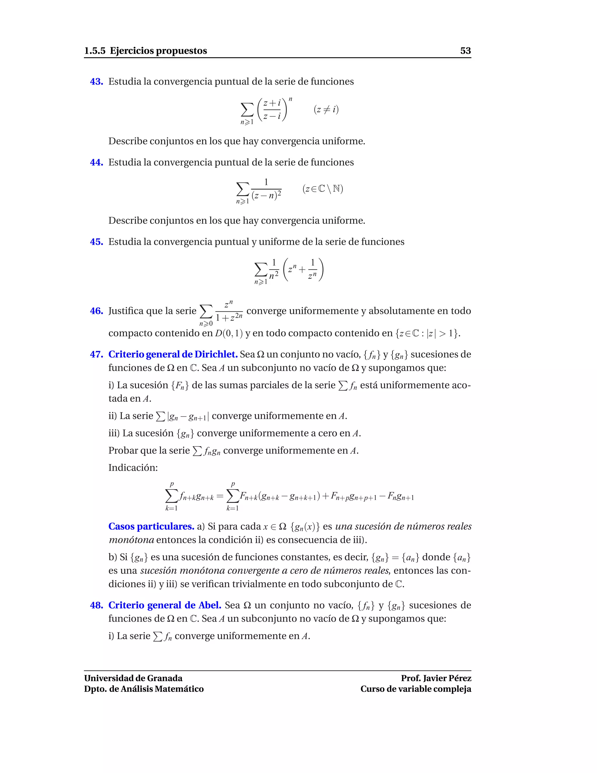 1.5.5 Ejercicios propuestos                                                                                 53


 43. Estudia la convergencia puntual de la serie de funciones
                                                               n
                                                      z+i
                                                                       (z = i)
                                                      z−i
                                              n 1

     Describe conjuntos en los que hay convergencia uniforme.

 44. Estudia la convergencia puntual de la serie de funciones

                                                       1
                                                                   (z ∈ C  N)
                                                   (z − n)2
                                             n 1

     Describe conjuntos en los que hay convergencia uniforme.

 45. Estudia la convergencia puntual y uniforme de la serie de funciones

                                                          1           1
                                                               zn +
                                                          n2          zn
                                                    n 1


                                      zn
 46. Justiﬁca que la serie                   converge uniformemente y absolutamente en todo
                                    1 + z 2n
                              n 0
     compacto contenido en D(0, 1) y en todo compacto contenido en {z ∈ C : |z | > 1}.

 47. Criterio general de Dirichlet. Sea Ω un conjunto no vacío, { fn } y {gn } sucesiones de
     funciones de Ω en C. Sea A un subconjunto no vacío de Ω y supongamos que:
     i) La sucesión {Fn } de las sumas parciales de la serie                     fn está uniformemente aco-
     tada en A.
     ii) La serie   |gn − gn+1| converge uniformemente en A.
     iii) La sucesión {gn } converge uniformemente a cero en A.
     Probar que la serie        fn gn converge uniformemente en A.
     Indicación:
                     p                   p
                          fn+k gn+k =         Fn+k (gn+k − gn+k+1) + Fn+pgn+p+1 − Fn gn+1
                    k=1                 k=1

     Casos particulares. a) Si para cada x ∈ Ω {gn (x)} es una sucesión de números reales
     monótona entonces la condición ii) es consecuencia de iii).
     b) Si {gn } es una sucesión de funciones constantes, es decir, {gn} = {an } donde {an }
     es una sucesión monótona convergente a cero de números reales, entonces las con-
     diciones ii) y iii) se veriﬁcan trivialmente en todo subconjunto de C.

 48. Criterio general de Abel. Sea Ω un conjunto no vacío, { fn } y {gn } sucesiones de
     funciones de Ω en C. Sea A un subconjunto no vacío de Ω y supongamos que:
     i) La serie    fn converge uniformemente en A.



Universidad de Granada                                                                       Prof. Javier Pérez
Dpto. de Análisis Matemático                                                       Curso de variable compleja
 
