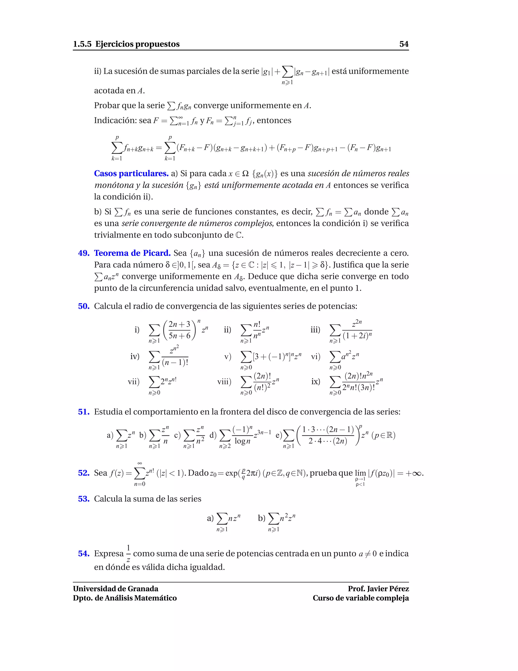 1.5.5 Ejercicios propuestos                                                                                                            54


     ii) La sucesión de sumas parciales de la serie |g1 |+                                         |gn − gn+1| está uniformemente
                                                                                             n 1
     acotada en A.
     Probar que la serie                    fn gn converge uniformemente en A.
                                            ∞                         n
     Indicación: sea F =                    n=1 f n   y Fn =          j=1 f j ,   entonces
              p                       p
                  fn+k gn+k =             (Fn+k − F)(gn+k − gn+k+1) + (Fn+p − F)gn+p+1 − (Fn − F)gn+1
          k=1                       k=1

     Casos particulares. a) Si para cada x ∈ Ω {gn (x)} es una sucesión de números reales
     monótona y la sucesión {gn } está uniformemente acotada en A entonces se veriﬁca
     la condición ii).
     b) Si   fn es una serie de funciones constantes, es decir,  fn = an donde an
     es una serie convergente de números complejos, entonces la condición i) se veriﬁca
     trivialmente en todo subconjunto de C.

 49. Teorema de Picard. Sea {an } una sucesión de números reales decreciente a cero.
     Para cada número δ ∈]0, 1[, sea Aδ = {z ∈ C : |z| 1, |z − 1| δ}. Justiﬁca que la serie
       an z n converge uniformemente en Aδ . Deduce que dicha serie converge en todo
     punto de la circunferencia unidad salvo, eventualmente, en el punto 1.

 50. Calcula el radio de convergencia de las siguientes series de potencias:
                                                    n
                                      2n + 3                                   n! n                                     z2n
                      i)                                zn      ii)               z                     iii)
                                      5n + 6                                   nn                                    (1 + 2i)n
                             n 1                                         n 1                                   n 1
                                          2
                                      zn                                                                               2
                    iv)                                         v)             [3 + (−1)n]n z n         vi)          an z n
                                   (n − 1)!
                             n 1                                         n 0                                   n 0
                                                                               (2n)! n                               (2n)!n2n n
                    vii)           2n zn!                     viii)                  z                  ix)                     z
                                                                               (n!)2                                 2n n!(3n)!
                             n 0                                         n 0                                   n 0


 51. Estudia el comportamiento en la frontera del disco de convergencia de las series:

                                   zn               zn                (−1)n 3n−1                      1 · 3 · · ·(2n − 1) p n
         a)         z n b)            c)               d)                    z   e)                                        z (p ∈ R)
                                   n                n2                 log n                            2 · 4 · · ·(2n)
              n 1            n 1              n 1             n 2                             n 1

                       ∞
                                                          p
 52. Sea f (z) =            zn! (|z| < 1). Dado z0 = exp( q 2πi) (p∈Z, q∈N), prueba que l´m | f (ρz0 )| = +∞.
                                                                                         ı
                                                                                                                           ρ→1
                      n=0                                                                                                  ρ<1


 53. Calcula la suma de las series

                                                         a)         n zn          b)         n 2z n
                                                              n 1                      n 1


            1
 54. Expresa  como suma de una serie de potencias centrada en un punto a = 0 e indica
            z
     en dónde es válida dicha igualdad.

Universidad de Granada                                                                                             Prof. Javier Pérez
Dpto. de Análisis Matemático                                                                             Curso de variable compleja
 