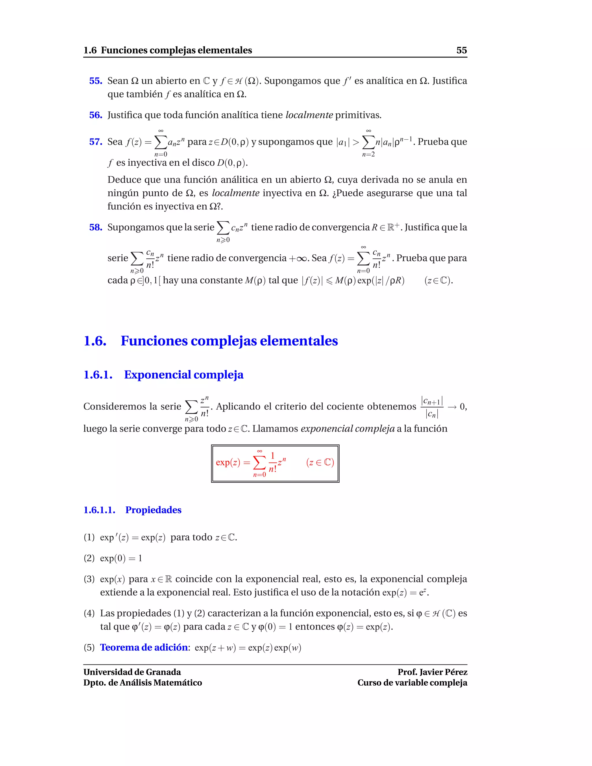1.6 Funciones complejas elementales                                                                             55


 55. Sean Ω un abierto en C y f ∈ H (Ω). Supongamos que f ′ es analítica en Ω. Justiﬁca
     que también f es analítica en Ω.

 56. Justiﬁca que toda función analítica tiene localmente primitivas.
                       ∞                                                             ∞
 57. Sea f (z) =            an z n para z∈D(0, ρ) y supongamos que |a1 | >               n|an |ρn−1 . Prueba que
                      n=0                                                        n=2
       f es inyectiva en el disco D(0, ρ).
       Deduce que una función análitica en un abierto Ω, cuya derivada no se anula en
       ningún punto de Ω, es localmente inyectiva en Ω. ¿Puede asegurarse que una tal
       función es inyectiva en Ω?.

 58. Supongamos que la serie                   cn z n tiene radio de convergencia R ∈ R+ . Justiﬁca que la
                                         n 0
                                                                                 ∞
                     cn n                                                                cn n
       serie            z tiene radio de convergencia +∞. Sea f (z) =                       z . Prueba que para
                     n!                                                                  n!
               n 0                                                              n=0
       cada ρ ∈]0, 1[ hay una constante M(ρ) tal que | f (z)|              M(ρ) exp(|z| /ρR)         (z ∈ C).




1.6.       Funciones complejas elementales

1.6.1. Exponencial compleja

                                      zn                                                |cn+1 |
Consideremos la serie                    . Aplicando el criterio del cociente obtenemos         → 0,
                                      n!                                                 |cn |
                                n 0
luego la serie converge para todo z ∈ C. Llamamos exponencial compleja a la función

                                                     ∞
                                                          1 n
                                         exp(z) =            z   (z ∈ C)
                                                          n!
                                                    n=0




1.6.1.1.   Propiedades

(1) exp ′ (z) = exp(z) para todo z ∈ C.

(2) exp(0) = 1

(3) exp(x) para x ∈ R coincide con la exponencial real, esto es, la exponencial compleja
    extiende a la exponencial real. Esto justiﬁca el uso de la notación exp(z) = ez .

(4) Las propiedades (1) y (2) caracterizan a la función exponencial, esto es, si ϕ ∈ H (C) es
    tal que ϕ ′ (z) = ϕ(z) para cada z ∈ C y ϕ(0) = 1 entonces ϕ(z) = exp(z).

(5) Teorema de adición: exp(z + w) = exp(z) exp(w)

Universidad de Granada                                                                    Prof. Javier Pérez
Dpto. de Análisis Matemático                                                    Curso de variable compleja
 