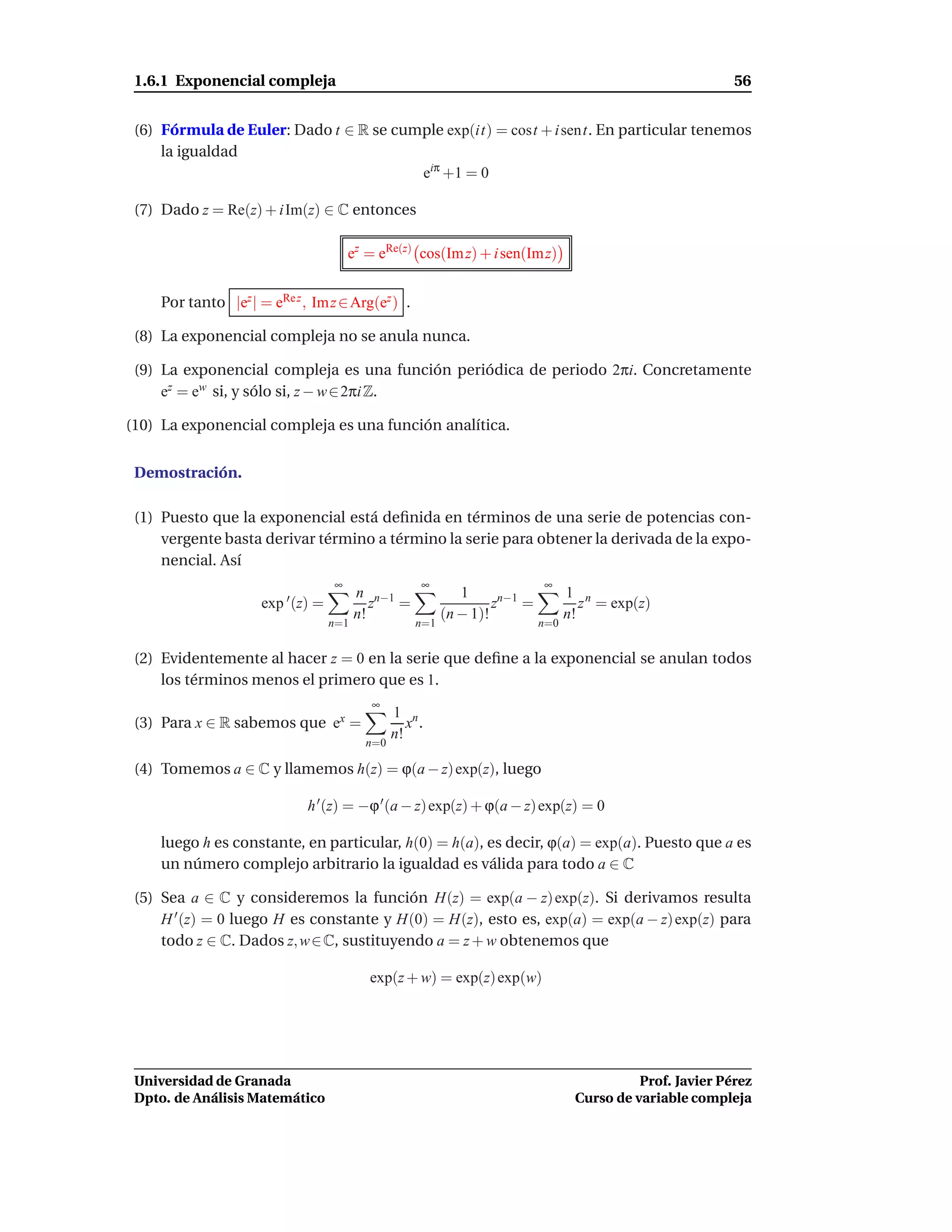 1.6.1 Exponencial compleja                                                                                  56


 (6) Fórmula de Euler: Dado t ∈ R se cumple exp(it) = cost + i sent. En particular tenemos
     la igualdad
                                        eiπ +1 = 0

 (7) Dado z = Re(z) + i Im(z) ∈ C entonces

                                        ez = eRe(z) cos(Im z) + i sen(Im z)


     Por tanto |ez | = eRe z , Im z ∈ Arg(ez ) .

 (8) La exponencial compleja no se anula nunca.

 (9) La exponencial compleja es una función periódica de periodo 2πi. Concretamente
     ez = ew si, y sólo si, z − w ∈ 2πi Z.

(10) La exponencial compleja es una función analítica.


 Demostración.

 (1) Puesto que la exponencial está deﬁnida en términos de una serie de potencias con-
     vergente basta derivar término a término la serie para obtener la derivada de la expo-
     nencial. Así
                                    ∞                 ∞                      ∞
                                          n n−1               1                    1 n
                      exp ′ (z) =            z  =                   zn−1 =            z = exp(z)
                                          n!               (n − 1)!                n!
                                    n=1              n=1                     n=0


 (2) Evidentemente al hacer z = 0 en la serie que deﬁne a la exponencial se anulan todos
     los términos menos el primero que es 1.
                                            ∞
                                                 1 n
 (3) Para x ∈ R sabemos que ex =                    x .
                                                 n!
                                           n=0

 (4) Tomemos a ∈ C y llamemos h(z) = ϕ(a − z) exp(z), luego

                              h ′ (z) = −ϕ ′ (a − z) exp(z) + ϕ(a − z) exp(z) = 0

     luego h es constante, en particular, h(0) = h(a), es decir, ϕ(a) = exp(a). Puesto que a es
     un número complejo arbitrario la igualdad es válida para todo a ∈ C

 (5) Sea a ∈ C y consideremos la función H(z) = exp(a − z) exp(z). Si derivamos resulta
     H ′ (z) = 0 luego H es constante y H(0) = H(z), esto es, exp(a) = exp(a − z) exp(z) para
     todo z ∈ C. Dados z, w ∈ C, sustituyendo a = z + w obtenemos que

                                            exp(z + w) = exp(z) exp(w)




 Universidad de Granada                                                                       Prof. Javier Pérez
 Dpto. de Análisis Matemático                                                       Curso de variable compleja
 