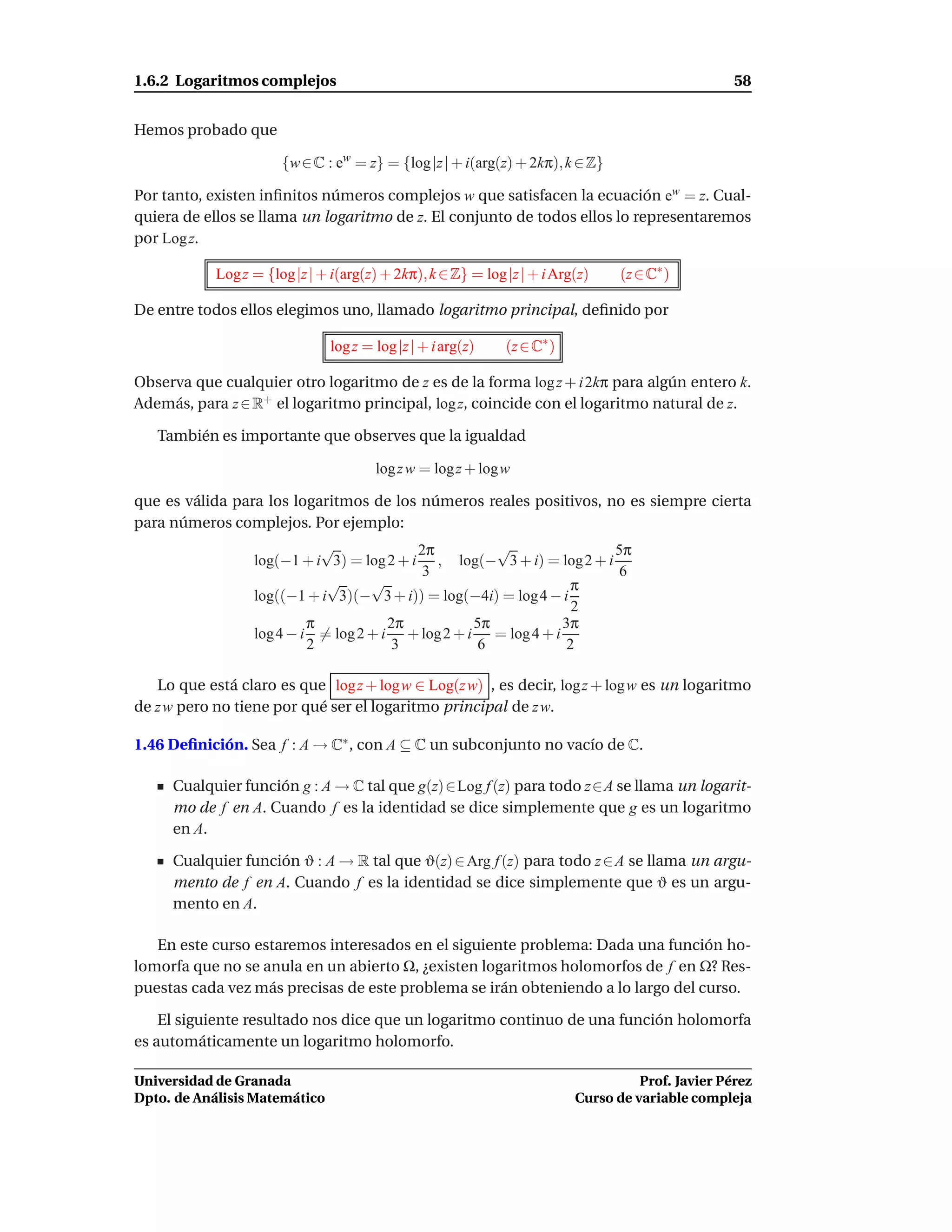 1.6.2 Logaritmos complejos                                                                         58


Hemos probado que

                       {w ∈ C : ew = z} = {log |z | + i(arg(z) + 2kπ), k ∈ Z}

Por tanto, existen inﬁnitos números complejos w que satisfacen la ecuación ew = z. Cual-
quiera de ellos se llama un logaritmo de z. El conjunto de todos ellos lo representaremos
por Log z.

            Log z = {log |z | + i(arg(z) + 2kπ), k ∈ Z} = log |z | + i Arg(z)    (z ∈ C∗ )

De entre todos ellos elegimos uno, llamado logaritmo principal, deﬁnido por

                               log z = log |z | + i arg(z)    (z ∈ C∗ )

Observa que cualquier otro logaritmo de z es de la forma log z + i 2kπ para algún entero k.
Además, para z ∈ R+ el logaritmo principal, log z, coincide con el logaritmo natural de z.

   También es importante que observes que la igualdad

                                       log z w = log z + logw

que es válida para los logaritmos de los números reales positivos, no es siempre cierta
para números complejos. Por ejemplo:
                             √             2π         √                5π
                  log(−1 + i 3) = log 2 + i , log(− 3 + i) = log 2 + i
                                           3                            6
                             √      √                             π
                  log((−1 + i 3)(− 3 + i)) = log(−4i) = log 4 − i
                                                                  2
                           π           2π          5π           3π
                  log 4 − i = log 2 + i + log 2 + i = log 4 + i
                           2            3          6             2

   Lo que está claro es que log z + logw ∈ Log(z w) , es decir, log z + log w es un logaritmo
de z w pero no tiene por qué ser el logaritmo principal de z w.

1.46 Deﬁnición. Sea f : A → C∗ , con A ⊆ C un subconjunto no vacío de C.

     Cualquier función g : A → C tal que g(z)∈Log f (z) para todo z∈A se llama un logarit-
     mo de f en A. Cuando f es la identidad se dice simplemente que g es un logaritmo
     en A.

     Cualquier función ϑ : A → R tal que ϑ(z) ∈ Arg f (z) para todo z ∈ A se llama un argu-
     mento de f en A. Cuando f es la identidad se dice simplemente que ϑ es un argu-
     mento en A.

   En este curso estaremos interesados en el siguiente problema: Dada una función ho-
lomorfa que no se anula en un abierto Ω, ¿existen logaritmos holomorfos de f en Ω? Res-
puestas cada vez más precisas de este problema se irán obteniendo a lo largo del curso.

    El siguiente resultado nos dice que un logaritmo continuo de una función holomorfa
es automáticamente un logaritmo holomorfo.

Universidad de Granada                                                              Prof. Javier Pérez
Dpto. de Análisis Matemático                                              Curso de variable compleja
 