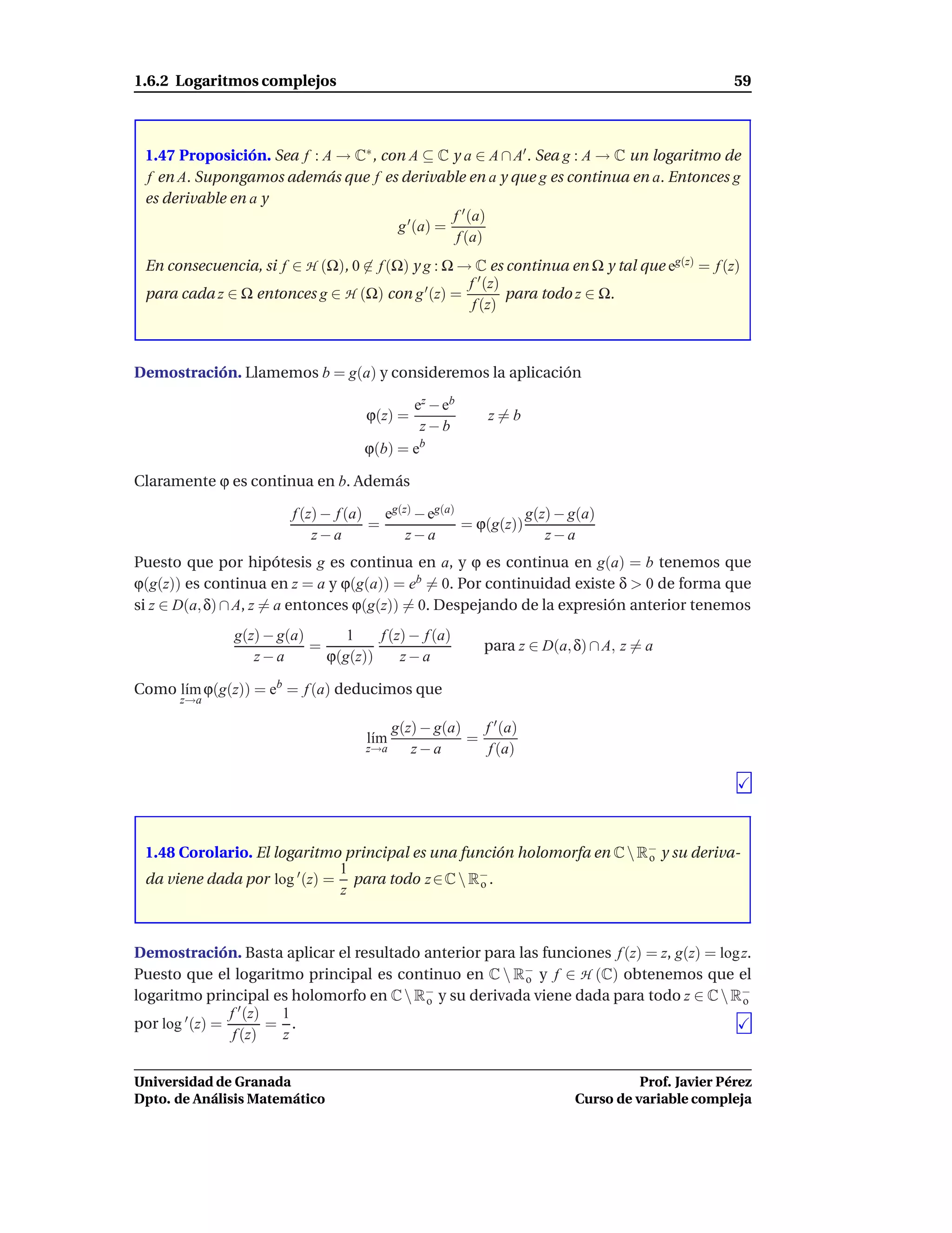 1.6.2 Logaritmos complejos                                                                    59



 1.47 Proposición. Sea f : A → C∗ , con A ⊆ C y a ∈ A ∩ A′ . Sea g : A → C un logaritmo de
 f en A. Supongamos además que f es derivable en a y que g es continua en a. Entonces g
 es derivable en a y
                                                f ′ (a)
                                      g ′ (a) =
                                                 f (a)
 En consecuencia, si f ∈ H (Ω), 0 ∈ f (Ω) y g : Ω → C es continua en Ω y tal que eg(z) = f (z)
                                                   f ′ (z)
 para cada z ∈ Ω entonces g ∈ H (Ω) con g ′ (z) =          para todo z ∈ Ω.
                                                    f (z)



Demostración. Llamemos b = g(a) y consideremos la aplicación

                                           ez − eb
                                    ϕ(z) =              z=b
                                            z−b
                                    ϕ(b) = eb

Claramente ϕ es continua en b. Además

                        f (z) − f (a) eg(z) − eg(a)           g(z) − g(a)
                                     =              = ϕ(g(z))
                            z−a           z−a                    z−a
Puesto que por hipótesis g es continua en a, y ϕ es continua en g(a) = b tenemos que
ϕ(g(z)) es continua en z = a y ϕ(g(a)) = eb = 0. Por continuidad existe δ > 0 de forma que
si z ∈ D(a, δ) ∩ A, z = a entonces ϕ(g(z)) = 0. Despejando de la expresión anterior tenemos
               g(z) − g(a)      1    f (z) − f (a)
                           =                           para z ∈ D(a, δ) ∩ A, z = a
                  z−a        ϕ(g(z))     z−a

Como l´m ϕ(g(z)) = eb = f (a) deducimos que
      ı
      z→a

                                        g(z) − g(a)   f ′ (a)
                                    l´m
                                     ı              =
                                    z→a    z−a         f (a)




 1.48 Corolario. El logaritmo principal es una función holomorfa en C  R− y su deriva-
                                                                         o
                              1
 da viene dada por log ′ (z) = para todo z ∈ C  R− .
                                                  o
                              z



Demostración. Basta aplicar el resultado anterior para las funciones f (z) = z, g(z) = log z.
Puesto que el logaritmo principal es continuo en C  R− y f ∈ H (C) obtenemos que el
                                                        o
logaritmo principal es holomorfo en C  R− y su derivada viene dada para todo z ∈ C  R−
                                         o                                                 o
                  ′
por log ′ (z) = f (z) = 1 .
                 f (z)  z


Universidad de Granada                                                         Prof. Javier Pérez
Dpto. de Análisis Matemático                                         Curso de variable compleja
 