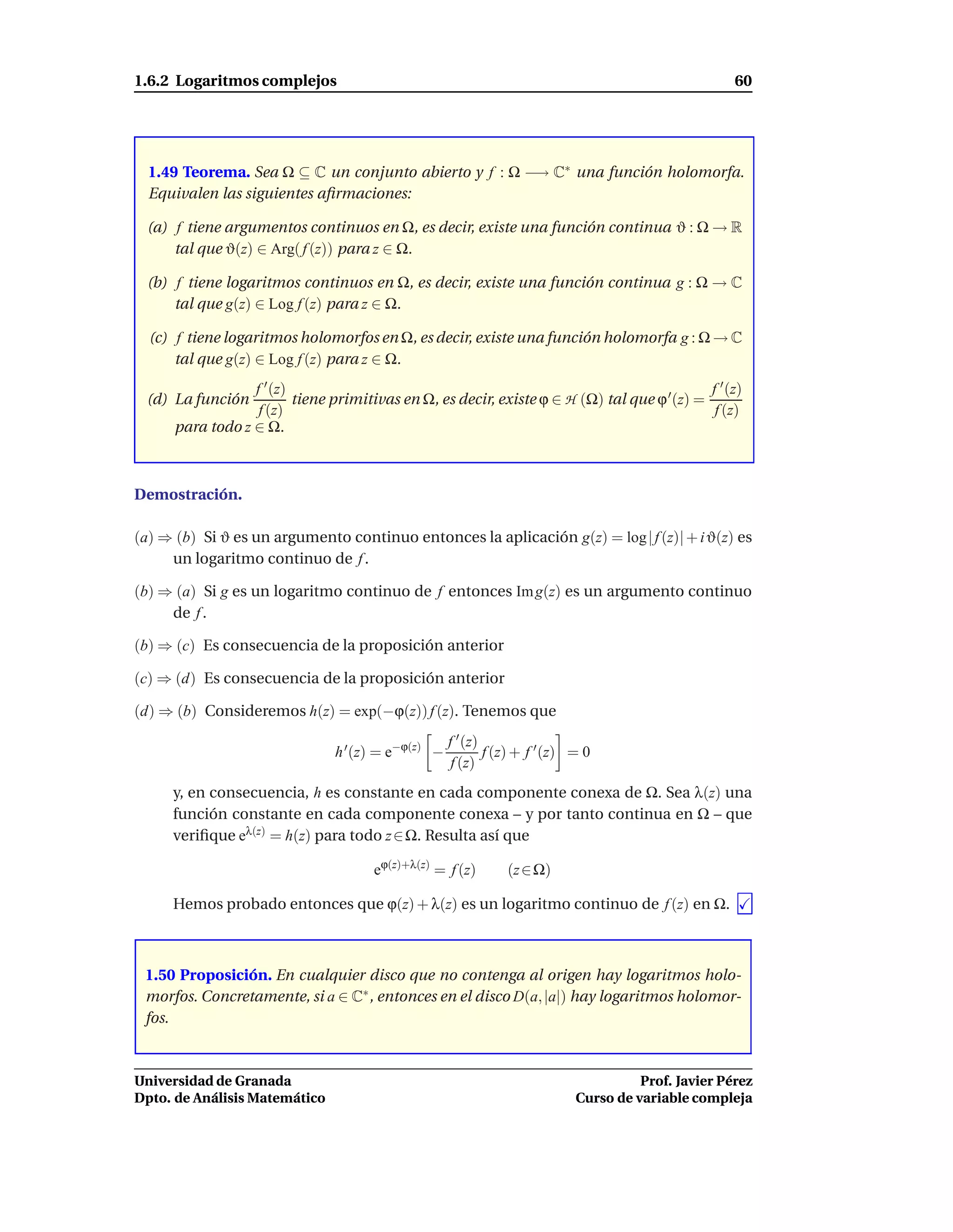 1.6.2 Logaritmos complejos                                                                            60




  1.49 Teorema. Sea Ω ⊆ C un conjunto abierto y f : Ω −→ C∗ una función holomorfa.
  Equivalen las siguientes aﬁrmaciones:

 (a) f tiene argumentos continuos en Ω, es decir, existe una función continua ϑ : Ω → R
     tal que ϑ(z) ∈ Arg( f (z)) para z ∈ Ω.

 (b) f tiene logaritmos continuos en Ω, es decir, existe una función continua g : Ω → C
     tal que g(z) ∈ Log f (z) para z ∈ Ω.

  (c) f tiene logaritmos holomorfos en Ω, es decir, existe una función holomorfa g : Ω → C
      tal que g(z) ∈ Log f (z) para z ∈ Ω.
                  f ′ (z)                                                                     f ′ (z)
 (d) La función           tiene primitivas en Ω, es decir, existe ϕ ∈ H (Ω) tal que ϕ ′ (z) =
                   f (z)                                                                       f (z)
      para todo z ∈ Ω.



Demostración.

(a) ⇒ (b) Si ϑ es un argumento continuo entonces la aplicación g(z) = log | f (z)| + i ϑ(z) es
     un logaritmo continuo de f .

(b) ⇒ (a) Si g es un logaritmo continuo de f entonces Im g(z) es un argumento continuo
     de f .

(b) ⇒ (c) Es consecuencia de la proposición anterior

(c) ⇒ (d) Es consecuencia de la proposición anterior

(d) ⇒ (b) Consideremos h(z) = exp(−ϕ(z)) f (z). Tenemos que
                                                     f ′ (z)
                                h ′ (z) = e−ϕ(z) −           f (z) + f ′ (z) = 0
                                                      f (z)
     y, en consecuencia, h es constante en cada componente conexa de Ω. Sea λ(z) una
     función constante en cada componente conexa – y por tanto continua en Ω – que
     veriﬁque eλ(z) = h(z) para todo z ∈ Ω. Resulta así que

                                       eϕ(z)+λ(z) = f (z)       (z ∈ Ω)

     Hemos probado entonces que ϕ(z) + λ(z) es un logaritmo continuo de f (z) en Ω.



 1.50 Proposición. En cualquier disco que no contenga al origen hay logaritmos holo-
 morfos. Concretamente, si a ∈ C∗ , entonces en el disco D(a, |a|) hay logaritmos holomor-
 fos.



Universidad de Granada                                                                 Prof. Javier Pérez
Dpto. de Análisis Matemático                                                 Curso de variable compleja
 