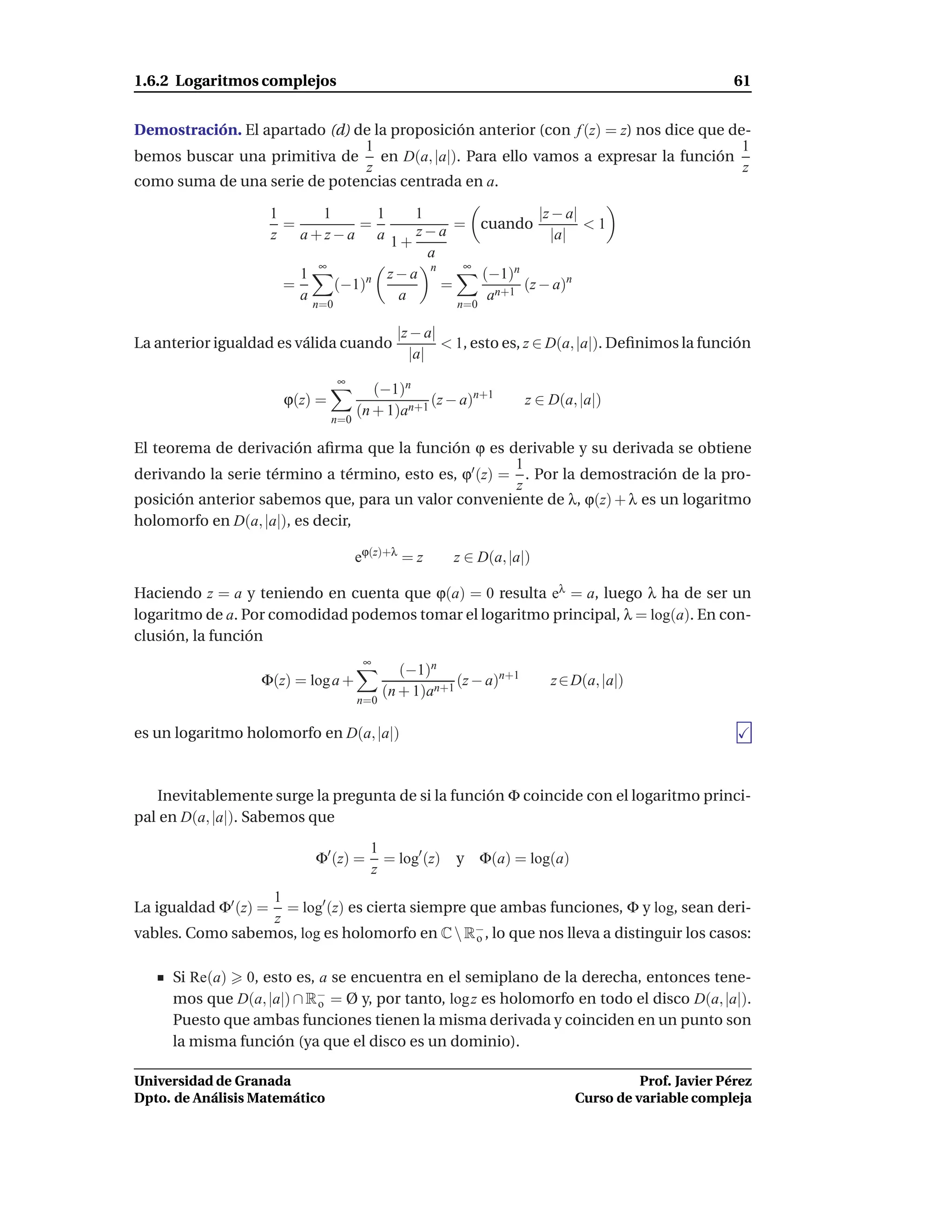 1.6.2 Logaritmos complejos                                                                             61


Demostración. El apartado (d) de la proposición anterior (con f (z) = z) nos dice que de-
                               1                                                        1
bemos buscar una primitiva de en D(a, |a|). Para ello vamos a expresar la función
                               z                                                        z
como suma de una serie de potencias centrada en a.

                       1      1       1    1                 |z − a|
                         =         =             = cuando            <1
                       z   a+z−a a 1+ z−a                      |a|
                                             a
                             ∞                    ∞
                           1            z−a n       (−1)n
                         =      (−1)n          =          (z − a)n
                           a             a           an+1
                             n=0                         n=0

                                               |z − a|
La anterior igualdad es válida cuando                  < 1, esto es, z ∈ D(a, |a|). Deﬁnimos la función
                                                 |a|
                                   ∞
                                          (−1)n
                        ϕ(z) =                     (z − a)n+1         z ∈ D(a, |a|)
                                       (n + 1)an+1
                                 n=0

El teorema de derivación aﬁrma que la función ϕ es derivable y su derivada se obtiene
                                                       1
derivando la serie término a término, esto es, ϕ′ (z) = . Por la demostración de la pro-
                                                       z
posición anterior sabemos que, para un valor conveniente de λ, ϕ(z) + λ es un logaritmo
holomorfo en D(a, |a|), es decir,

                                       eϕ(z)+λ = z      z ∈ D(a, |a|)

Haciendo z = a y teniendo en cuenta que ϕ(a) = 0 resulta eλ = a, luego λ ha de ser un
logaritmo de a. Por comodidad podemos tomar el logaritmo principal, λ = log(a). En con-
clusión, la función
                                        ∞
                                                (−1)n
                  Φ(z) = log a +                         (z − a)n+1       z ∈ D(a, |a|)
                                             (n + 1)an+1
                                       n=0

es un logaritmo holomorfo en D(a, |a|)



   Inevitablemente surge la pregunta de si la función Φ coincide con el logaritmo princi-
pal en D(a, |a|). Sabemos que
                                         1
                             Φ′ (z) =      = log′ (z)   y Φ(a) = log(a)
                                         z
                  1
La igualdad Φ′ (z) == log′ (z) es cierta siempre que ambas funciones, Φ y log, sean deri-
                  z
vables. Como sabemos, log es holomorfo en C  R− , lo que nos lleva a distinguir los casos:
                                                  o


     Si Re(a) 0, esto es, a se encuentra en el semiplano de la derecha, entonces tene-
     mos que D(a, |a|) ∩ R− = Ø y, por tanto, log z es holomorfo en todo el disco D(a, |a|).
                          o
     Puesto que ambas funciones tienen la misma derivada y coinciden en un punto son
     la misma función (ya que el disco es un dominio).

Universidad de Granada                                                                  Prof. Javier Pérez
Dpto. de Análisis Matemático                                                  Curso de variable compleja
 