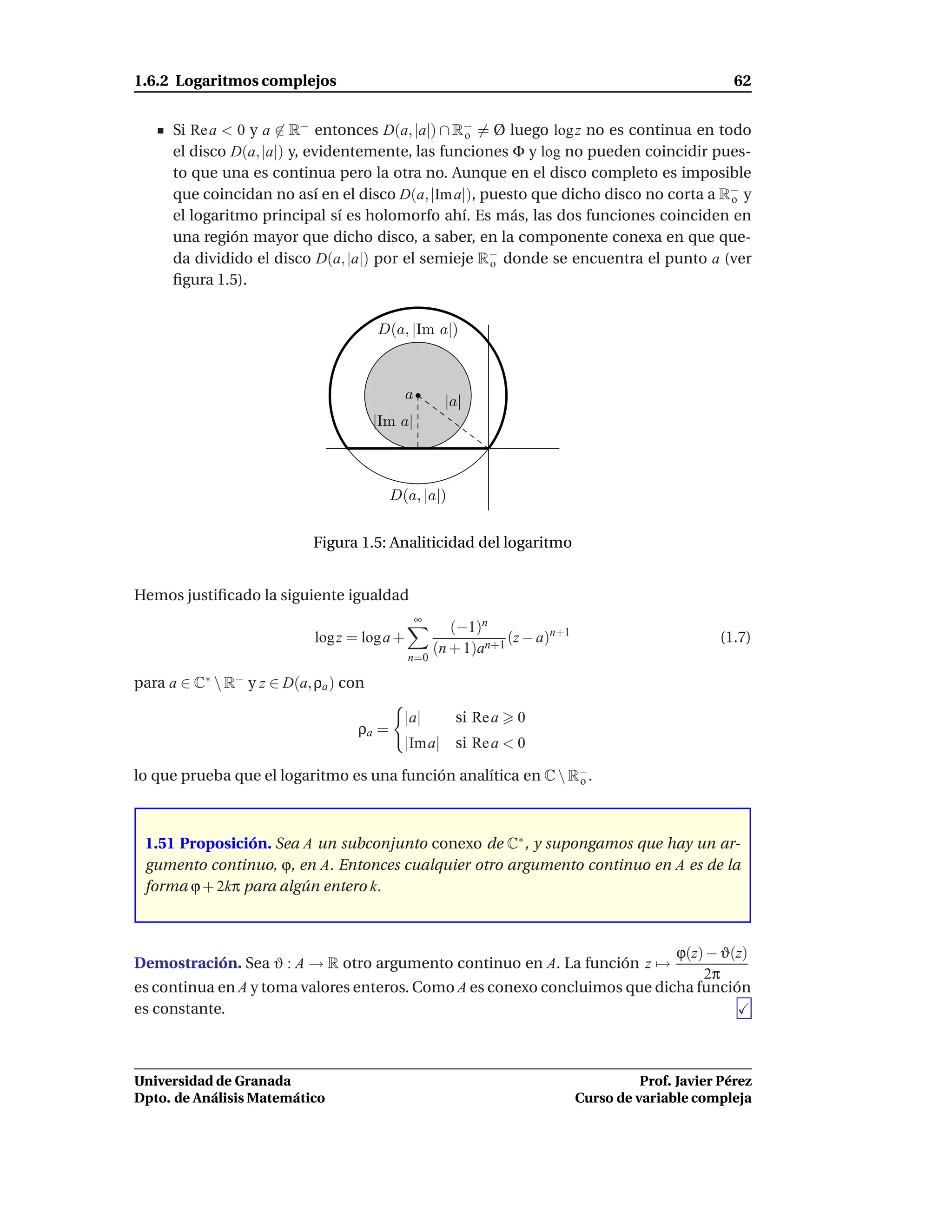 1.6.2 Logaritmos complejos                                                                              62


      Si Re a < 0 y a ∈ R− entonces D(a, |a|) ∩ R− = Ø luego log z no es continua en todo
                                                  o
      el disco D(a, |a|) y, evidentemente, las funciones Φ y log no pueden coincidir pues-
      to que una es continua pero la otra no. Aunque en el disco completo es imposible
      que coincidan no así en el disco D(a, |Im a|), puesto que dicho disco no corta a R− y
                                                                                        o
      el logaritmo principal sí es holomorfo ahí. Es más, las dos funciones coinciden en
      una región mayor que dicho disco, a saber, en la componente conexa en que que-
      da dividido el disco D(a, |a|) por el semieje R− donde se encuentra el punto a (ver
                                                      o
      ﬁgura 1.5).


                                       D(a, |Im a|)



                                              a        |a|
                                       |Im a|



                                          D(a, |a|)


                            Figura 1.5: Analiticidad del logaritmo


Hemos justiﬁcado la siguiente igualdad
                                                  ∞
                                                         (−1)n
                            log z = log a +                       (z − a)n+1                         (1.7)
                                                      (n + 1)an+1
                                              n=0

para a ∈ C∗  R− y z ∈ D(a, ρa ) con

                                            |a|          si Re a   0
                                   ρa =
                                            |Im a| si Re a < 0

lo que prueba que el logaritmo es una función analítica en C  R−.
                                                                o




 1.51 Proposición. Sea A un subconjunto conexo de C∗ , y supongamos que hay un ar-
 gumento continuo, ϕ, en A. Entonces cualquier otro argumento continuo en A es de la
 forma ϕ + 2kπ para algún entero k.



                                                                            ϕ(z) − ϑ(z)
Demostración. Sea ϑ : A → R otro argumento continuo en A. La función z →
                                                                                2π
es continua en A y toma valores enteros. Como A es conexo concluimos que dicha función
es constante.



Universidad de Granada                                                                   Prof. Javier Pérez
Dpto. de Análisis Matemático                                                   Curso de variable compleja
 