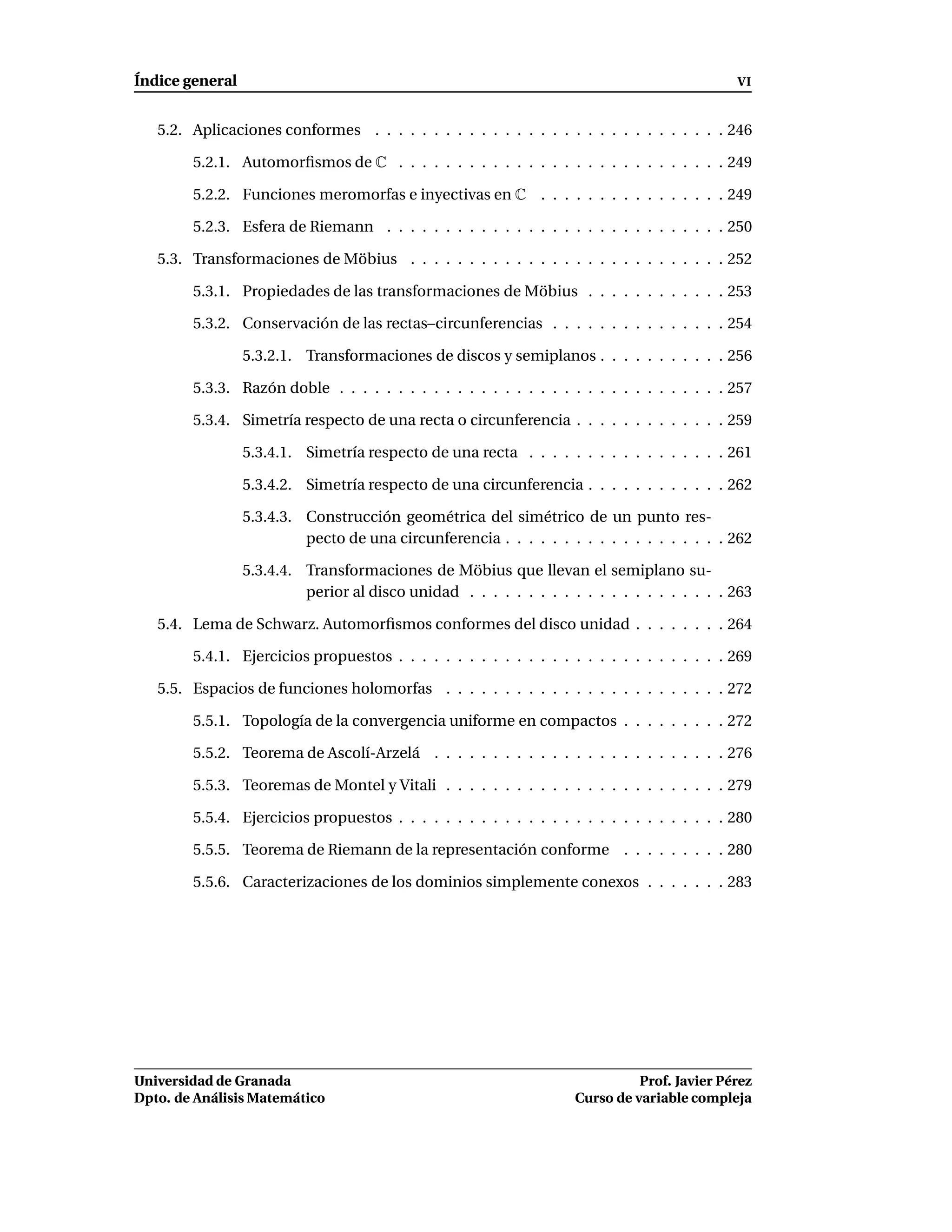 Índice general                                                                               VI


   5.2. Aplicaciones conformes . . . . . . . . . . . . . . . . . . . . . . . . . . . . . . 246

        5.2.1. Automorﬁsmos de C . . . . . . . . . . . . . . . . . . . . . . . . . . . . 249

        5.2.2. Funciones meromorfas e inyectivas en C . . . . . . . . . . . . . . . . 249

        5.2.3. Esfera de Riemann . . . . . . . . . . . . . . . . . . . . . . . . . . . . . 250

   5.3. Transformaciones de Möbius . . . . . . . . . . . . . . . . . . . . . . . . . . . 252

        5.3.1. Propiedades de las transformaciones de Möbius . . . . . . . . . . . . 253

        5.3.2. Conservación de las rectas–circunferencias . . . . . . . . . . . . . . . 254

                 5.3.2.1. Transformaciones de discos y semiplanos . . . . . . . . . . . 256

        5.3.3. Razón doble . . . . . . . . . . . . . . . . . . . . . . . . . . . . . . . . . 257

        5.3.4. Simetría respecto de una recta o circunferencia . . . . . . . . . . . . . 259

                 5.3.4.1. Simetría respecto de una recta . . . . . . . . . . . . . . . . . 261

                 5.3.4.2. Simetría respecto de una circunferencia . . . . . . . . . . . . 262

                 5.3.4.3. Construcción geométrica del simétrico de un punto res-
                          pecto de una circunferencia . . . . . . . . . . . . . . . . . . . 262

                 5.3.4.4. Transformaciones de Möbius que llevan el semiplano su-
                          perior al disco unidad . . . . . . . . . . . . . . . . . . . . . . 263

   5.4. Lema de Schwarz. Automorﬁsmos conformes del disco unidad . . . . . . . . 264

        5.4.1. Ejercicios propuestos . . . . . . . . . . . . . . . . . . . . . . . . . . . . 269

   5.5. Espacios de funciones holomorfas . . . . . . . . . . . . . . . . . . . . . . . . 272

        5.5.1. Topología de la convergencia uniforme en compactos . . . . . . . . . 272

        5.5.2. Teorema de Ascolí-Arzelá . . . . . . . . . . . . . . . . . . . . . . . . . 276

        5.5.3. Teoremas de Montel y Vitali . . . . . . . . . . . . . . . . . . . . . . . . 279

        5.5.4. Ejercicios propuestos . . . . . . . . . . . . . . . . . . . . . . . . . . . . 280

        5.5.5. Teorema de Riemann de la representación conforme . . . . . . . . . 280

        5.5.6. Caracterizaciones de los dominios simplemente conexos . . . . . . . 283




Universidad de Granada                                                        Prof. Javier Pérez
Dpto. de Análisis Matemático                                        Curso de variable compleja
 