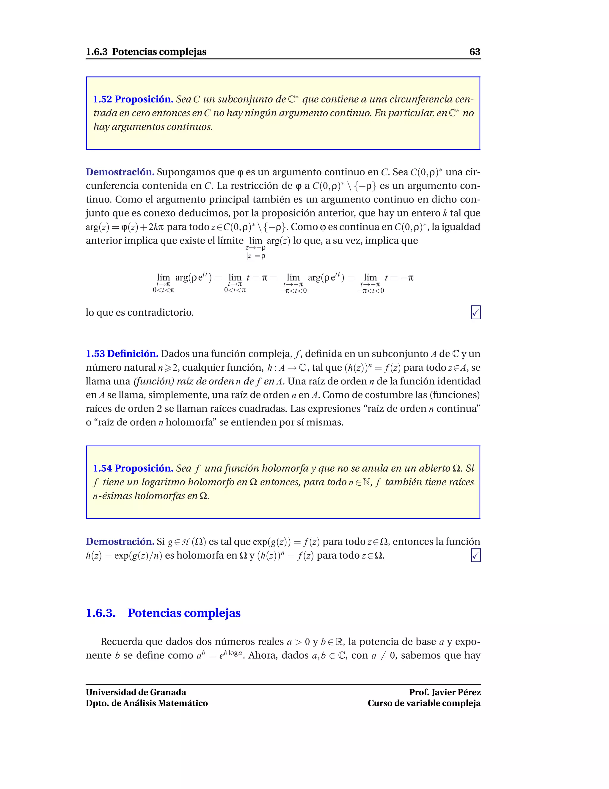 1.6.3 Potencias complejas                                                                  63



 1.52 Proposición. Sea C un subconjunto de C∗ que contiene a una circunferencia cen-
 trada en cero entonces en C no hay ningún argumento continuo. En particular, en C∗ no
 hay argumentos continuos.



Demostración. Supongamos que ϕ es un argumento continuo en C. Sea C(0, ρ)∗ una cir-
cunferencia contenida en C. La restricción de ϕ a C(0, ρ)∗  {−ρ} es un argumento con-
tinuo. Como el argumento principal también es un argumento continuo en dicho con-
junto que es conexo deducimos, por la proposición anterior, que hay un entero k tal que
arg(z) = ϕ(z) + 2kπ para todo z∈C(0, ρ)∗  {−ρ}. Como ϕ es continua en C(0, ρ)∗ , la igualdad
anterior implica que existe el límite l´m arg(z) lo que, a su vez, implica que
                                       ı
                                        z→−ρ
                                        |z | = ρ


                l´m arg(ρ eit ) = l´m t = π = l´m arg(ρ eit ) = l´m t = −π
                 ı                 ı           ı                 ı
                t→π              t→π                t→−π        t→−π
               0<t<π            0<t<π              −π<t<0      −π<t<0


lo que es contradictorio.



1.53 Deﬁnición. Dados una función compleja, f , deﬁnida en un subconjunto A de C y un
número natural n 2, cualquier función, h : A → C , tal que (h(z))n = f (z) para todo z∈A, se
llama una (función) raíz de orden n de f en A. Una raíz de orden n de la función identidad
en A se llama, simplemente, una raíz de orden n en A. Como de costumbre las (funciones)
raíces de orden 2 se llaman raíces cuadradas. Las expresiones “raíz de orden n continua”
o “raíz de orden n holomorfa” se entienden por sí mismas.



 1.54 Proposición. Sea f una función holomorfa y que no se anula en un abierto Ω. Si
 f tiene un logaritmo holomorfo en Ω entonces, para todo n ∈ N, f también tiene raíces
 n-ésimas holomorfas en Ω.



Demostración. Si g ∈ H (Ω) es tal que exp(g(z)) = f (z) para todo z∈Ω, entonces la función
h(z) = exp(g(z)/n) es holomorfa en Ω y (h(z))n = f (z) para todo z ∈ Ω.




1.6.3. Potencias complejas

   Recuerda que dados dos números reales a > 0 y b ∈ R, la potencia de base a y expo-
nente b se deﬁne como ab = eb log a . Ahora, dados a, b ∈ C, con a = 0, sabemos que hay


Universidad de Granada                                                      Prof. Javier Pérez
Dpto. de Análisis Matemático                                      Curso de variable compleja
 