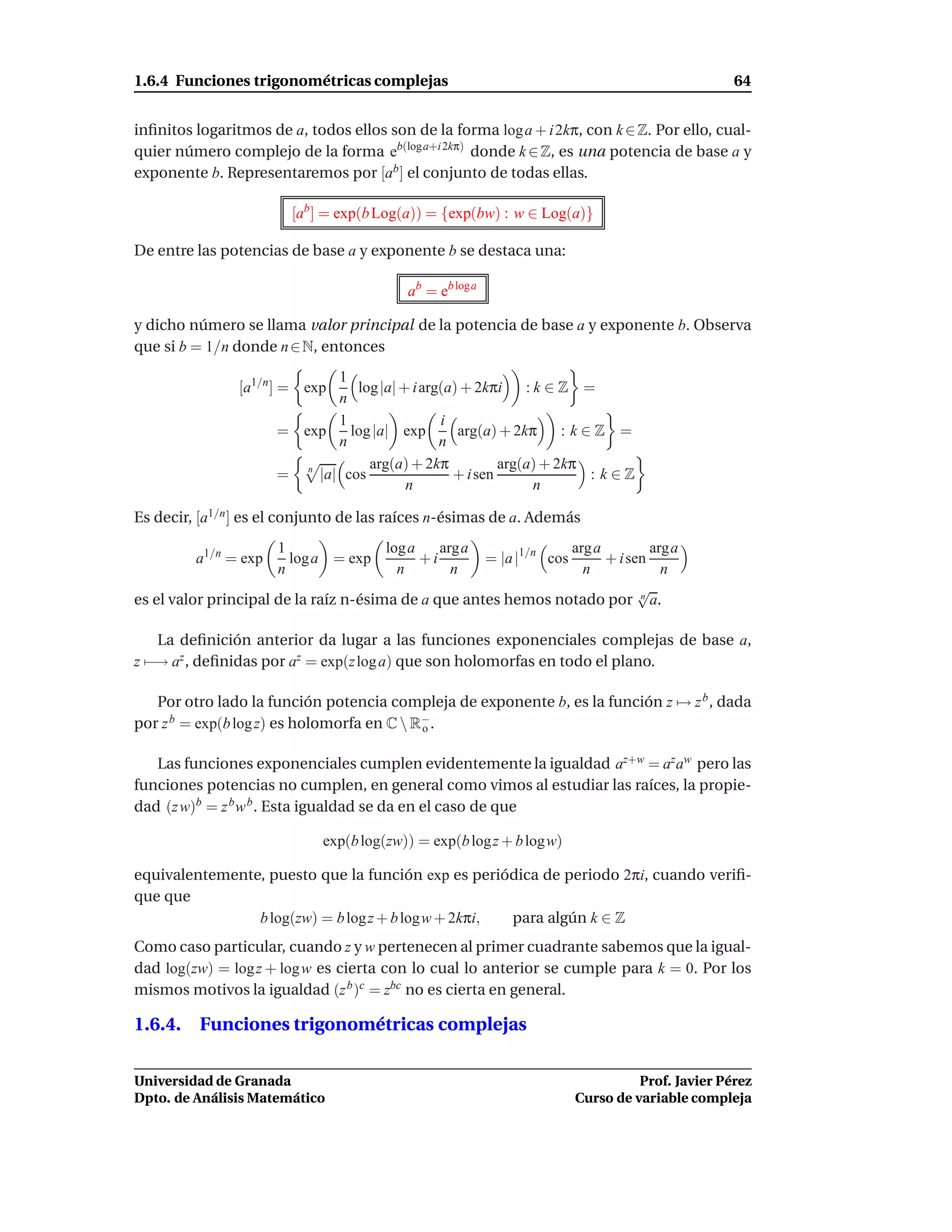 1.6.4 Funciones trigonométricas complejas                                                          64


inﬁnitos logaritmos de a, todos ellos son de la forma log a + i 2kπ, con k ∈ Z. Por ello, cual-
quier número complejo de la forma eb(log a+i 2kπ) donde k ∈ Z, es una potencia de base a y
exponente b. Representaremos por [ab ] el conjunto de todas ellas.

                        [ab ] = exp(b Log(a)) = {exp(bw) : w ∈ Log(a)}

De entre las potencias de base a y exponente b se destaca una:

                                          ab = eb log a

y dicho número se llama valor principal de la potencia de base a y exponente b. Observa
que si b = 1/n donde n ∈ N, entonces
                             1
                [a1/n ] = exp   log |a| + i arg(a) + 2kπi    :k∈Z =
                             n
                             1                 i
                      = exp    log |a| exp        arg(a) + 2kπ     : k∈Z =
                             n                 n
                                  arg(a) + 2kπ           arg(a) + 2kπ
                      = n |a| cos                + i sen               : k∈Z
                                         n                    n

Es decir, [a1/n ] es el conjunto de las raíces n-ésimas de a. Además
                      1             log a    arga               arg a         arga
         a1/n = exp     log a = exp       +i              = |a |1/n cos
                                                                      + i sen
                      n               n        n                  n             n
                                                                            √
es el valor principal de la raíz n-ésima de a que antes hemos notado por n a.

   La deﬁnición anterior da lugar a las funciones exponenciales complejas de base a,
z −→ az , deﬁnidas por az = exp(z log a) que son holomorfas en todo el plano.

   Por otro lado la función potencia compleja de exponente b, es la función z → z b , dada
por z b = exp(b log z) es holomorfa en C  R−.
                                            o


   Las funciones exponenciales cumplen evidentemente la igualdad az+w = az aw pero las
funciones potencias no cumplen, en general como vimos al estudiar las raíces, la propie-
dad (z w)b = z b w b . Esta igualdad se da en el caso de que

                             exp(b log(zw)) = exp(b log z + b logw)

equivalentemente, puesto que la función exp es periódica de periodo 2πi, cuando veriﬁ-
que que
                b log(zw) = b log z + b logw + 2kπi, para algún k ∈ Z
Como caso particular, cuando z y w pertenecen al primer cuadrante sabemos que la igual-
dad log(zw) = log z + log w es cierta con lo cual lo anterior se cumple para k = 0. Por los
mismos motivos la igualdad (z b )c = zbc no es cierta en general.

1.6.4. Funciones trigonométricas complejas

Universidad de Granada                                                              Prof. Javier Pérez
Dpto. de Análisis Matemático                                              Curso de variable compleja
 