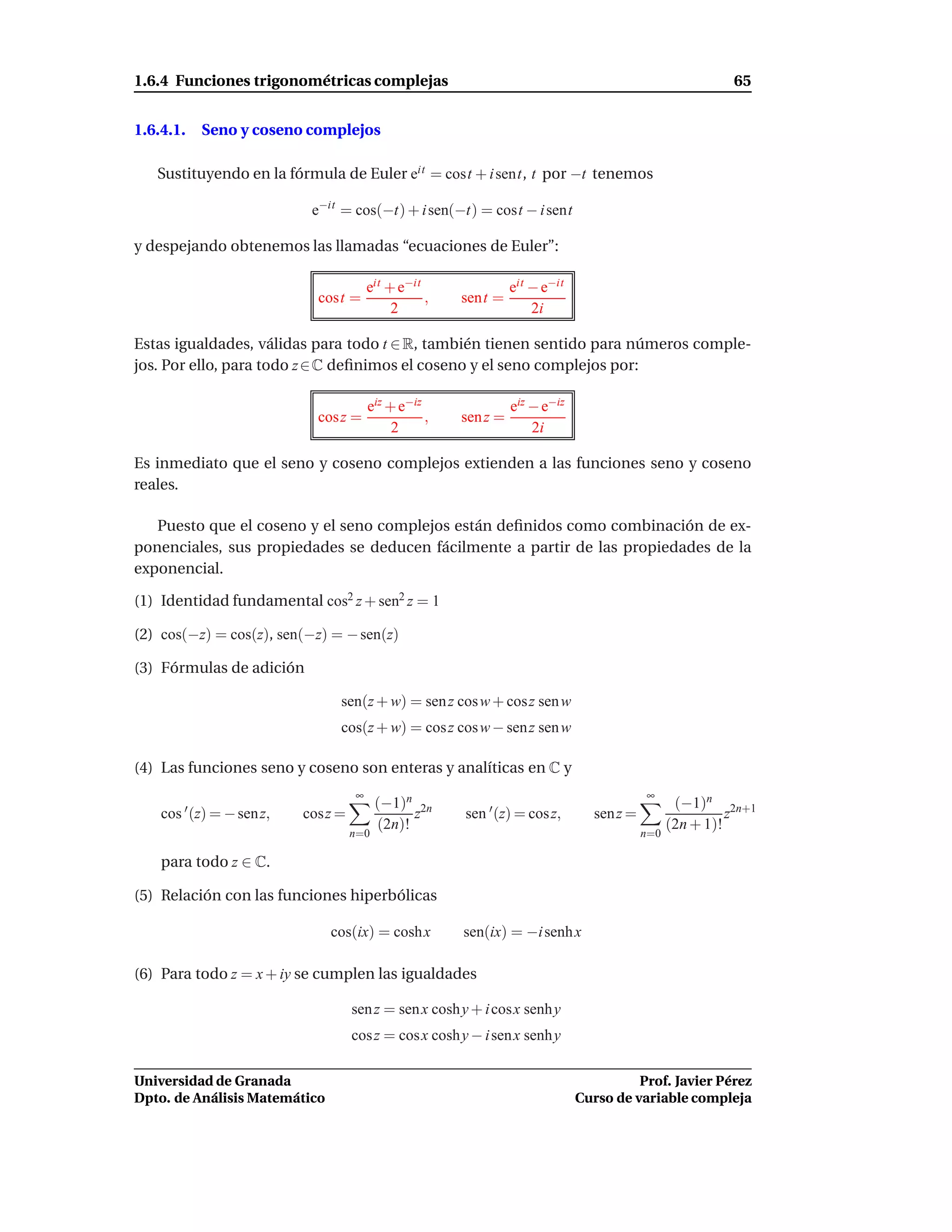 1.6.4 Funciones trigonométricas complejas                                                                65


1.6.4.1.   Seno y coseno complejos

   Sustituyendo en la fórmula de Euler eit = cost + i sent, t por −t tenemos

                            e−it = cos(−t) + i sen(−t) = cost − i sent

y despejando obtenemos las llamadas “ecuaciones de Euler”:

                                        eit + e−it               eit − e−it
                             cost =                ,   sent =
                                             2                       2i

Estas igualdades, válidas para todo t ∈ R, también tienen sentido para números comple-
jos. Por ello, para todo z ∈ C deﬁnimos el coseno y el seno complejos por:

                                        eiz + e−iz               eiz − e−iz
                             cos z =               ,   sen z =
                                             2                       2i

Es inmediato que el seno y coseno complejos extienden a las funciones seno y coseno
reales.

   Puesto que el coseno y el seno complejos están deﬁnidos como combinación de ex-
ponenciales, sus propiedades se deducen fácilmente a partir de las propiedades de la
exponencial.

(1) Identidad fundamental cos2 z + sen2 z = 1

(2) cos(−z) = cos(z), sen(−z) = − sen(z)

(3) Fórmulas de adición

                                sen(z + w) = sen z cos w + cosz sen w
                                cos(z + w) = cos z cos w − sen z sen w

(4) Las funciones seno y coseno son enteras y analíticas en C y
                                    ∞                                                      ∞
                                          (−1)n 2n                                                (−1)n 2n+1
    cos ′ (z) = − sen z,   cosz =               z       sen ′ (z) = cos z,       sen z =                   z
                                          (2n)!                                                  (2n + 1)!
                                    n=0                                                    n=0

    para todo z ∈ C.

(5) Relación con las funciones hiperbólicas

                               cos(ix) = cosh x        sen(ix) = −i senh x

(6) Para todo z = x + iy se cumplen las igualdades

                                    sen z = sen x cosh y + i cosx senh y
                                    cos z = cos x cosh y − i sen x senh y

Universidad de Granada                                                                  Prof. Javier Pérez
Dpto. de Análisis Matemático                                                  Curso de variable compleja
 