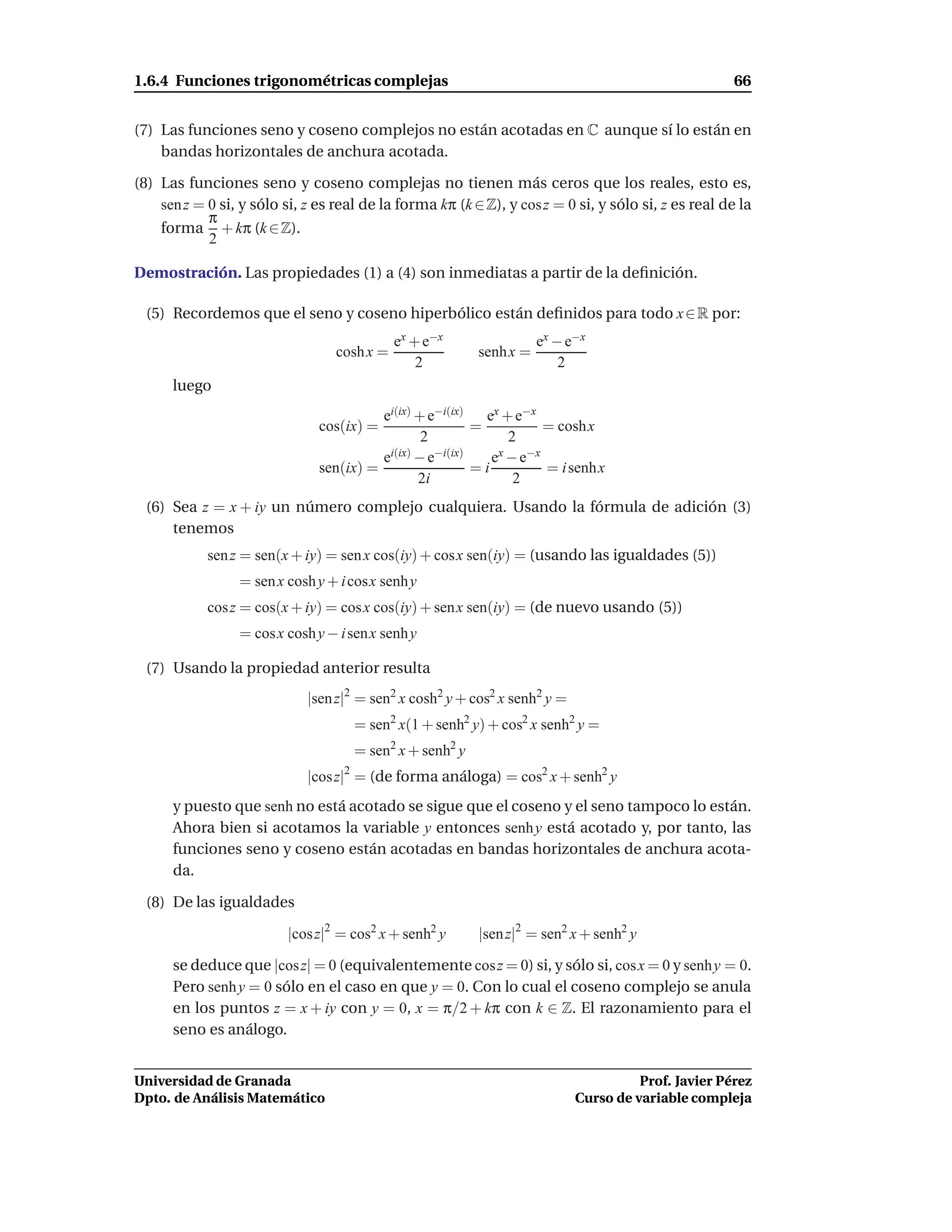 1.6.4 Funciones trigonométricas complejas                                                             66


(7) Las funciones seno y coseno complejos no están acotadas en C aunque sí lo están en
    bandas horizontales de anchura acotada.

(8) Las funciones seno y coseno complejas no tienen más ceros que los reales, esto es,
    sen z = 0 si, y sólo si, z es real de la forma kπ (k ∈ Z), y cos z = 0 si, y sólo si, z es real de la
            π
    forma + kπ (k ∈ Z).
            2

Demostración. Las propiedades (1) a (4) son inmediatas a partir de la deﬁnición.

  (5) Recordemos que el seno y coseno hiperbólico están deﬁnidos para todo x ∈ R por:
                                             ex + e−x                ex − e−x
                                  cosh x =                senh x =
                                                 2                       2
      luego
                                         ei(ix) + e−i(ix)   ex + e−x
                               cos(ix) =                  =           = cosh x
                                                 2              2
                                         ei(ix) − e−i(ix)    ex − e−x
                               sen(ix) =                  =i          = i senh x
                                                2i               2
  (6) Sea z = x + iy un número complejo cualquiera. Usando la fórmula de adición (3)
      tenemos
            sen z = sen(x + iy) = sen x cos(iy) + cosx sen(iy) = (usando las igualdades (5))
                 = sen x cosh y + i cosx senh y
            cos z = cos(x + iy) = cos x cos(iy) + sen x sen(iy) = (de nuevo usando (5))
                 = cos x cosh y − i senx senh y

  (7) Usando la propiedad anterior resulta
                             |sen z|2 = sen2 x cosh2 y + cos2 x senh2 y =
                                     = sen2 x(1 + senh2 y) + cos2 x senh2 y =
                                     = sen2 x + senh2 y
                             |cos z|2 = (de forma análoga) = cos2 x + senh2 y
      y puesto que senh no está acotado se sigue que el coseno y el seno tampoco lo están.
      Ahora bien si acotamos la variable y entonces senh y está acotado y, por tanto, las
      funciones seno y coseno están acotadas en bandas horizontales de anchura acota-
      da.

  (8) De las igualdades

                          |cos z|2 = cos2 x + senh2 y     |sen z|2 = sen2 x + senh2 y

      se deduce que |cos z| = 0 (equivalentemente cos z = 0) si, y sólo si, cos x = 0 y senh y = 0.
      Pero senh y = 0 sólo en el caso en que y = 0. Con lo cual el coseno complejo se anula
      en los puntos z = x + iy con y = 0, x = π/2 + kπ con k ∈ Z. El razonamiento para el
      seno es análogo.


Universidad de Granada                                                                Prof. Javier Pérez
Dpto. de Análisis Matemático                                                Curso de variable compleja
 