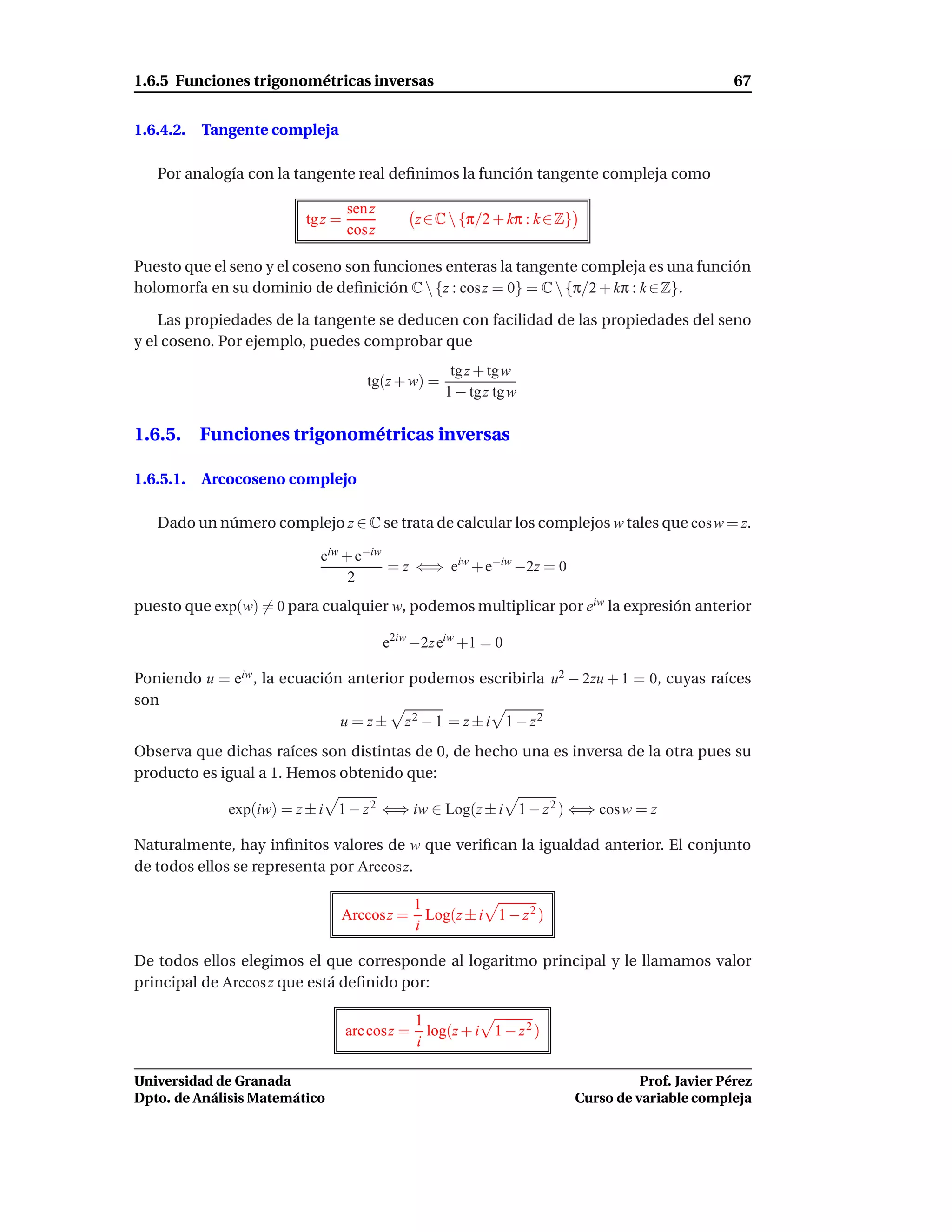 1.6.5 Funciones trigonométricas inversas                                                             67


1.6.4.2.   Tangente compleja

   Por analogía con la tangente real deﬁnimos la función tangente compleja como

                                  sen z
                         tg z =                z ∈ C  {π/2 + kπ : k ∈ Z}
                                  cos z

Puesto que el seno y el coseno son funciones enteras la tangente compleja es una función
holomorfa en su dominio de deﬁnición C  {z : cos z = 0} = C  {π/2 + kπ : k ∈ Z}.

    Las propiedades de la tangente se deducen con facilidad de las propiedades del seno
y el coseno. Por ejemplo, puedes comprobar que
                                                    tg z + tg w
                                     tg(z + w) =
                                                   1 − tgz tg w

1.6.5. Funciones trigonométricas inversas

1.6.5.1.   Arcocoseno complejo

   Dado un número complejo z ∈ C se trata de calcular los complejos w tales que cos w = z.

                           eiw + e−iw
                                      = z ⇐⇒ eiw + e−iw −2z = 0
                                2
puesto que exp(w) = 0 para cualquier w, podemos multiplicar por eiw la expresión anterior

                                          e2iw −2z eiw +1 = 0

Poniendo u = eiw , la ecuación anterior podemos escribirla u2 − 2zu + 1 = 0, cuyas raíces
son
                              u = z ± z2 − 1 = z ± i 1 − z2
Observa que dichas raíces son distintas de 0, de hecho una es inversa de la otra pues su
producto es igual a 1. Hemos obtenido que:

              exp(iw) = z ± i 1 − z 2 ⇐⇒ iw ∈ Log(z ± i 1 − z 2 ) ⇐⇒ cos w = z

Naturalmente, hay inﬁnitos valores de w que veriﬁcan la igualdad anterior. El conjunto
de todos ellos se representa por Arccosz.

                                               1
                               Arccosz =         Log(z ± i 1 − z 2 )
                                               i

De todos ellos elegimos el que corresponde al logaritmo principal y le llamamos valor
principal de Arccos z que está deﬁnido por:

                                               1
                                  arc cosz =     log(z + i 1 − z 2 )
                                               i

Universidad de Granada                                                                Prof. Javier Pérez
Dpto. de Análisis Matemático                                                Curso de variable compleja
 