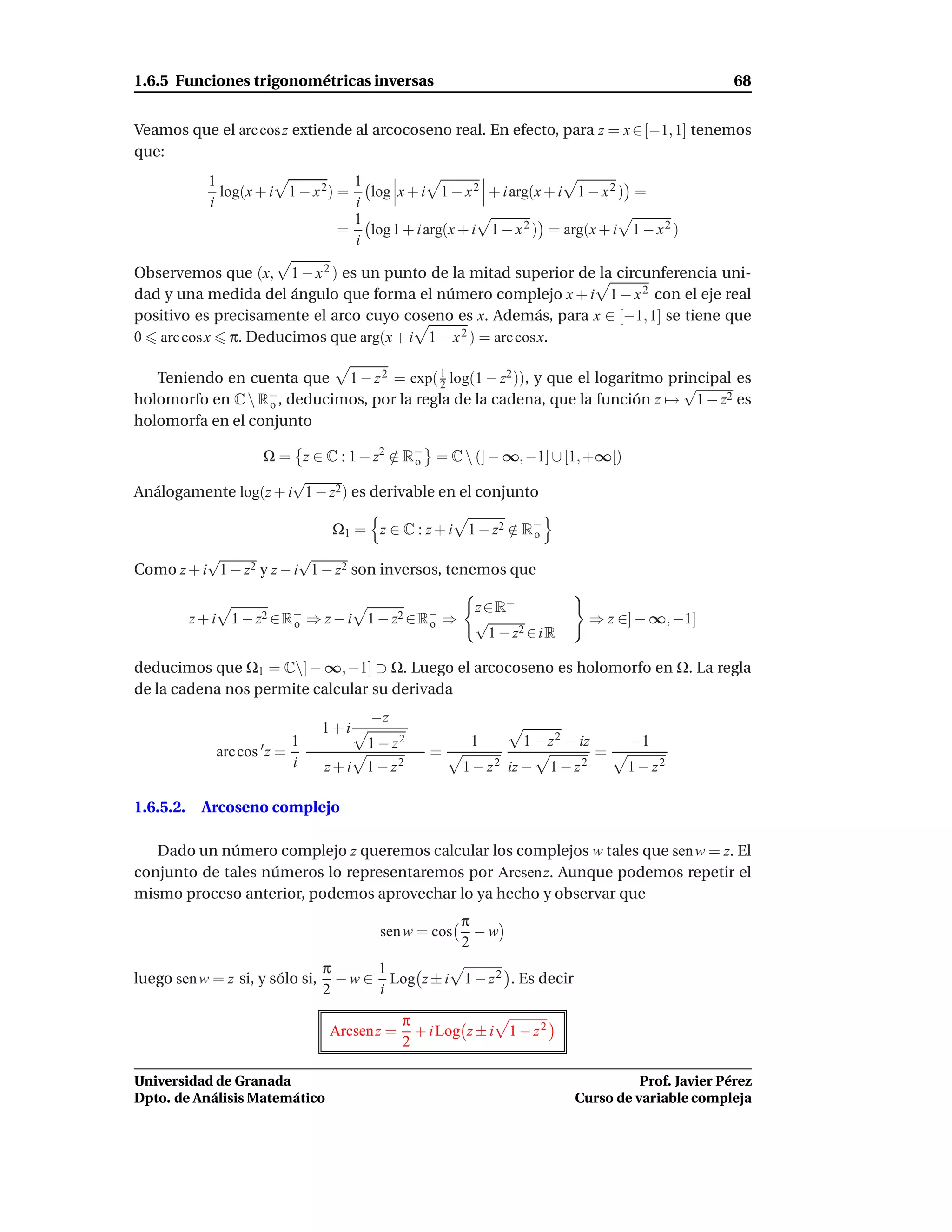 1.6.5 Funciones trigonométricas inversas                                                              68


Veamos que el arc cos z extiende al arcocoseno real. En efecto, para z = x ∈ [−1, 1] tenemos
que:
             1                     1
               log(x + i 1 − x 2) = log x + i 1 − x 2 + i arg(x + i 1 − x 2 ) =
             i                     i
                                   1
                                  = log 1 + i arg(x + i 1 − x 2 ) = arg(x + i 1 − x 2 )
                                   i

Observemos que (x, 1 − x 2 ) es un punto de la mitad superior de la circunferencia uni-
dad y una medida del ángulo que forma el número complejo x + i 1 − x 2 con el eje real
positivo es precisamente el arco cuyo coseno es x. Además, para x ∈ [−1, 1] se tiene que
0 arc cos x π. Deducimos que arg(x + i 1 − x 2 ) = arc cosx.

   Teniendo en cuenta que 1 − z 2 = exp( 1 log(1 − z2 )), y que el logaritmo principal es
                                           2                                   √
holomorfo en C  R−, deducimos, por la regla de la cadena, que la función z → 1 − z2 es
                   o
holomorfa en el conjunto

                 Ω = z ∈ C : 1 − z2 ∈ R− = C  (] − ∞, −1] ∪ [1, +∞[)
                                      / o
                      √
Análogamente log(z + i 1 − z2 ) es derivable en el conjunto

                                  Ω1 = z ∈ C : z + i 1 − z2 ∈ R−
                                                            / o
          √              √
Como z + i 1 − z2 y z − i 1 − z2 son inversos, tenemos que

                                                          z ∈ R−
           z + i 1 − z2 ∈ R− ⇒ z − i 1 − z2 ∈ R− ⇒
                           o                   o          √                       ⇒ z ∈] − ∞, −1]
                                                             1 − z2 ∈ i R

deducimos que Ω1 = C] − ∞, −1] ⊃ Ω. Luego el arcocoseno es holomorfo en Ω. La regla
de la cadena nos permite calcular su derivada
                                        −z
                                 1+i
                            1          1 − z2            1        1 − z 2 − iz         −1
              arc cos ′ z =                        =                              =
                            i    z + i 1 − z2           1 − z 2 iz −     1 − z2        1 − z2

1.6.5.2.    Arcoseno complejo

   Dado un número complejo z queremos calcular los complejos w tales que sen w = z. El
conjunto de tales números lo representaremos por Arcsen z. Aunque podemos repetir el
mismo proceso anterior, podemos aprovechar lo ya hecho y observar que
                                                        π
                                         sen w = cos      −w
                                                        2
                                 π      1
luego sen w = z si, y sólo si,     − w ∈ Log z ± i 1 − z 2 . Es decir
                                 2      i

                                               π
                                  Arcsen z =     + i Log z ± i 1 − z 2
                                               2

Universidad de Granada                                                                 Prof. Javier Pérez
Dpto. de Análisis Matemático                                                 Curso de variable compleja
 