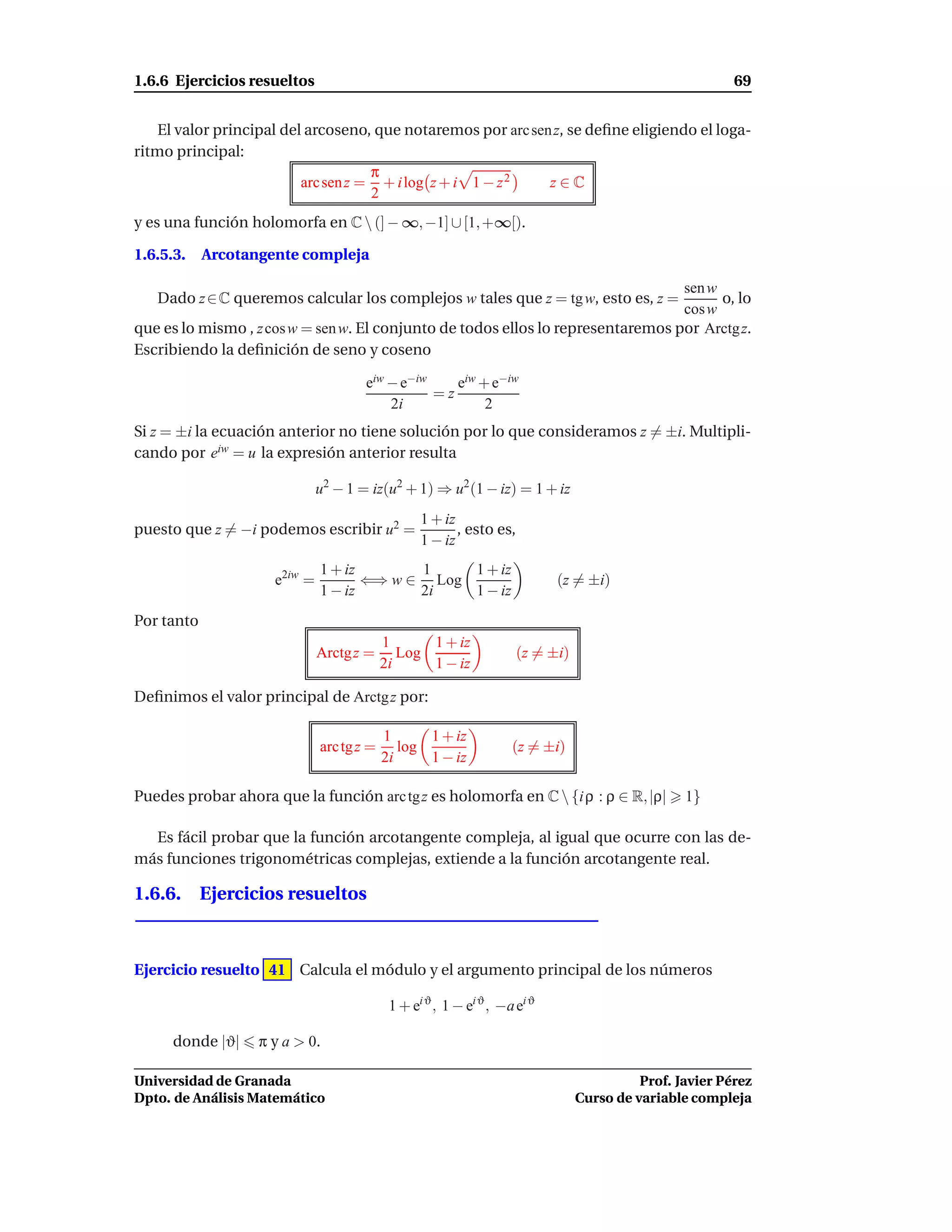 1.6.6 Ejercicios resueltos                                                                                69


    El valor principal del arcoseno, que notaremos por arc sen z, se deﬁne eligiendo el loga-
ritmo principal:
                                     π
                          arc sen z = + i log z + i 1 − z 2   z∈C
                                     2
y es una función holomorfa en C  (] − ∞, −1] ∪ [1, +∞[).

1.6.5.3.    Arcotangente compleja

                                                                                  sen w
   Dado z ∈ C queremos calcular los complejos w tales que z = tg w, esto es, z =        o, lo
                                                                                  cos w
que es lo mismo , z cos w = sen w. El conjunto de todos ellos lo representaremos por Arctg z.
Escribiendo la deﬁnición de seno y coseno

                                      eiw − e−iw    eiw + e−iw
                                                 =z
                                          2i             2
Si z = ±i la ecuación anterior no tiene solución por lo que consideramos z = ±i. Multipli-
cando por eiw = u la expresión anterior resulta

                              u2 − 1 = iz(u2 + 1) ⇒ u2 (1 − iz) = 1 + iz
                                                  1 + iz
puesto que z = −i podemos escribir u2 =                  , esto es,
                                                  1 − iz
                              1 + iz       1    1 + iz
                     e2iw =          ⇐⇒ w ∈ Log                             (z = ±i)
                              1 − iz       2i   1 − iz
Por tanto
                                           1      1 + iz
                              Arctg z =       Log                     (z = ±i)
                                           2i     1 − iz

Deﬁnimos el valor principal de Arctg z por:

                                           1      1 + iz
                              arc tg z =      log                   (z = ±i)
                                           2i     1 − iz

Puedes probar ahora que la función arc tg z es holomorfa en C  {i ρ : ρ ∈ R, |ρ|                 1}

  Es fácil probar que la función arcotangente compleja, al igual que ocurre con las de-
más funciones trigonométricas complejas, extiende a la función arcotangente real.

1.6.6. Ejercicios resueltos



Ejercicio resuelto 41 Calcula el módulo y el argumento principal de los números

                                            1 + ei ϑ , 1 − ei ϑ , −a ei ϑ

      donde |ϑ|    π y a > 0.

Universidad de Granada                                                                     Prof. Javier Pérez
Dpto. de Análisis Matemático                                                     Curso de variable compleja
 