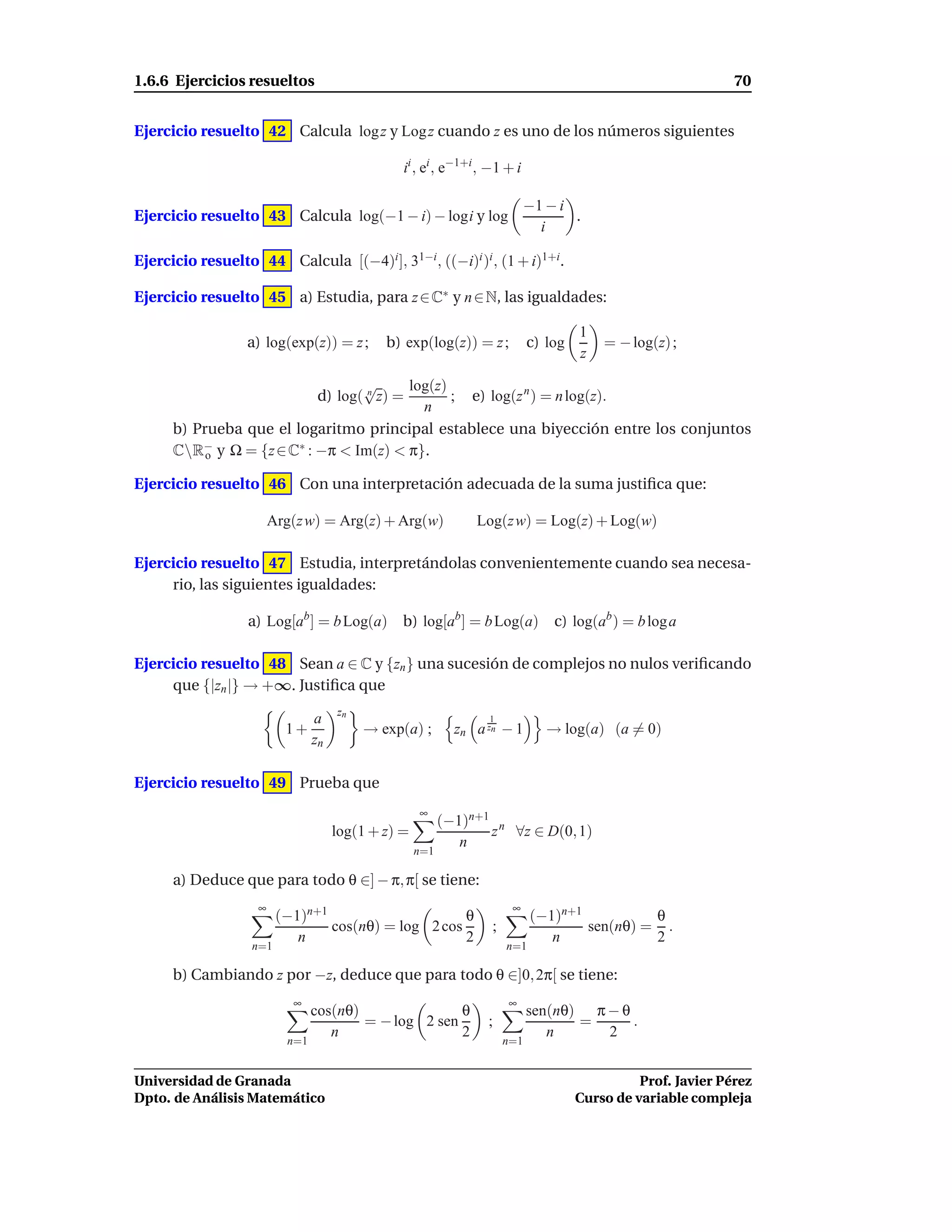 1.6.6 Ejercicios resueltos                                                                                     70


Ejercicio resuelto 42 Calcula log z y Log z cuando z es uno de los números siguientes

                                                 ii , ei , e−1+i , −1 + i

                                                                             −1 − i
Ejercicio resuelto 43 Calcula log(−1 − i) − logi y log                              .
                                                                               i

Ejercicio resuelto 44 Calcula [(−4)i ], 31−i , ((−i)i )i , (1 + i)1+i.

Ejercicio resuelto 45 a) Estudia, para z ∈ C∗ y n ∈ N, las igualdades:

                                                                                      1
                  a) log(exp(z)) = z ;        b) exp(log(z)) = z ;           c) log       = − log(z) ;
                                                                                      z

                                  √       log(z)
                           d) log( n z) =        ; e) log(z n ) = n log(z).
                                            n
      b) Prueba que el logaritmo principal establece una biyección entre los conjuntos
      CR− y Ω = {z ∈ C∗ : −π < Im(z) < π}.
           o

Ejercicio resuelto 46 Con una interpretación adecuada de la suma justiﬁca que:

                        Arg(z w) = Arg(z) + Arg(w)              Log(z w) = Log(z) + Log(w)

Ejercicio resuelto 47 Estudia, interpretándolas convenientemente cuando sea necesa-
     rio, las siguientes igualdades:

                  a) Log[ab ] = b Log(a) b) log[ab ] = b Log(a) c) log(ab ) = b log a

Ejercicio resuelto 48 Sean a ∈ C y {zn } una sucesión de complejos no nulos veriﬁcando
     que {|zn |} → +∞. Justiﬁca que
                                      zn
                                 a                                1
                          1+               → exp(a) ;        zn a zn − 1        → log(a) (a = 0)
                                 zn

Ejercicio resuelto 49 Prueba que
                                                     ∞
                                                           (−1)n+1 n
                                      log(1 + z) =                z ∀z ∈ D(0, 1)
                                                              n
                                                     n=1

      a) Deduce que para todo θ ∈] − π, π[ se tiene:
                    ∞                                                   ∞
                         (−1)n+1                     θ                       (−1)n+1          θ
                                 cos(nθ) = log 2 cos               ;                 sen(nθ) = .
                            n                        2                          n             2
                   n=1                                                 n=1

      b) Cambiando z por −z, deduce que para todo θ ∈]0, 2π[ se tiene:
                           ∞                                           ∞
                                 cos(nθ)               θ                     sen(nθ) π − θ
                                         = − log 2 sen            ;                 =      .
                                    n                  2                        n      2
                           n=1                                         n=1


Universidad de Granada                                                                          Prof. Javier Pérez
Dpto. de Análisis Matemático                                                          Curso de variable compleja
 