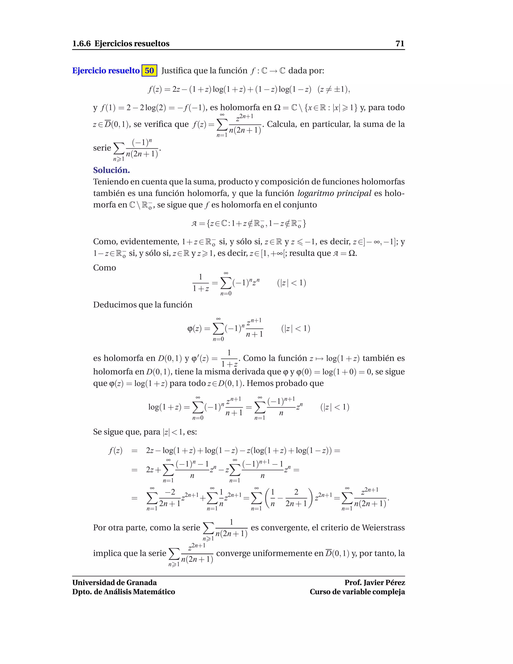 1.6.6 Ejercicios resueltos                                                                                            71


Ejercicio resuelto 50 Justiﬁca que la función f : C → C dada por:

                      f (z) = 2z − (1 + z) log(1 + z) + (1 − z) log(1 − z) (z = ±1),

     y f (1) = 2 − 2 log(2) = − f (−1), es holomorfa en Ω = C  {x ∈ R : |x| 1} y, para todo
                                           ∞
                                                z2n+1
     z ∈ D(0, 1), se veriﬁca que f (z) =                . Calcula, en particular, la suma de la
                                              n(2n + 1)
                                          n=1
                 (−1)n
     serie               .
               n(2n + 1)
           n 1
     Solución.
     Teniendo en cuenta que la suma, producto y composición de funciones holomorfas
     también es una función holomorfa, y que la función logaritmo principal es holo-
     morfa en C  R− , se sigue que f es holomorfa en el conjunto
                   o

                                      A = {z ∈ C : 1+ z ∈ R− , 1− z ∈ R− }
                                                        / o         / o

     Como, evidentemente, 1+ z ∈ R− si, y sólo si, z ∈ R y z −1, es decir, z ∈]− ∞, −1]; y
                                         o
     1− z ∈ R− si, y sólo si, z ∈ R y z 1, es decir, z ∈ [1, +∞[; resulta que A = Ω.
             o

     Como
                                                      ∞
                                        1
                                           =              (−1)n z n        (|z | < 1)
                                       1+z
                                                   n=0
     Deducimos que la función
                                                  ∞
                                                                 z n+1
                                     ϕ(z) =           (−1)n                 (|z | < 1)
                                                                 n+1
                                               n=0

                                           1
     es holomorfa en D(0, 1) y ϕ ′ (z) =       . Como la función z → log(1 + z) también es
                                         1+z
     holomorfa en D(0, 1), tiene la misma derivada que ϕ y ϕ(0) = log(1 + 0) = 0, se sigue
     que ϕ(z) = log(1 + z) para todo z ∈ D(0, 1). Hemos probado que
                                       ∞                            ∞
                                                      z n+1              (−1)n+1 n
                      log(1 + z) =           (−1)n          =                   z          (|z | < 1)
                                                      n+1                   n
                                       n=0                         n=1

     Se sigue que, para |z| < 1, es:

          f (z)   =   2z − log(1 + z) + log(1 − z) − z(log(1 + z) + log(1 − z)) =
                             ∞                            ∞
                                   (−1)n − 1 n                  (−1)n+1 − 1 n
                  =   2z +                  z −z                           z =
                                      n                             n
                             n=1                          n=1
                       ∞                      ∞                    ∞                               ∞
                             −2 2n+1               1 2n+1                1   2                            z2n+1
                  =                z +               z    =                −      z2n+1 =                         .
                            2n + 1                 n                     n 2n + 1                       n(2n + 1)
                      n=1                    n=1                  n=1                             n=1

                                                      1
     Por otra parte, como la serie                          es convergente, el criterio de Weierstrass
                                                  n(2n + 1)
                                           n 1
                                      z2n+1
     implica que la serie                     converge uniformemente en D(0, 1) y, por tanto, la
                                    n(2n + 1)
                              n 1


Universidad de Granada                                                                            Prof. Javier Pérez
Dpto. de Análisis Matemático                                                            Curso de variable compleja
 