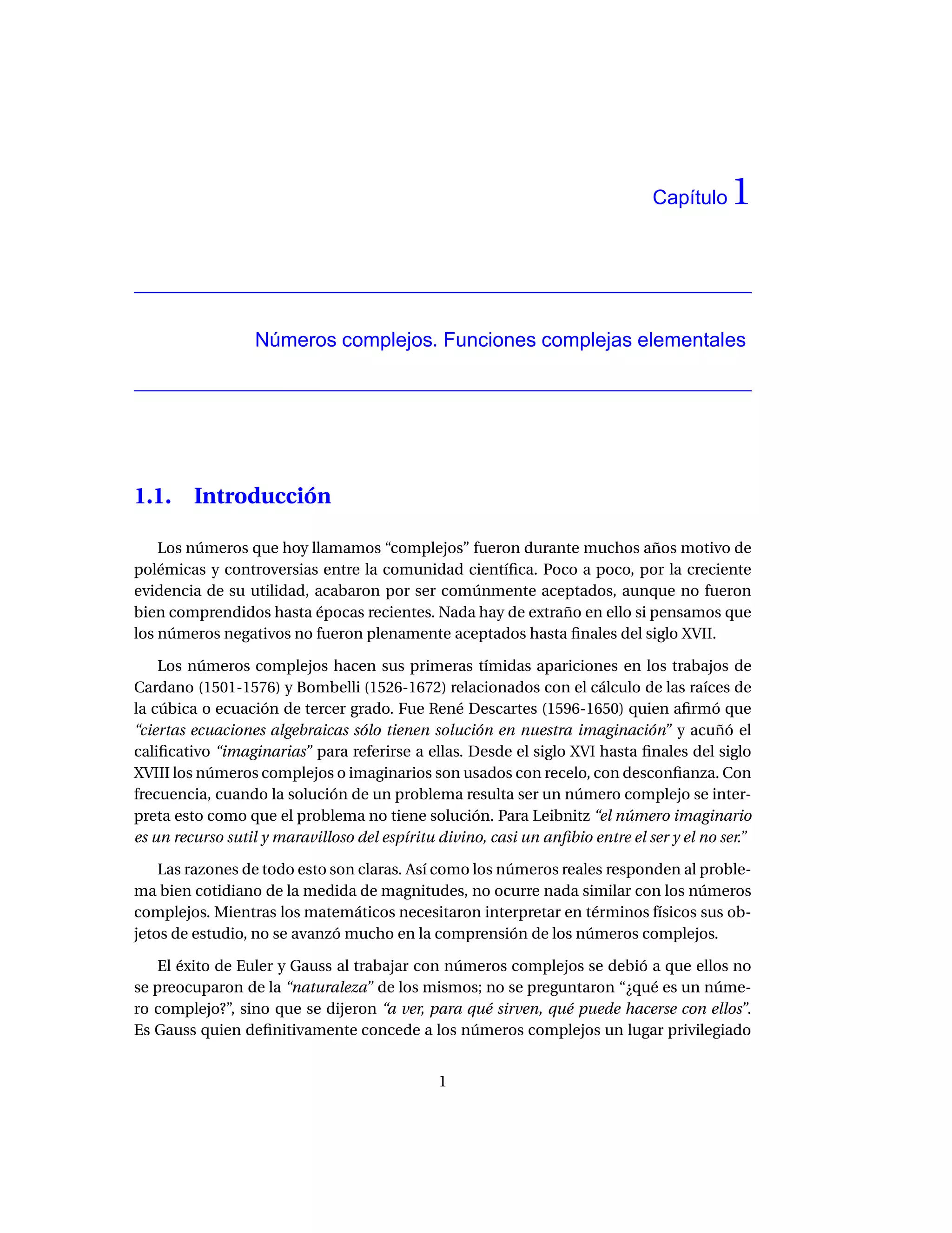 Capítulo    1


                  Números complejos. Funciones complejas elementales




1.1.     Introducción

    Los números que hoy llamamos “complejos” fueron durante muchos años motivo de
polémicas y controversias entre la comunidad cientíﬁca. Poco a poco, por la creciente
evidencia de su utilidad, acabaron por ser comúnmente aceptados, aunque no fueron
bien comprendidos hasta épocas recientes. Nada hay de extraño en ello si pensamos que
los números negativos no fueron plenamente aceptados hasta ﬁnales del siglo XVII.

    Los números complejos hacen sus primeras tímidas apariciones en los trabajos de
Cardano (1501-1576) y Bombelli (1526-1672) relacionados con el cálculo de las raíces de
la cúbica o ecuación de tercer grado. Fue René Descartes (1596-1650) quien aﬁrmó que
“ciertas ecuaciones algebraicas sólo tienen solución en nuestra imaginación” y acuñó el
caliﬁcativo “imaginarias” para referirse a ellas. Desde el siglo XVI hasta ﬁnales del siglo
XVIII los números complejos o imaginarios son usados con recelo, con desconﬁanza. Con
frecuencia, cuando la solución de un problema resulta ser un número complejo se inter-
preta esto como que el problema no tiene solución. Para Leibnitz “el número imaginario
es un recurso sutil y maravilloso del espíritu divino, casi un anﬁbio entre el ser y el no ser.”

    Las razones de todo esto son claras. Así como los números reales responden al proble-
ma bien cotidiano de la medida de magnitudes, no ocurre nada similar con los números
complejos. Mientras los matemáticos necesitaron interpretar en términos físicos sus ob-
jetos de estudio, no se avanzó mucho en la comprensión de los números complejos.

   El éxito de Euler y Gauss al trabajar con números complejos se debió a que ellos no
se preocuparon de la “naturaleza” de los mismos; no se preguntaron “¿qué es un núme-
ro complejo?”, sino que se dijeron “a ver, para qué sirven, qué puede hacerse con ellos”.
Es Gauss quien deﬁnitivamente concede a los números complejos un lugar privilegiado


                                               1
 