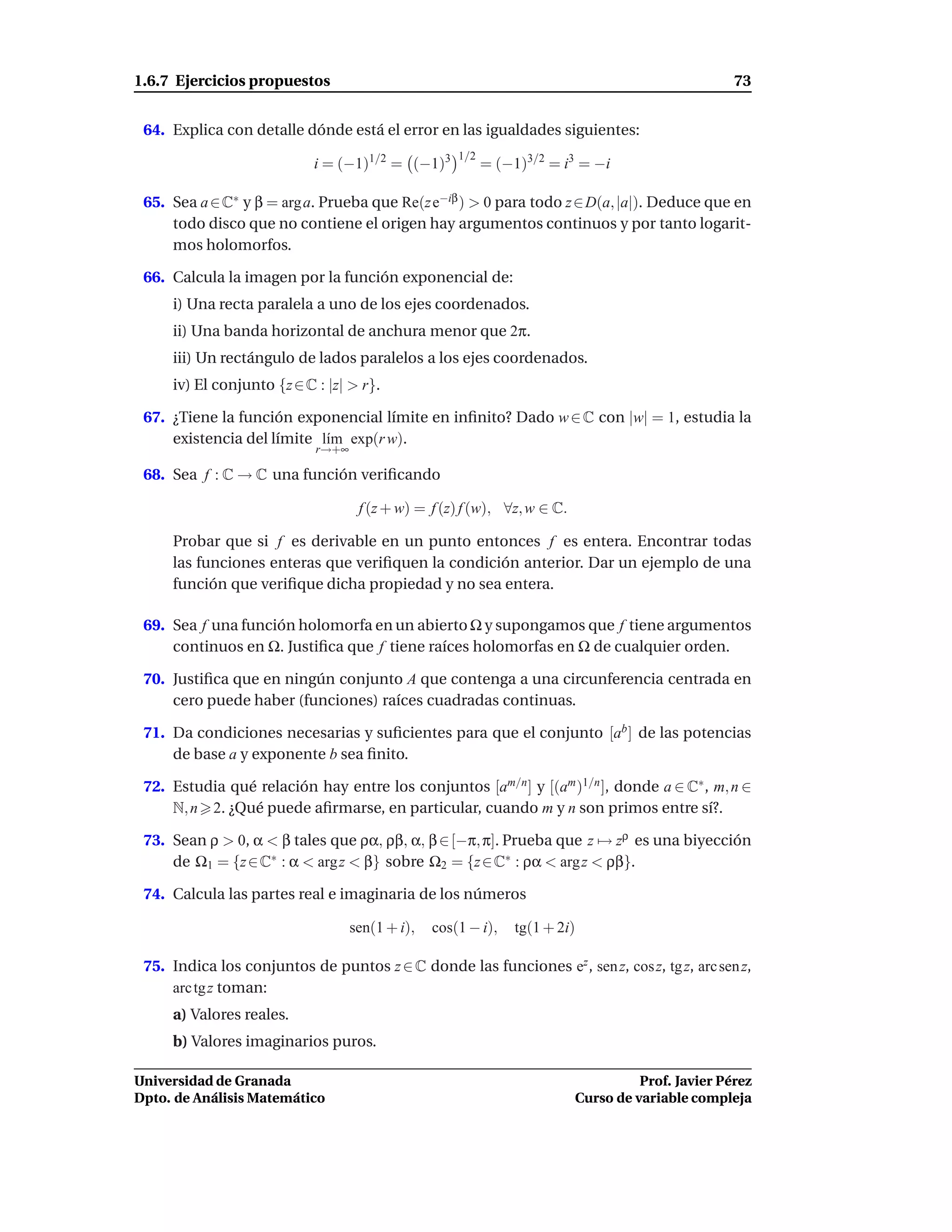 1.6.7 Ejercicios propuestos                                                                        73


 64. Explica con detalle dónde está el error en las igualdades siguientes:
                                                     1/2
                            i = (−1)1/2 = (−1)3            = (−1)3/2 = i3 = −i

 65. Sea a ∈ C∗ y β = arg a. Prueba que Re(z e−iβ ) > 0 para todo z ∈ D(a, |a|). Deduce que en
     todo disco que no contiene el origen hay argumentos continuos y por tanto logarit-
     mos holomorfos.

 66. Calcula la imagen por la función exponencial de:
     i) Una recta paralela a uno de los ejes coordenados.
     ii) Una banda horizontal de anchura menor que 2π.
     iii) Un rectángulo de lados paralelos a los ejes coordenados.
     iv) El conjunto {z ∈ C : |z| > r}.

 67. ¿Tiene la función exponencial límite en inﬁnito? Dado w ∈ C con |w| = 1, estudia la
     existencia del límite l´m exp(r w).
                            ı
                            r→+∞

 68. Sea f : C → C una función veriﬁcando

                                    f (z + w) = f (z) f (w), ∀z, w ∈ C.

     Probar que si f es derivable en un punto entonces f es entera. Encontrar todas
     las funciones enteras que veriﬁquen la condición anterior. Dar un ejemplo de una
     función que veriﬁque dicha propiedad y no sea entera.

 69. Sea f una función holomorfa en un abierto Ω y supongamos que f tiene argumentos
     continuos en Ω. Justiﬁca que f tiene raíces holomorfas en Ω de cualquier orden.

 70. Justiﬁca que en ningún conjunto A que contenga a una circunferencia centrada en
     cero puede haber (funciones) raíces cuadradas continuas.

 71. Da condiciones necesarias y suﬁcientes para que el conjunto [ab ] de las potencias
     de base a y exponente b sea ﬁnito.

 72. Estudia qué relación hay entre los conjuntos [am/n ] y [(am )1/n ], donde a ∈ C∗ , m, n ∈
     N, n 2. ¿Qué puede aﬁrmarse, en particular, cuando m y n son primos entre sí?.

 73. Sean ρ > 0, α < β tales que ρα, ρβ, α, β ∈ [−π, π]. Prueba que z → zρ es una biyección
     de Ω1 = {z ∈ C∗ : α < arg z < β} sobre Ω2 = {z ∈ C∗ : ρα < arg z < ρβ}.

 74. Calcula las partes real e imaginaria de los números

                                   sen(1 + i),   cos(1 − i),    tg(1 + 2i)

 75. Indica los conjuntos de puntos z ∈ C donde las funciones ez , sen z, cos z, tg z, arc sen z,
     arc tg z toman:
     a) Valores reales.
     b) Valores imaginarios puros.

Universidad de Granada                                                              Prof. Javier Pérez
Dpto. de Análisis Matemático                                              Curso de variable compleja
 