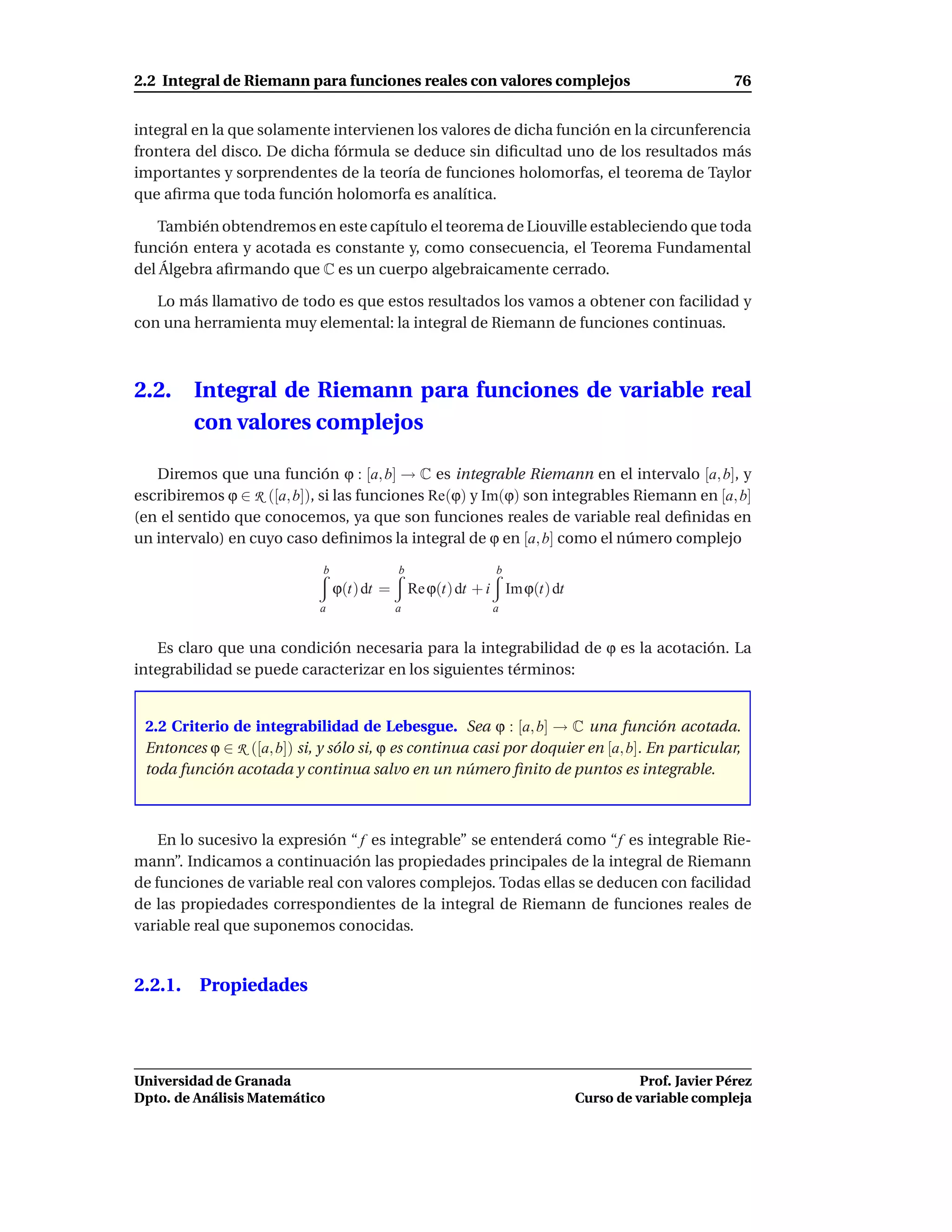 2.2 Integral de Riemann para funciones reales con valores complejos                                   76


integral en la que solamente intervienen los valores de dicha función en la circunferencia
frontera del disco. De dicha fórmula se deduce sin diﬁcultad uno de los resultados más
importantes y sorprendentes de la teoría de funciones holomorfas, el teorema de Taylor
que aﬁrma que toda función holomorfa es analítica.

   También obtendremos en este capítulo el teorema de Liouville estableciendo que toda
función entera y acotada es constante y, como consecuencia, el Teorema Fundamental
del Álgebra aﬁrmando que C es un cuerpo algebraicamente cerrado.

   Lo más llamativo de todo es que estos resultados los vamos a obtener con facilidad y
con una herramienta muy elemental: la integral de Riemann de funciones continuas.



2.2.     Integral de Riemann para funciones de variable real
         con valores complejos

   Diremos que una función ϕ : [a, b] → C es integrable Riemann en el intervalo [a, b], y
escribiremos ϕ ∈ R ([a, b]), si las funciones Re(ϕ) y Im(ϕ) son integrables Riemann en [a, b]
(en el sentido que conocemos, ya que son funciones reales de variable real deﬁnidas en
un intervalo) en cuyo caso deﬁnimos la integral de ϕ en [a, b] como el número complejo
                             b               b                 b
                                 ϕ(t) dt =       Re ϕ(t) dt + i Im ϕ(t) dt
                            a                a                a


   Es claro que una condición necesaria para la integrabilidad de ϕ es la acotación. La
integrabilidad se puede caracterizar en los siguientes términos:


 2.2 Criterio de integrabilidad de Lebesgue. Sea ϕ : [a, b] → C una función acotada.
 Entonces ϕ ∈ R ([a, b]) si, y sólo si, ϕ es continua casi por doquier en [a, b]. En particular,
 toda función acotada y continua salvo en un número ﬁnito de puntos es integrable.



    En lo sucesivo la expresión “ f es integrable” se entenderá como “f es integrable Rie-
mann”. Indicamos a continuación las propiedades principales de la integral de Riemann
de funciones de variable real con valores complejos. Todas ellas se deducen con facilidad
de las propiedades correspondientes de la integral de Riemann de funciones reales de
variable real que suponemos conocidas.


2.2.1. Propiedades




Universidad de Granada                                                                 Prof. Javier Pérez
Dpto. de Análisis Matemático                                                 Curso de variable compleja
 