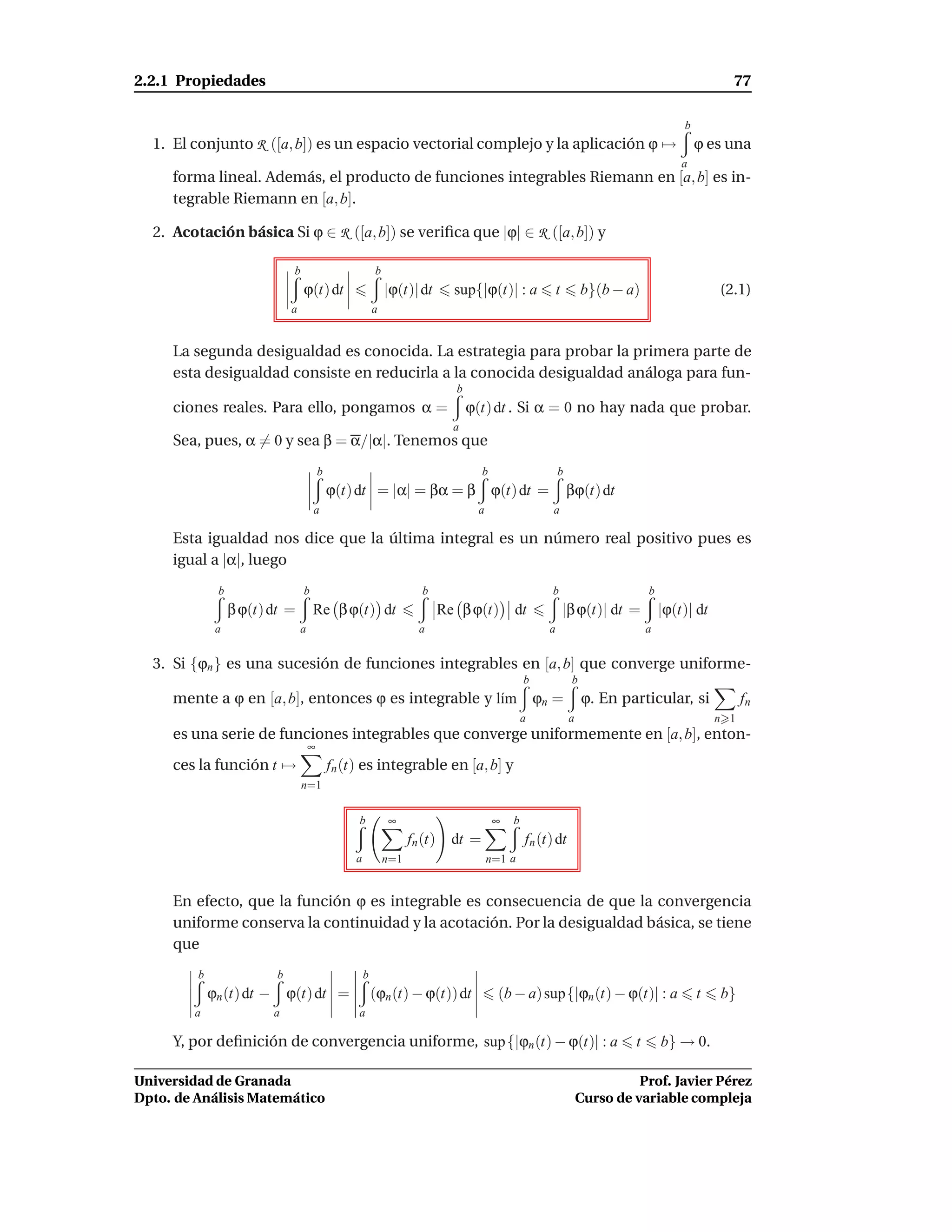2.2.1 Propiedades                                                                                                                                     77

                                                                                                                                            b
  1. El conjunto R ([a, b]) es un espacio vectorial complejo y la aplicación ϕ →                                                                ϕ es una
                                                                                                                                            a
     forma lineal. Además, el producto de funciones integrables Riemann en [a, b] es in-
     tegrable Riemann en [a, b].

  2. Acotación básica Si ϕ ∈ R ([a, b]) se veriﬁca que |ϕ| ∈ R ([a, b]) y

                                b                           b
                                    ϕ(t) dt                     |ϕ(t)| dt        sup{|ϕ(t)| : a               t        b}(b − a)                    (2.1)
                               a                            a


     La segunda desigualdad es conocida. La estrategia para probar la primera parte de
     esta desigualdad consiste en reducirla a la conocida desigualdad análoga para fun-
                                                                                 b
     ciones reales. Para ello, pongamos α =                                          ϕ(t) dt . Si α = 0 no hay nada que probar.
                                                                                 a
     Sea, pues, α = 0 y sea β = α/|α|. Tenemos que
                                           b                                            b                     b
                                               ϕ(t) dt = |α| = βα = β ϕ(t) dt =                                   βϕ(t) dt
                                        a                                             a                   a

     Esta igualdad nos dice que la última integral es un número real positivo pues es
     igual a |α|, luego
              b                     b                                    b                                b                         b
                  β ϕ(t) dt =           Re β ϕ(t) dt                           Re β ϕ(t)        dt                |β ϕ(t)| dt =         |ϕ(t)| dt
              a                    a                                    a                                 a                         a


  3. Si {ϕn } es una sucesión de funciones integrables en [a, b] que converge uniforme-
                                                                                                    b              b
     mente a ϕ en [a, b], entonces ϕ es integrable y l´m
                                                      ı                                                 ϕn =           ϕ. En particular, si               fn
                                                                                                    a              a                                n 1
     es una serie de funciones integrables que converge uniformemente en [a, b], enton-
                                       ∞
     ces la función t →                        fn (t) es integrable en [a, b] y
                                    n=1


                                                    b           ∞                           ∞   b
                                                                      fn (t)     dt =               fn (t) dt
                                                    a           n=1                       n=1 a


     En efecto, que la función ϕ es integrable es consecuencia de que la convergencia
     uniforme conserva la continuidad y la acotación. Por la desigualdad básica, se tiene
     que
         b                 b                            b
             ϕn (t) dt −       ϕ(t) dt =                    (ϕn (t) − ϕ(t)) dt              (b − a) sup{|ϕn (t) − ϕ(t)| : a                     t   b}
        a                  a                        a

     Y, por deﬁnición de convergencia uniforme, sup {|ϕn (t) − ϕ(t)| : a                                                        t       b} → 0.

Universidad de Granada                                                                                                           Prof. Javier Pérez
Dpto. de Análisis Matemático                                                                                           Curso de variable compleja
 