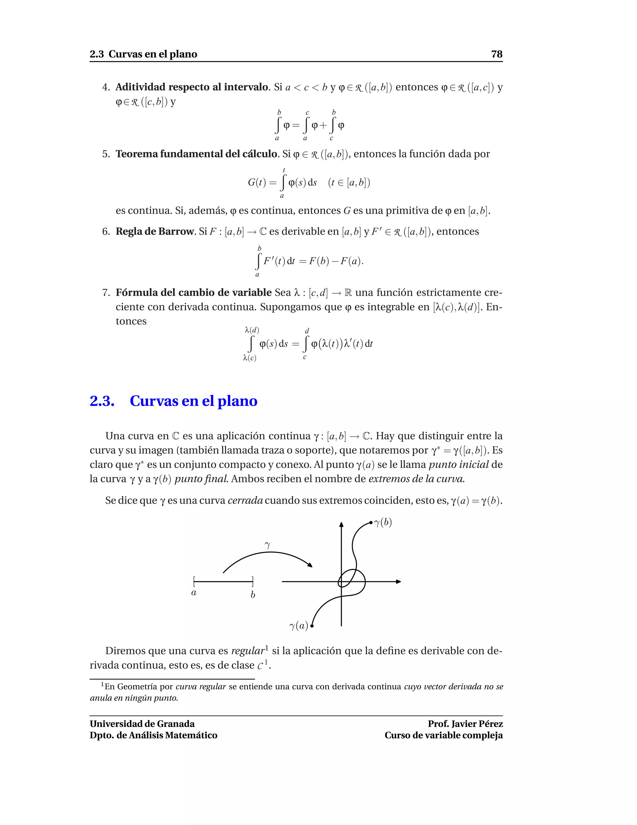 2.3 Curvas en el plano                                                                                               78


   4. Aditividad respecto al intervalo. Si a < c < b y ϕ ∈ R ([a, b]) entonces ϕ ∈ R ([a, c]) y
      ϕ ∈ R ([c, b]) y
                                                      b           c         b
                                                          ϕ=          ϕ+        ϕ
                                                      a          a         c

   5. Teorema fundamental del cálculo. Si ϕ ∈ R ([a, b]), entonces la función dada por
                                                          t
                                        G(t) =                ϕ(s) ds      (t ∈ [a, b])
                                                          a

         es continua. Si, además, ϕ es continua, entonces G es una primitiva de ϕ en [a, b].

   6. Regla de Barrow. Si F : [a, b] → C es derivable en [a, b] y F ′ ∈ R ([a, b]), entonces
                                              b
                                                  F ′ (t) dt = F(b) − F(a).
                                             a

   7. Fórmula del cambio de variable Sea λ : [c, d] → R una función estrictamente cre-
      ciente con derivada continua. Supongamos que ϕ es integrable en [λ(c), λ(d)]. En-
      tonces
                                       λ(d)                       d
                                                 ϕ(s) ds =            ϕ λ(t) λ′ (t) dt
                                       λ(c)                      c




2.3.        Curvas en el plano

    Una curva en C es una aplicación continua γ : [a, b] → C. Hay que distinguir entre la
curva y su imagen (también llamada traza o soporte), que notaremos por γ ∗ = γ ([a, b]). Es
claro que γ ∗ es un conjunto compacto y conexo. Al punto γ (a) se le llama punto inicial de
la curva γ y a γ (b) punto ﬁnal. Ambos reciben el nombre de extremos de la curva.

   Se dice que γ es una curva cerrada cuando sus extremos coinciden, esto es, γ (a) = γ (b).

                                                                                          γ(b)

                                                  γ


                         [               ]
                         a               b

                                                              γ(a)

    Diremos que una curva es regular 1 si la aplicación que la deﬁne es derivable con de-
rivada continua, esto es, es de clase C 1 .
  1 En Geometría por curva regular se entiende una curva con derivada continua cuyo vector derivada no se
anula en ningún punto.


Universidad de Granada                                                                                Prof. Javier Pérez
Dpto. de Análisis Matemático                                                                Curso de variable compleja
 