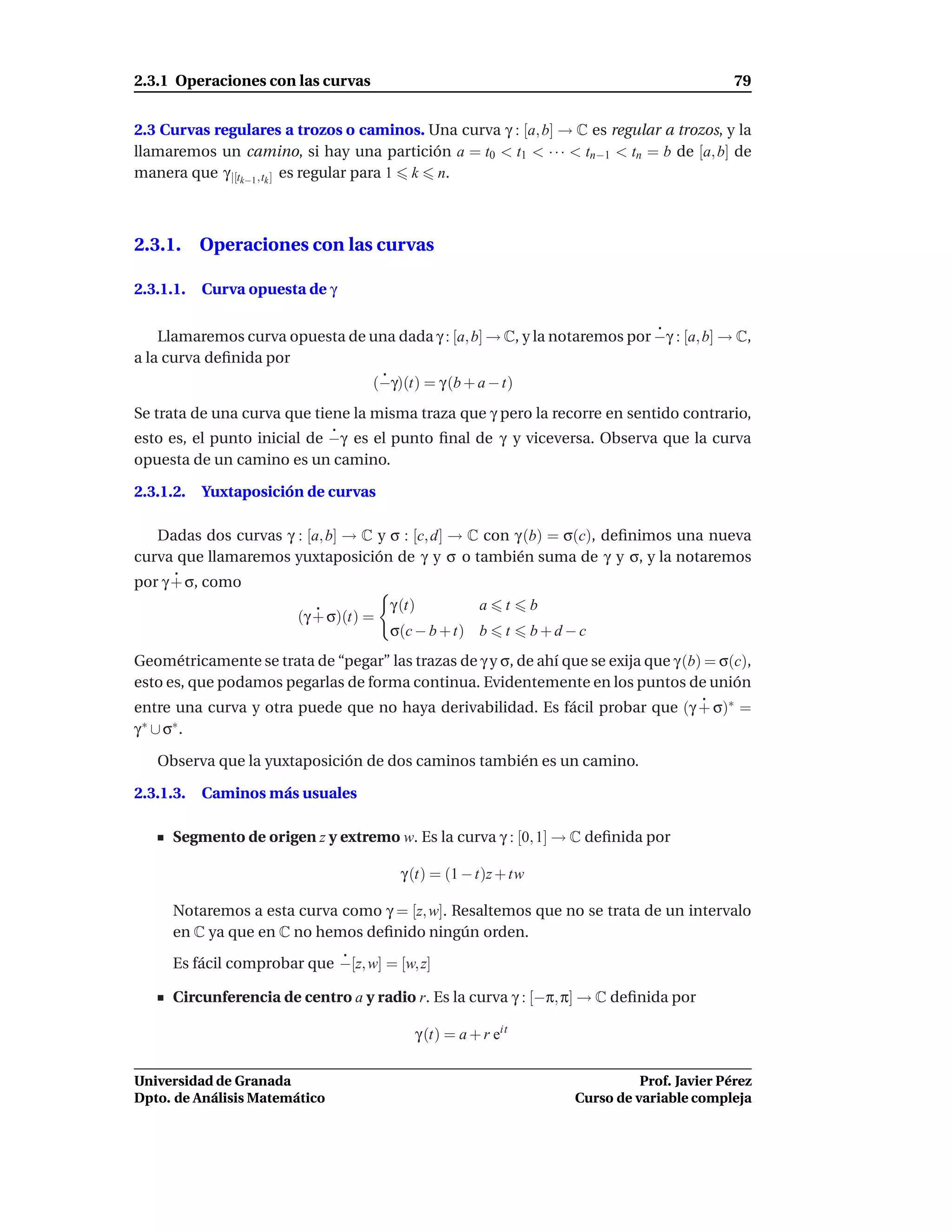 2.3.1 Operaciones con las curvas                                                              79


2.3 Curvas regulares a trozos o caminos. Una curva γ : [a, b] → C es regular a trozos, y la
llamaremos un camino, si hay una partición a = t0 < t1 < · · · < tn−1 < tn = b de [a, b] de
manera que γ |[tk−1 ,tk ] es regular para 1 k n.



2.3.1. Operaciones con las curvas

2.3.1.1.   Curva opuesta de γ


    Llamaremos curva opuesta de una dada γ : [a, b] → C, y la notaremos por −γ : [a, b] → C,
a la curva deﬁnida por
                                    (−γ)(t) = γ (b + a − t)
Se trata de una curva que tiene la misma traza que γ pero la recorre en sentido contrario,
esto es, el punto inicial de −γ es el punto ﬁnal de γ y viceversa. Observa que la curva
opuesta de un camino es un camino.

2.3.1.2.   Yuxtaposición de curvas

   Dadas dos curvas γ : [a, b] → C y σ : [c, d] → C con γ (b) = σ(c), deﬁnimos una nueva
curva que llamaremos yuxtaposición de γ y σ o también suma de γ y σ, y la notaremos
por γ + σ, como
                                       γ (t)          a    t     b
                        (γ + σ)(t) =
                                       σ(c − b + t) b      t     b+d−c
Geométricamente se trata de “pegar” las trazas de γ y σ, de ahí que se exija que γ (b) = σ(c),
esto es, que podamos pegarlas de forma continua. Evidentemente en los puntos de unión
entre una curva y otra puede que no haya derivabilidad. Es fácil probar que (γ + σ)∗ =
γ ∗ ∪ σ∗ .

   Observa que la yuxtaposición de dos caminos también es un camino.

2.3.1.3.   Caminos más usuales

      Segmento de origen z y extremo w. Es la curva γ : [0, 1] → C deﬁnida por

                                         γ (t) = (1 − t)z + tw

      Notaremos a esta curva como γ = [z, w]. Resaltemos que no se trata de un intervalo
      en C ya que en C no hemos deﬁnido ningún orden.

      Es fácil comprobar que −[z, w] = [w, z]

      Circunferencia de centro a y radio r. Es la curva γ : [−π, π] → C deﬁnida por

                                           γ (t) = a + r eit

Universidad de Granada                                                         Prof. Javier Pérez
Dpto. de Análisis Matemático                                         Curso de variable compleja
 