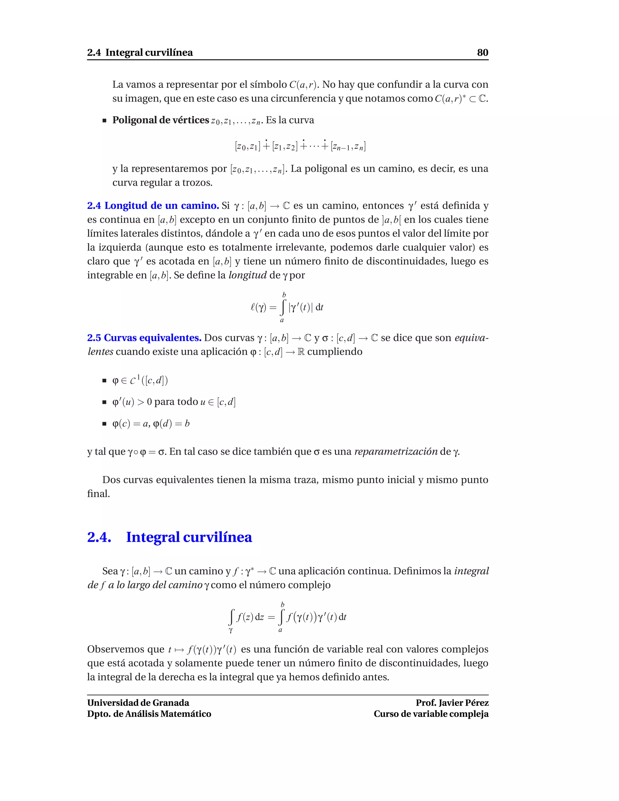 2.4 Integral curvilínea                                                                                                  80


       La vamos a representar por el símbolo C(a, r). No hay que confundir a la curva con
       su imagen, que en este caso es una circunferencia y que notamos como C(a, r)∗ ⊂ C.

       Poligonal de vértices z 0 , z1 , . . . , z n . Es la curva

                                            [z 0 , z1 ] + [z1 , z 2 ] + · · · + [zn−1 , z n ]

       y la representaremos por [z 0 , z1 , . . . , z n ]. La poligonal es un camino, es decir, es una
       curva regular a trozos.

2.4 Longitud de un camino. Si γ : [a, b] → C es un camino, entonces γ ′ está deﬁnida y
es continua en [a, b] excepto en un conjunto ﬁnito de puntos de ]a, b[ en los cuales tiene
límites laterales distintos, dándole a γ ′ en cada uno de esos puntos el valor del límite por
la izquierda (aunque esto es totalmente irrelevante, podemos darle cualquier valor) es
claro que γ ′ es acotada en [a, b] y tiene un número ﬁnito de discontinuidades, luego es
integrable en [a, b]. Se deﬁne la longitud de γ por
                                                                b
                                                 ℓ(γ) =             |γ ′ (t)| dt
                                                            a

2.5 Curvas equivalentes. Dos curvas γ : [a, b] → C y σ : [c, d] → C se dice que son equiva-
lentes cuando existe una aplicación ϕ : [c, d] → R cumpliendo

       ϕ ∈ C 1 ([c, d])

       ϕ ′ (u) > 0 para todo u ∈ [c, d]

       ϕ(c) = a, ϕ(d) = b

y tal que γ ◦ ϕ = σ. En tal caso se dice también que σ es una reparametrización de γ.

   Dos curvas equivalentes tienen la misma traza, mismo punto inicial y mismo punto
ﬁnal.



2.4.      Integral curvilínea

   Sea γ : [a, b] → C un camino y f : γ ∗ → C una aplicación continua. Deﬁnimos la integral
de f a lo largo del camino γ como el número complejo
                                                             b
                                             f (z) dz =             f γ (t) γ ′ (t) dt
                                        γ                   a

Observemos que t → f (γ (t))γ ′ (t) es una función de variable real con valores complejos
que está acotada y solamente puede tener un número ﬁnito de discontinuidades, luego
la integral de la derecha es la integral que ya hemos deﬁnido antes.

Universidad de Granada                                                                                    Prof. Javier Pérez
Dpto. de Análisis Matemático                                                                    Curso de variable compleja
 