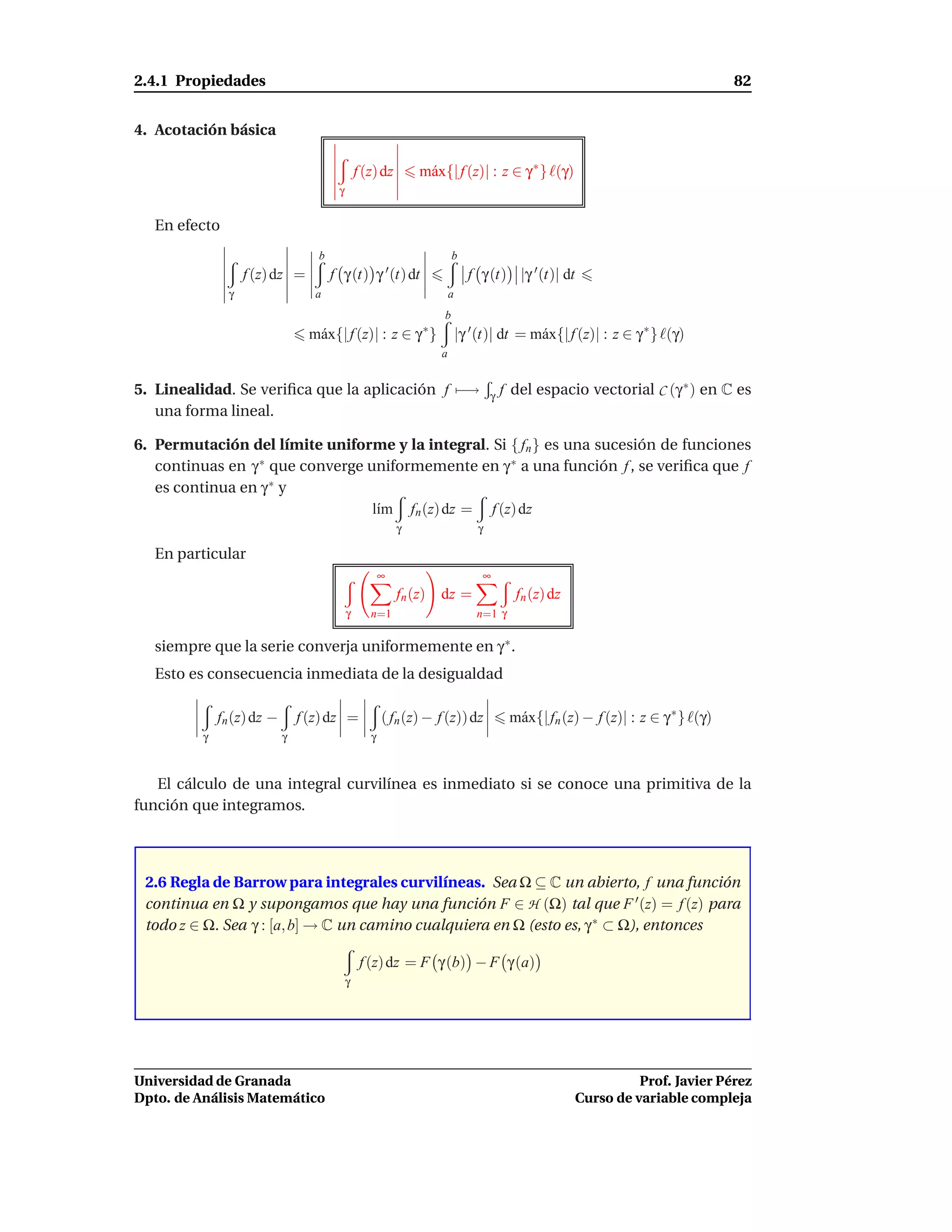 2.4.1 Propiedades                                                                                                                  82


4. Acotación básica

                                                f (z) dz       m´ x{| f (z)| : z ∈ γ ∗ } ℓ(γ)
                                                                a
                                        γ


   En efecto
                                   b                                    b
                    f (z) dz =         f γ (t) γ ′ (t) dt                     f γ (t) |γ ′ (t)| dt
                γ                  a                                    a
                                                                    b
                                  m´ x{| f (z)| : z ∈ γ ∗ }
                                   a                                        |γ ′ (t)| dt = m´ x{| f (z)| : z ∈ γ ∗ } ℓ(γ)
                                                                                            a
                                                                    a


5. Linealidad. Se veriﬁca que la aplicación f −→                                    γ   f del espacio vectorial C (γ ∗ ) en C es
   una forma lineal.

6. Permutación del límite uniforme y la integral. Si { fn } es una sucesión de funciones
   continuas en γ ∗ que converge uniformemente en γ ∗ a una función f , se veriﬁca que f
   es continua en γ ∗ y
                                  l´m fn (z) dz = f (z) dz
                                   ı
                                                           γ                    γ

   En particular
                                                       ∞                         ∞
                                                           fn (z)   dz =                  fn (z) dz
                                            γ      n=1                          n=1 γ

   siempre que la serie converja uniformemente en γ ∗ .
   Esto es consecuencia inmediata de la desigualdad

              fn (z) dz −       f (z) dz =             ( fn (z) − f (z)) dz              m´ x{| fn (z) − f (z)| : z ∈ γ ∗ } ℓ(γ)
                                                                                          a
          γ                 γ                      γ



   El cálculo de una integral curvilínea es inmediato si se conoce una primitiva de la
función que integramos.



 2.6 Regla de Barrow para integrales curvilíneas. Sea Ω ⊆ C un abierto, f una función
 continua en Ω y supongamos que hay una función F ∈ H (Ω) tal que F ′ (z) = f (z) para
 todo z ∈ Ω. Sea γ : [a, b] → C un camino cualquiera en Ω (esto es, γ ∗ ⊂ Ω), entonces

                                                 f (z) dz = F γ (b) − F γ (a)
                                            γ




Universidad de Granada                                                                                          Prof. Javier Pérez
Dpto. de Análisis Matemático                                                                          Curso de variable compleja
 