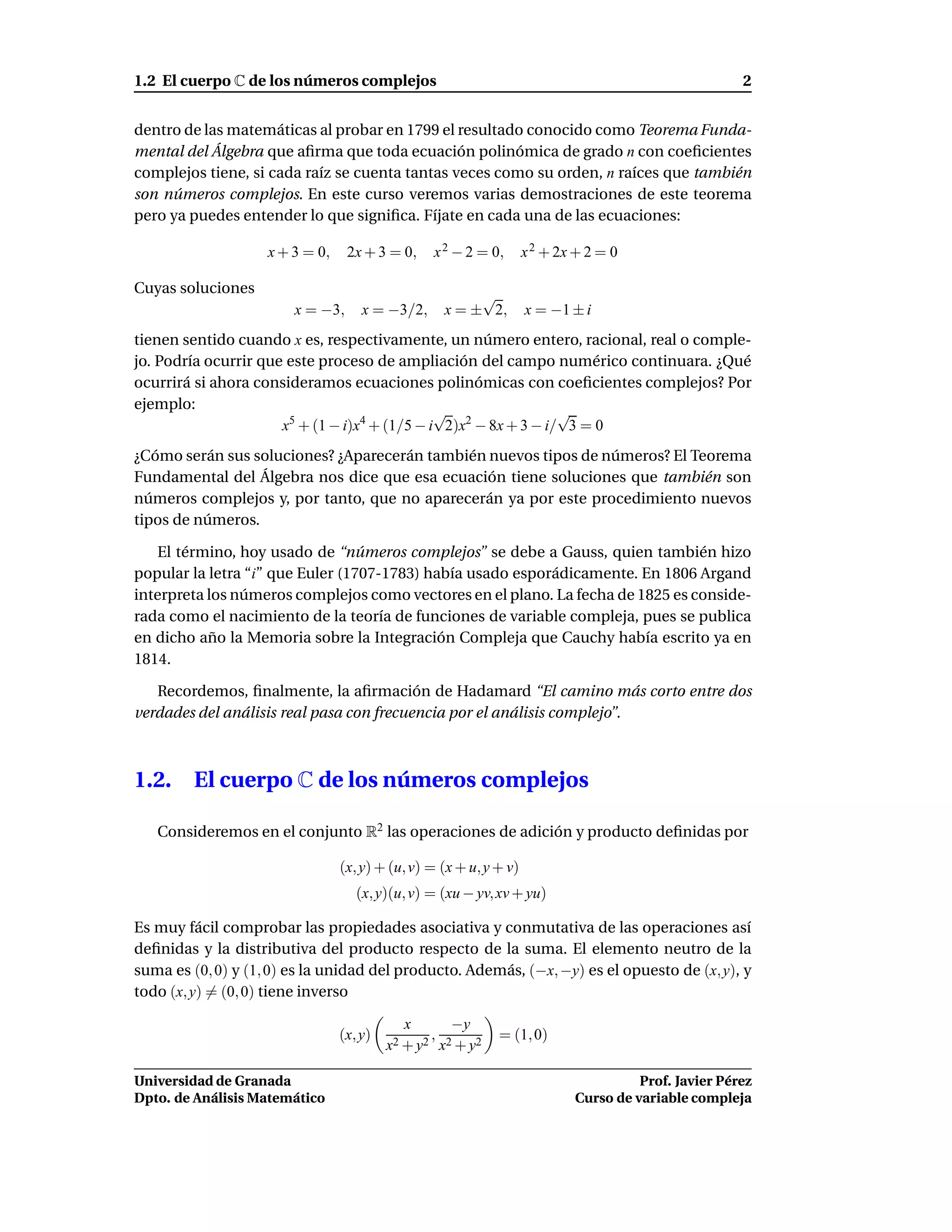 1.2 El cuerpo C de los números complejos                                                              2


dentro de las matemáticas al probar en 1799 el resultado conocido como Teorema Funda-
mental del Álgebra que aﬁrma que toda ecuación polinómica de grado n con coeﬁcientes
complejos tiene, si cada raíz se cuenta tantas veces como su orden, n raíces que también
son números complejos. En este curso veremos varias demostraciones de este teorema
pero ya puedes entender lo que signiﬁca. Fíjate en cada una de las ecuaciones:

                    x + 3 = 0,    2x + 3 = 0,    x 2 − 2 = 0,       x 2 + 2x + 2 = 0

Cuyas soluciones                                        √
                        x = −3,      x = −3/2,     x = ± 2,         x = −1 ± i
tienen sentido cuando x es, respectivamente, un número entero, racional, real o comple-
jo. Podría ocurrir que este proceso de ampliación del campo numérico continuara. ¿Qué
ocurrirá si ahora consideramos ecuaciones polinómicas con coeﬁcientes complejos? Por
ejemplo:                                       √                  √
                      x5 + (1 − i)x4 + (1/5 − i 2)x2 − 8x + 3 − i/ 3 = 0
¿Cómo serán sus soluciones? ¿Aparecerán también nuevos tipos de números? El Teorema
Fundamental del Álgebra nos dice que esa ecuación tiene soluciones que también son
números complejos y, por tanto, que no aparecerán ya por este procedimiento nuevos
tipos de números.

   El término, hoy usado de “números complejos” se debe a Gauss, quien también hizo
popular la letra “i” que Euler (1707-1783) había usado esporádicamente. En 1806 Argand
interpreta los números complejos como vectores en el plano. La fecha de 1825 es conside-
rada como el nacimiento de la teoría de funciones de variable compleja, pues se publica
en dicho año la Memoria sobre la Integración Compleja que Cauchy había escrito ya en
1814.

   Recordemos, ﬁnalmente, la aﬁrmación de Hadamard “El camino más corto entre dos
verdades del análisis real pasa con frecuencia por el análisis complejo”.



1.2.     El cuerpo C de los números complejos

   Consideremos en el conjunto R2 las operaciones de adición y producto deﬁnidas por

                                 (x, y) + (u, v) = (x + u, y + v)
                                    (x, y)(u, v) = (xu − yv, xv + yu)

Es muy fácil comprobar las propiedades asociativa y conmutativa de las operaciones así
deﬁnidas y la distributiva del producto respecto de la suma. El elemento neutro de la
suma es (0, 0) y (1, 0) es la unidad del producto. Además, (−x, −y) es el opuesto de (x, y), y
todo (x, y) = (0, 0) tiene inverso

                                             x      −y
                                 (x, y)          ,           = (1, 0)
                                          x2 + y2 x2 + y2

Universidad de Granada                                                                Prof. Javier Pérez
Dpto. de Análisis Matemático                                                Curso de variable compleja
 