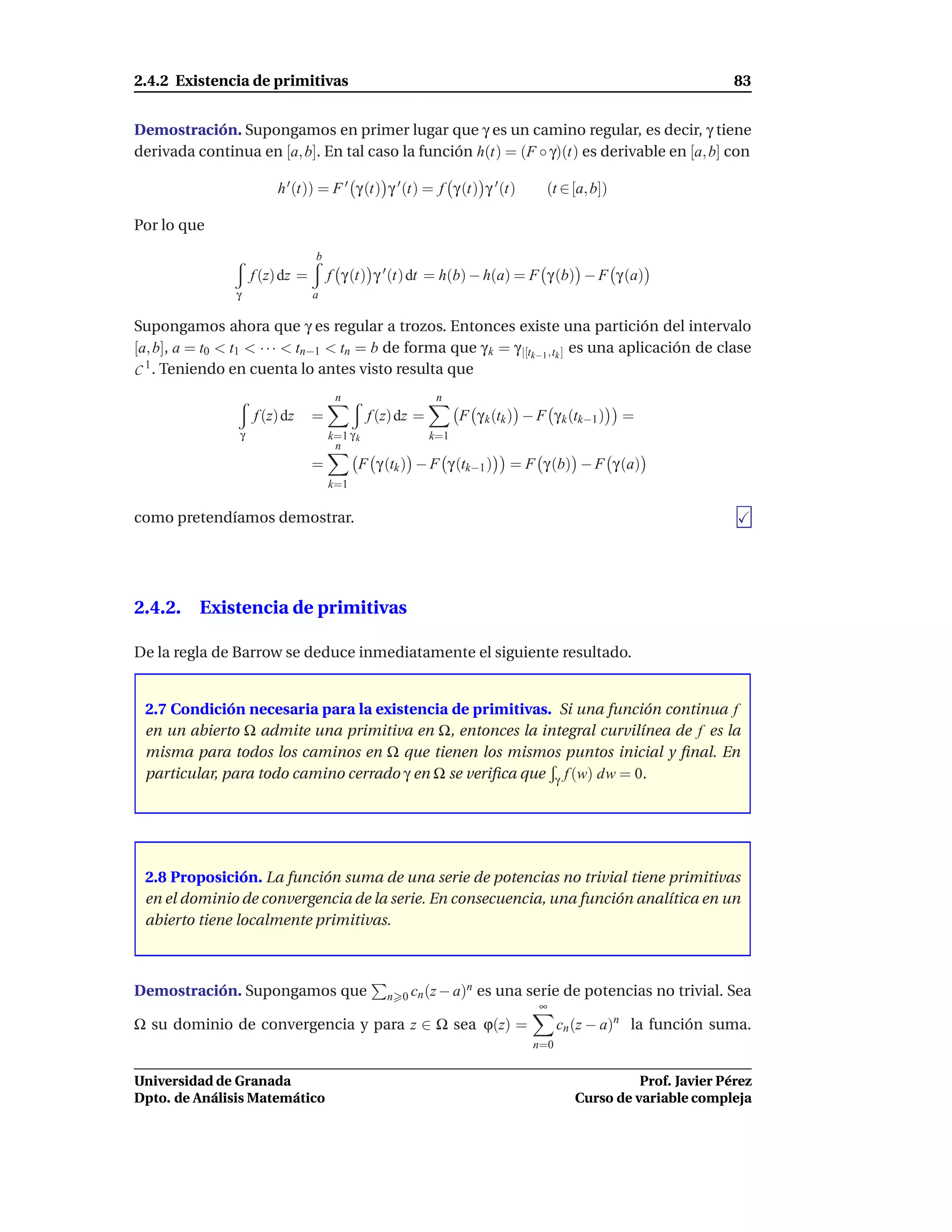 2.4.2 Existencia de primitivas                                                                                   83


Demostración. Supongamos en primer lugar que γ es un camino regular, es decir, γ tiene
derivada continua en [a, b]. En tal caso la función h(t) = (F ◦ γ)(t) es derivable en [a, b] con

                         h ′ (t)) = F ′ γ (t) γ ′ (t) = f γ (t) γ ′ (t)            (t ∈ [a, b])

Por lo que
                                  b
                     f (z) dz =       f γ (t) γ ′ (t) dt = h(b) − h(a) = F γ (b) − F γ (a)
                 γ                a

Supongamos ahora que γ es regular a trozos. Entonces existe una partición del intervalo
[a, b], a = t0 < t1 < · · · < tn−1 < tn = b de forma que γ k = γ |[tk−1 ,tk ] es una aplicación de clase
C 1 . Teniendo en cuenta lo antes visto resulta que
                                       n                      n
                     f (z) dz     =             f (z) dz =         F γ k (tk ) − F γ k (tk−1 )    =
                 γ                    k=1 γ k                k=1
                                       n
                                  =         F γ (tk ) − F γ (tk−1 )         = F γ (b) − F γ (a)
                                      k=1


como pretendíamos demostrar.




2.4.2. Existencia de primitivas

De la regla de Barrow se deduce inmediatamente el siguiente resultado.


 2.7 Condición necesaria para la existencia de primitivas. Si una función continua f
 en un abierto Ω admite una primitiva en Ω, entonces la integral curvilínea de f es la
 misma para todos los caminos en Ω que tienen los mismos puntos inicial y ﬁnal. En
 particular, para todo camino cerrado γ en Ω se veriﬁca que γ f (w) dw = 0.




 2.8 Proposición. La función suma de una serie de potencias no trivial tiene primitivas
 en el dominio de convergencia de la serie. En consecuencia, una función analítica en un
 abierto tiene localmente primitivas.



Demostración. Supongamos que                       n 0 cn (z − a)
                                                                 n    es una serie de potencias no trivial. Sea
                                                                                 ∞
Ω su dominio de convergencia y para z ∈ Ω sea ϕ(z) =                                  cn (z − a)n la función suma.
                                                                                n=0


Universidad de Granada                                                                            Prof. Javier Pérez
Dpto. de Análisis Matemático                                                            Curso de variable compleja
 