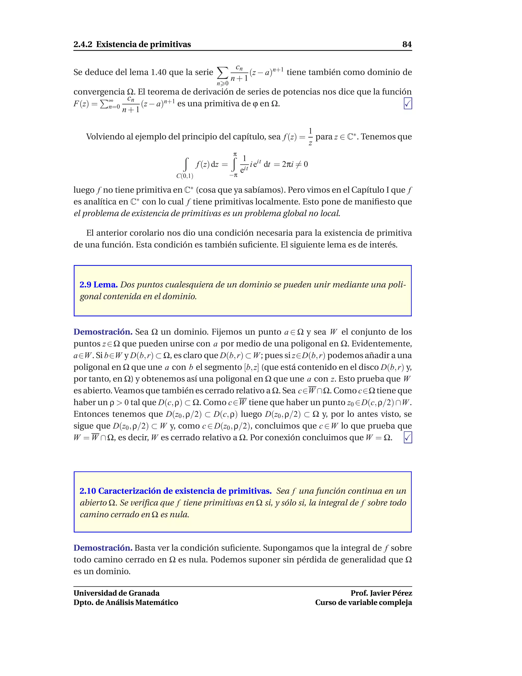 2.4.2 Existencia de primitivas                                                                          84

                                                   cn
Se deduce del lema 1.40 que la serie                  (z − a)n+1 tiene también como dominio de
                                                  n+1
                                           n 0
convergencia Ω. El teorema de derivación de series de potencias nos dice que la función
             cn
F(z) = ∞n=0      (z − a)n+1 es una primitiva de ϕ en Ω.
            n+1

                                                                              1
   Volviendo al ejemplo del principio del capítulo, sea f (z) =                 para z ∈ C∗ . Tenemos que
                                                                              z
                                                   π
                                                        1 it
                                     f (z) dz =            i e dt = 2πi = 0
                                                  −π
                                                       eit
                            C(0,1)

luego f no tiene primitiva en C∗ (cosa que ya sabíamos). Pero vimos en el Capítulo I que f
es analítica en C∗ con lo cual f tiene primitivas localmente. Esto pone de maniﬁesto que
el problema de existencia de primitivas es un problema global no local.

   El anterior corolario nos dio una condición necesaria para la existencia de primitiva
de una función. Esta condición es también suﬁciente. El siguiente lema es de interés.



 2.9 Lema. Dos puntos cualesquiera de un dominio se pueden unir mediante una poli-
 gonal contenida en el dominio.



Demostración. Sea Ω un dominio. Fijemos un punto a ∈ Ω y sea W el conjunto de los
puntos z ∈ Ω que pueden unirse con a por medio de una poligonal en Ω. Evidentemente,
a∈W . Si b∈W y D(b, r) ⊂ Ω, es claro que D(b, r) ⊂ W ; pues si z∈D(b, r) podemos añadir a una
poligonal en Ω que une a con b el segmento [b, z] (que está contenido en el disco D(b, r) y,
por tanto, en Ω) y obtenemos así una poligonal en Ω que une a con z. Esto prueba que W
es abierto. Veamos que también es cerrado relativo a Ω. Sea c∈W ∩Ω. Como c∈Ω tiene que
haber un ρ > 0 tal que D(c, ρ) ⊂ Ω. Como c∈W tiene que haber un punto z0 ∈D(c, ρ/2) ∩W .
Entonces tenemos que D(z0 , ρ/2) ⊂ D(c, ρ) luego D(z0 , ρ/2) ⊂ Ω y, por lo antes visto, se
sigue que D(z0 , ρ/2) ⊂ W y, como c ∈ D(z0 , ρ/2), concluimos que c ∈W lo que prueba que
W = W ∩ Ω, es decir, W es cerrado relativo a Ω. Por conexión concluimos que W = Ω.




 2.10 Caracterización de existencia de primitivas. Sea f una función continua en un
 abierto Ω. Se veriﬁca que f tiene primitivas en Ω si, y sólo si, la integral de f sobre todo
 camino cerrado en Ω es nula.


Demostración. Basta ver la condición suﬁciente. Supongamos que la integral de f sobre
todo camino cerrado en Ω es nula. Podemos suponer sin pérdida de generalidad que Ω
es un dominio.

Universidad de Granada                                                                   Prof. Javier Pérez
Dpto. de Análisis Matemático                                                   Curso de variable compleja
 