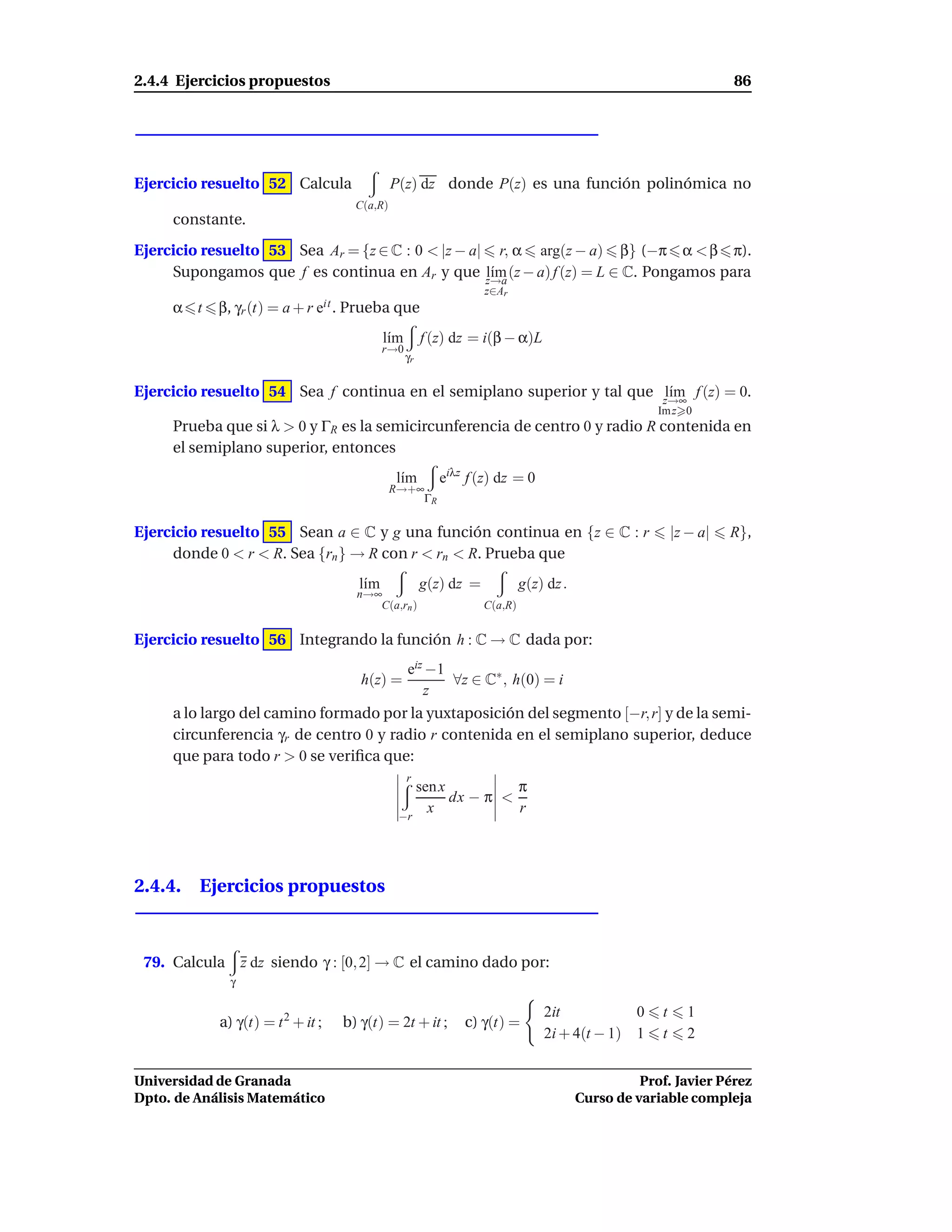 2.4.4 Ejercicios propuestos                                                                                       86




Ejercicio resuelto 52 Calcula                 P(z) dz donde P(z) es una función polinómica no
                                     C(a,R)
     constante.
Ejercicio resuelto 53 Sea Ar = {z ∈ C : 0 < |z − a| r, α arg(z − a) β} (−π α < β π).
     Supongamos que f es continua en Ar y que z→a (z − a) f (z) = L ∈ C. Pongamos para
                                                   l´m
                                                    ı
                                                                  z∈Ar
     α t    β, γr (t) = a + r eit . Prueba que
                                           l´m
                                            ı         f (z) dz = i(β − α)L
                                           r→0
                                                 γr


Ejercicio resuelto 54 Sea f continua en el semiplano superior y tal que z→∞ f (z) = 0.
                                                                        l´m
                                                                         ı
                                                                                                    Im z 0
     Prueba que si λ > 0 y ΓR es la semicircunferencia de centro 0 y radio R contenida en
     el semiplano superior, entonces
                                              l´m
                                               ı         eiλz f (z) dz = 0
                                              R→+∞
                                                  ΓR


Ejercicio resuelto 55 Sean a ∈ C y g una función continua en {z ∈ C : r                                 |z − a|   R},
     donde 0 < r < R. Sea {rn } → R con r < rn < R. Prueba que
                                     l´m
                                      ı               g(z) dz =            g(z) dz .
                                     n→∞
                                        C(a,rn )                  C(a,R)


Ejercicio resuelto 56 Integrando la función h : C → C dada por:
                                       eiz −1
                                      h(z) =  ∀z ∈ C∗ , h(0) = i
                                          z
     a lo largo del camino formado por la yuxtaposición del segmento [−r, r] y de la semi-
     circunferencia γr de centro 0 y radio r contenida en el semiplano superior, deduce
     que para todo r > 0 se veriﬁca que:
                                                 r
                                                  sen x          π
                                                        dx − π <
                                               −r
                                                    x            r




2.4.4. Ejercicios propuestos



 79. Calcula       z dz siendo γ : [0, 2] → C el camino dado por:
               γ

                                                                               2it           0      t      1
            a) γ(t) = t 2 + it ;   b) γ(t) = 2t + it ;       c) γ(t) =
                                                                               2i + 4(t − 1) 1      t      2


Universidad de Granada                                                                           Prof. Javier Pérez
Dpto. de Análisis Matemático                                                           Curso de variable compleja
 