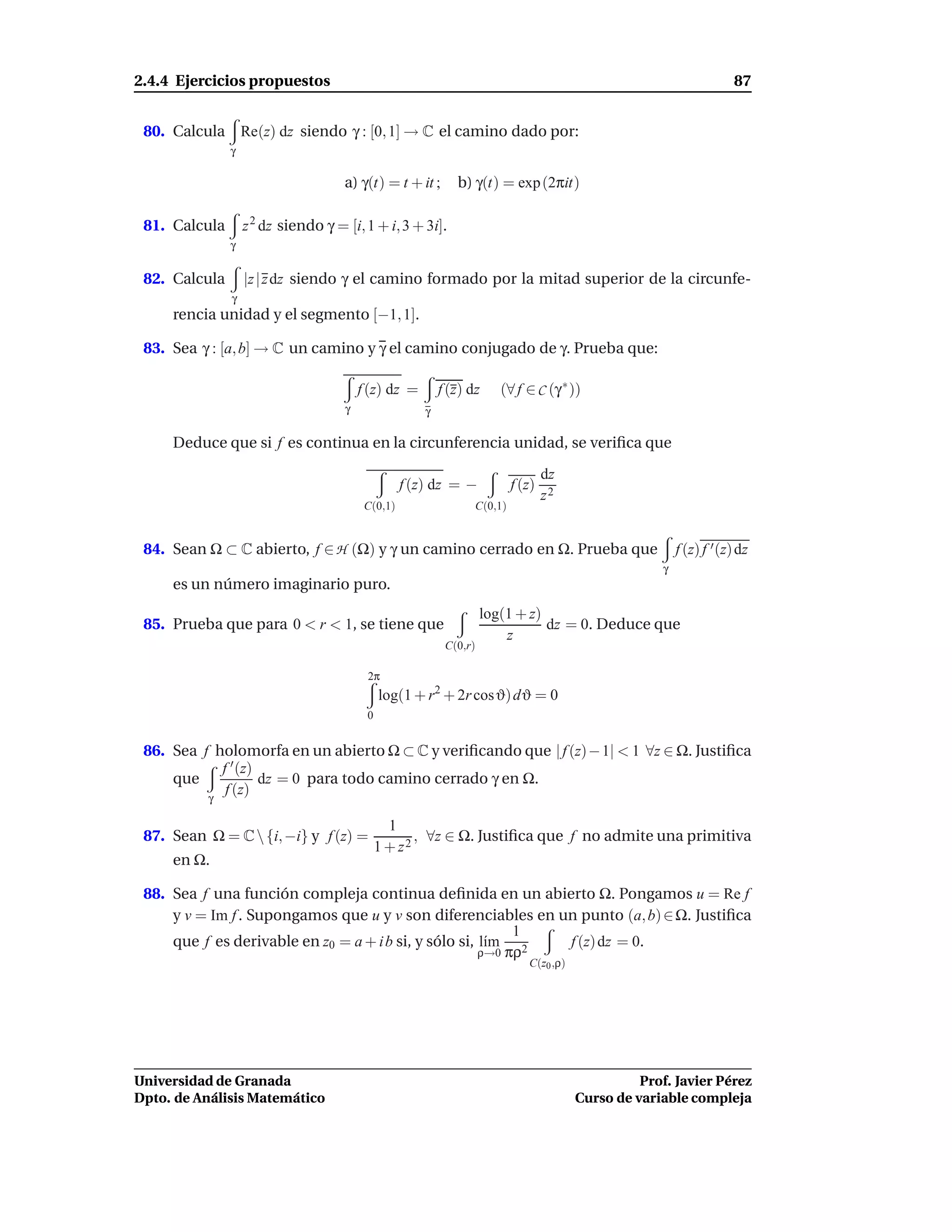 2.4.4 Ejercicios propuestos                                                                                           87


 80. Calcula       Re(z) dz siendo γ : [0, 1] → C el camino dado por:
               γ

                                     a) γ(t) = t + it ;       b) γ(t) = exp (2πit)

 81. Calcula       z 2 dz siendo γ = [i, 1 + i, 3 + 3i].
               γ


 82. Calcula       |z | z dz siendo γ el camino formado por la mitad superior de la circunfe-
               γ
     rencia unidad y el segmento [−1, 1].

 83. Sea γ : [a, b] → C un camino y γ el camino conjugado de γ. Prueba que:

                                         f (z) dz =        f (z) dz     (∀ f ∈ C (γ ∗ ))
                                     γ                 γ

     Deduce que si f es continua en la circunferencia unidad, se veriﬁca que

                                                                                   dz
                                                   f (z) dz = −            f (z)
                                                                                   z2
                                          C(0,1)                  C(0,1)


 84. Sean Ω ⊂ C abierto, f ∈ H (Ω) y γ un camino cerrado en Ω. Prueba que                                 f (z) f ′ (z) dz
                                                                                                      γ
     es un número imaginario puro.
                                                                     log(1 + z)
 85. Prueba que para 0 < r < 1, se tiene que                                    dz = 0. Deduce que
                                                                         z
                                                            C(0,r)

                                          2π
                                              log(1 + r2 + 2r cosϑ) dϑ = 0
                                          0


 86. Sea f holomorfa en un abierto Ω ⊂ C y veriﬁcando que | f (z)− 1| < 1 ∀z ∈ Ω. Justiﬁca
            f ′ (z)
     que            dz = 0 para todo camino cerrado γ en Ω.
             f (z)
          γ

                                                1
 87. Sean Ω = C  {i, −i} y f (z) =                  , ∀z ∈ Ω. Justiﬁca que f no admite una primitiva
                                              1 + z2
     en Ω.

 88. Sea f una función compleja continua deﬁnida en un abierto Ω. Pongamos u = Re f
     y v = Im f . Supongamos que u y v son diferenciables en un punto (a, b) ∈ Ω. Justiﬁca
                                                            1
     que f es derivable en z0 = a + i b si, y sólo si, l´m 2
                                                        ı     f (z) dz = 0.
                                                       ρ→0 πρ
                                                                              C(z0 ,ρ)




Universidad de Granada                                                                             Prof. Javier Pérez
Dpto. de Análisis Matemático                                                             Curso de variable compleja
 