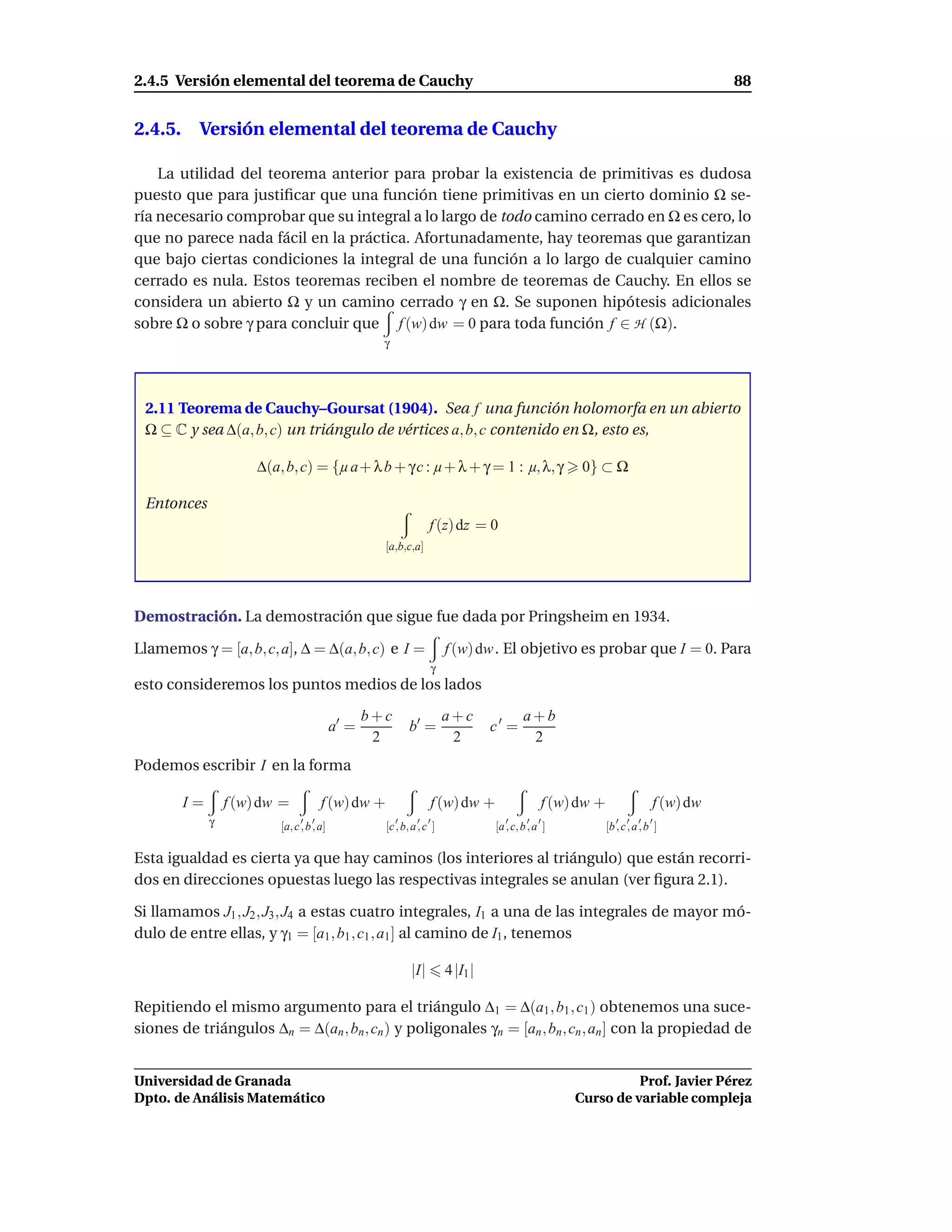 2.4.5 Versión elemental del teorema de Cauchy                                                                                       88


2.4.5. Versión elemental del teorema de Cauchy

    La utilidad del teorema anterior para probar la existencia de primitivas es dudosa
puesto que para justiﬁcar que una función tiene primitivas en un cierto dominio Ω se-
ría necesario comprobar que su integral a lo largo de todo camino cerrado en Ω es cero, lo
que no parece nada fácil en la práctica. Afortunadamente, hay teoremas que garantizan
que bajo ciertas condiciones la integral de una función a lo largo de cualquier camino
cerrado es nula. Estos teoremas reciben el nombre de teoremas de Cauchy. En ellos se
considera un abierto Ω y un camino cerrado γ en Ω. Se suponen hipótesis adicionales
sobre Ω o sobre γ para concluir que f (w) dw = 0 para toda función f ∈ H (Ω).
                                                    γ




 2.11 Teorema de Cauchy–Goursat (1904). Sea f una función holomorfa en un abierto
 Ω ⊆ C y sea ∆(a, b, c) un triángulo de vértices a, b, c contenido en Ω, esto es,

                      ∆(a, b, c) = {µ a + λ b + γ c : µ + λ + γ = 1 : µ, λ, γ                       0} ⊂ Ω

 Entonces
                                                                  f (z) dz = 0
                                                    [a,b,c,a]




Demostración. La demostración que sigue fue dada por Pringsheim en 1934.

Llamemos γ = [a, b, c, a], ∆ = ∆(a, b, c) e I =                        f (w) dw . El objetivo es probar que I = 0. Para
                                                                   γ
esto consideremos los puntos medios de los lados

                                                  b+c                  a+c               a+b
                                           a′ =             b′ =                 c′ =
                                                   2                    2                 2
Podemos escribir I en la forma

        I=       f (w) dw =           f (w) dw +                  f (w) dw +                  f (w) dw +                 f (w) dw
             γ                  ′ ′
                          [a, c , b , a]
                                                        ′    ′ ′
                                                    [c , b, a , c ]
                                                                                    ′     ′ ′
                                                                                 [a , c, b , a ]
                                                                                                              ′ ′ ′ ′
                                                                                                           [b , c , a , b ]

Esta igualdad es cierta ya que hay caminos (los interiores al triángulo) que están recorri-
dos en direcciones opuestas luego las respectivas integrales se anulan (ver ﬁgura 2.1).

Si llamamos J1 , J2 , J3 , J4 a estas cuatro integrales, I1 a una de las integrales de mayor mó-
dulo de entre ellas, y γ1 = [a1 , b1 , c1 , a1 ] al camino de I1 , tenemos

                                                            |I|        4 |I1 |

Repitiendo el mismo argumento para el triángulo ∆1 = ∆(a1 , b1 , c1 ) obtenemos una suce-
siones de triángulos ∆n = ∆(an , bn , cn ) y poligonales γn = [an , bn , cn , an ] con la propiedad de


Universidad de Granada                                                                                       Prof. Javier Pérez
Dpto. de Análisis Matemático                                                                       Curso de variable compleja
 