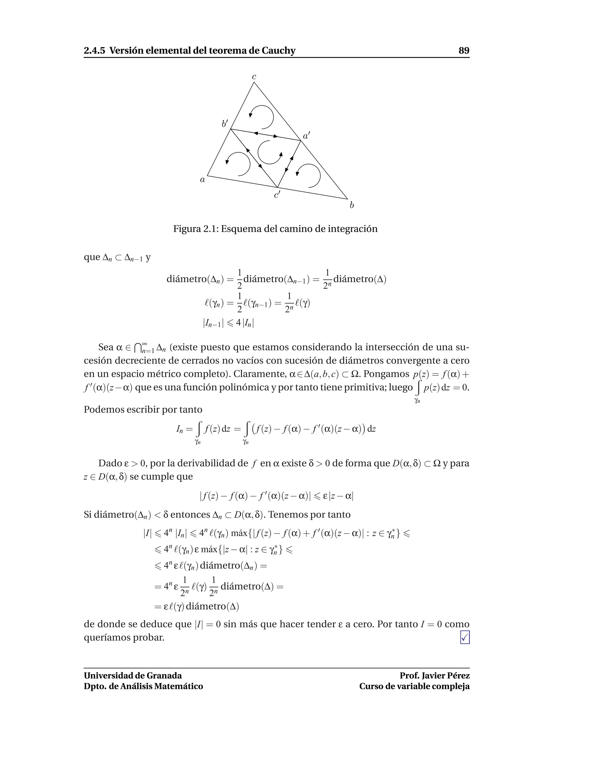 2.4.5 Versión elemental del teorema de Cauchy                                                                     89

                                                       c



                                         b′
                                                                       a′



                                 a
                                                               c′
                                                                                    b

                        Figura 2.1: Esquema del camino de integración

que ∆n ⊂ ∆n−1 y
                                     1                  1
                     diámetro(∆n ) = diámetro(∆n−1 ) = n diámetro(∆)
                                     2                  2
                                     1           1
                             ℓ(γn ) = ℓ(γn−1 ) = n ℓ(γ)
                                     2          2
                            |In−1 | 4 |In |

     Sea α ∈ ∞ ∆n (existe puesto que estamos considerando la intersección de una su-
               n=1
cesión decreciente de cerrados no vacíos con sucesión de diámetros convergente a cero
en un espacio métrico completo). Claramente, α ∈ ∆(a, b, c) ⊂ Ω. Pongamos p(z) = f (α) +
f ′ (α)(z− α) que es una función polinómica y por tanto tiene primitiva; luego p(z) dz = 0.
                                                                                                      γn
Podemos escribir por tanto
                         In =        f (z) dz =            f (z) − f (α) − f ′ (α)(z − α) dz
                                γn                γn


    Dado ε > 0, por la derivabilidad de f en α existe δ > 0 de forma que D(α, δ) ⊂ Ω y para
z ∈ D(α, δ) se cumple que
                                 | f (z) − f (α) − f ′ (α)(z − α)|           ε |z − α|
Si diámetro(∆n ) < δ entonces ∆n ⊂ D(α, δ). Tenemos por tanto
             |I|     4n |In |    4n ℓ(γn ) m´ x{| f (z) − f (α) + f ′ (α)(z − α)| : z ∈ γn }
                                            a                                            ∗

                     4n ℓ(γn ) ε m´ x{|z − α| : z ∈ γn }
                                  a                  ∗

                     4n ε ℓ(γn ) diámetro(∆n ) =
                           1        1
                   = 4n ε n ℓ(γ) n diámetro(∆) =
                          2        2
                   = ε ℓ(γ) diámetro(∆)
de donde se deduce que |I| = 0 sin más que hacer tender ε a cero. Por tanto I = 0 como
queríamos probar.


Universidad de Granada                                                                             Prof. Javier Pérez
Dpto. de Análisis Matemático                                                             Curso de variable compleja
 