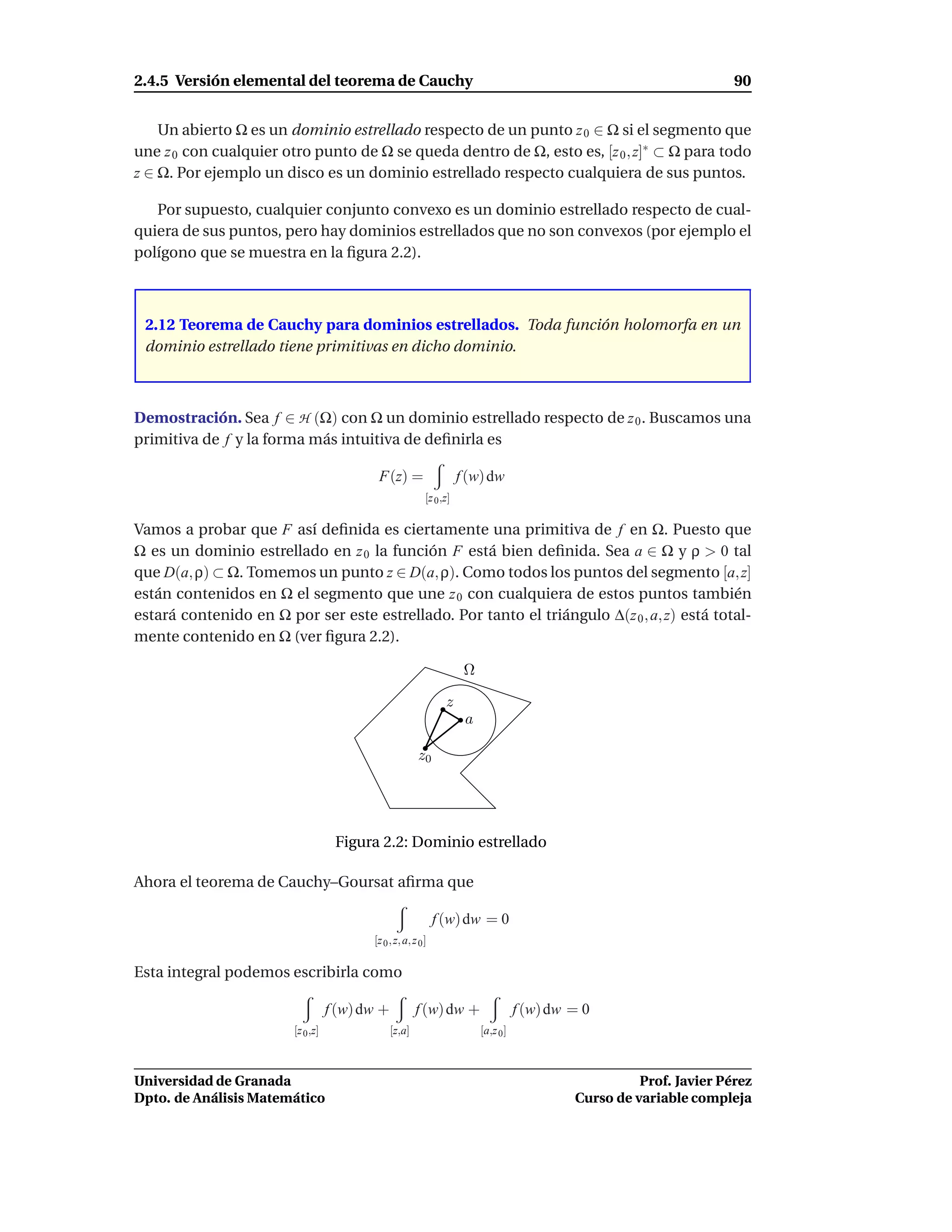 2.4.5 Versión elemental del teorema de Cauchy                                                                           90


    Un abierto Ω es un dominio estrellado respecto de un punto z 0 ∈ Ω si el segmento que
une z 0 con cualquier otro punto de Ω se queda dentro de Ω, esto es, [z 0 , z]∗ ⊂ Ω para todo
z ∈ Ω. Por ejemplo un disco es un dominio estrellado respecto cualquiera de sus puntos.

   Por supuesto, cualquier conjunto convexo es un dominio estrellado respecto de cual-
quiera de sus puntos, pero hay dominios estrellados que no son convexos (por ejemplo el
polígono que se muestra en la ﬁgura 2.2).



 2.12 Teorema de Cauchy para dominios estrellados. Toda función holomorfa en un
 dominio estrellado tiene primitivas en dicho dominio.



Demostración. Sea f ∈ H (Ω) con Ω un dominio estrellado respecto de z 0 . Buscamos una
primitiva de f y la forma más intuitiva de deﬁnirla es

                                           F(z) =                     f (w) dw
                                                           [z 0 ,z]

Vamos a probar que F así deﬁnida es ciertamente una primitiva de f en Ω. Puesto que
Ω es un dominio estrellado en z 0 la función F está bien deﬁnida. Sea a ∈ Ω y ρ > 0 tal
que D(a, ρ) ⊂ Ω. Tomemos un punto z ∈ D(a, ρ). Como todos los puntos del segmento [a, z]
están contenidos en Ω el segmento que une z 0 con cualquiera de estos puntos también
estará contenido en Ω por ser este estrellado. Por tanto el triángulo ∆(z 0 , a, z) está total-
mente contenido en Ω (ver ﬁgura 2.2).

                                                                       Ω

                                                                 z
                                                                       a

                                                         z0




                                    Figura 2.2: Dominio estrellado

Ahora el teorema de Cauchy–Goursat aﬁrma que

                                                               f (w) dw = 0
                                          [z 0 , z, a, z 0 ]

Esta integral podemos escribirla como

                                   f (w) dw +           f (w) dw +                    f (w) dw = 0
                        [z 0 ,z]                [z,a]                      [a,z 0 ]



Universidad de Granada                                                                                   Prof. Javier Pérez
Dpto. de Análisis Matemático                                                                   Curso de variable compleja
 