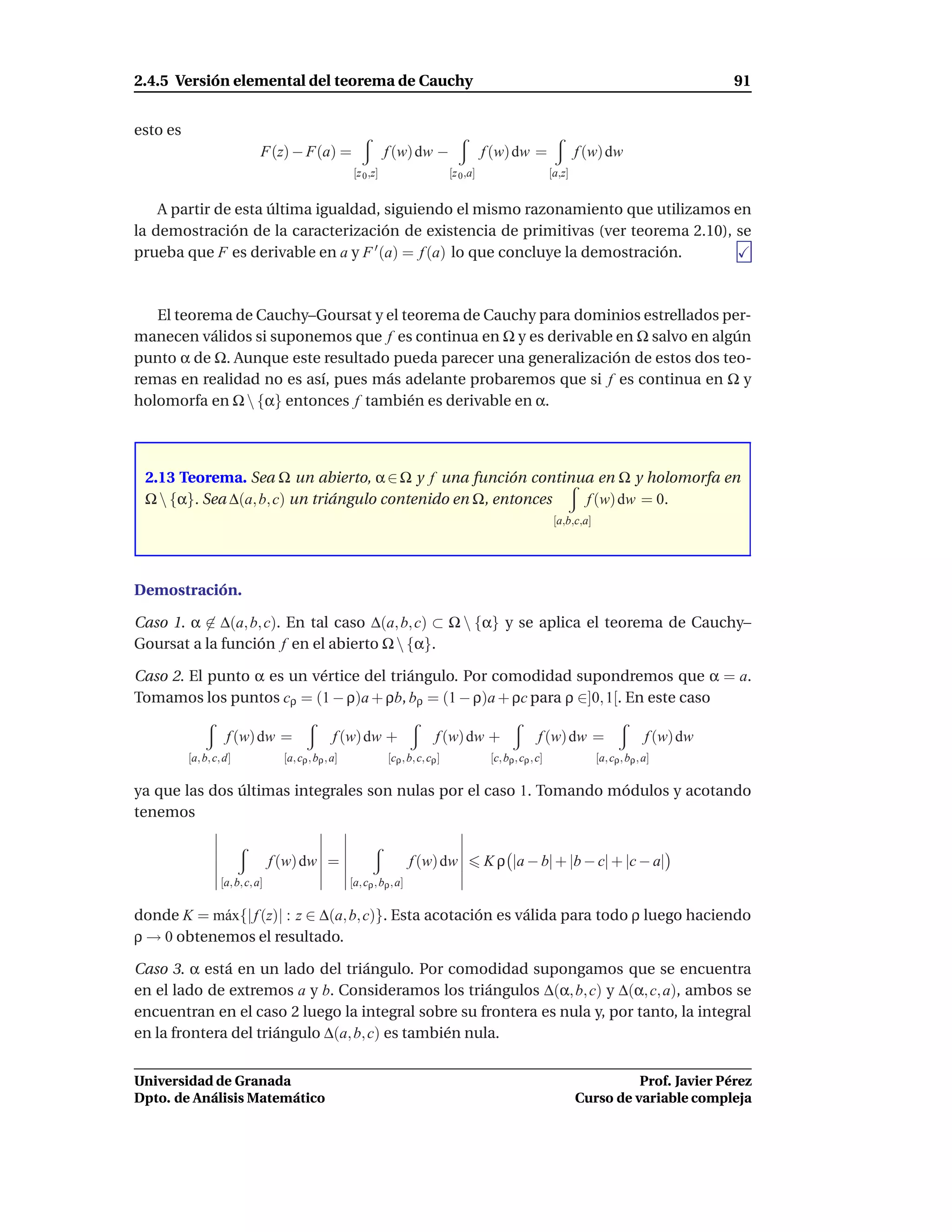 2.4.5 Versión elemental del teorema de Cauchy                                                                                                              91


esto es
                              F(z) − F(a) =                        f (w) dw −                    f (w) dw =                  f (w) dw
                                                        [z 0 ,z]                      [z 0 ,a]                       [a,z]


    A partir de esta última igualdad, siguiendo el mismo razonamiento que utilizamos en
la demostración de la caracterización de existencia de primitivas (ver teorema 2.10), se
prueba que F es derivable en a y F ′ (a) = f (a) lo que concluye la demostración.



   El teorema de Cauchy–Goursat y el teorema de Cauchy para dominios estrellados per-
manecen válidos si suponemos que f es continua en Ω y es derivable en Ω salvo en algún
punto α de Ω. Aunque este resultado pueda parecer una generalización de estos dos teo-
remas en realidad no es así, pues más adelante probaremos que si f es continua en Ω y
holomorfa en Ω  {α} entonces f también es derivable en α.



 2.13 Teorema. Sea Ω un abierto, α ∈ Ω y f una función continua en Ω y holomorfa en
 Ω  {α}. Sea ∆(a, b, c) un triángulo contenido en Ω, entonces f (w) dw = 0.
                                                                                                                      [a,b,c,a]




Demostración.

Caso 1. α ∈ ∆(a, b, c). En tal caso ∆(a, b, c) ⊂ Ω  {α} y se aplica el teorema de Cauchy–
Goursat a la función f en el abierto Ω  {α}.

Caso 2. El punto α es un vértice del triángulo. Por comodidad supondremos que α = a.
Tomamos los puntos cρ = (1 − ρ)a + ρb, bρ = (1 − ρ)a + ρc para ρ ∈]0, 1[. En este caso

                    f (w) dw =                    f (w) dw +                     f (w) dw +                     f (w) dw =                      f (w) dw
          [a, b, c, d]              [a, cρ , bρ , a]               [cρ , b, c, cρ ]               [c, bρ , cρ , c]                [a, cρ , bρ , a]

ya que las dos últimas integrales son nulas por el caso 1. Tomando módulos y acotando
tenemos


                                  f (w) dw =                              f (w) dw               K ρ |a − b| + |b − c| + |c − a|
                   [a, b, c, a]                        [a, cρ , bρ , a]

donde K = m´ x{| f (z)| : z ∈ ∆(a, b, c)}. Esta acotación es válida para todo ρ luego haciendo
            a
ρ → 0 obtenemos el resultado.

Caso 3. α está en un lado del triángulo. Por comodidad supongamos que se encuentra
en el lado de extremos a y b. Consideramos los triángulos ∆(α, b, c) y ∆(α, c, a), ambos se
encuentran en el caso 2 luego la integral sobre su frontera es nula y, por tanto, la integral
en la frontera del triángulo ∆(a, b, c) es también nula.


Universidad de Granada                                                                                                                 Prof. Javier Pérez
Dpto. de Análisis Matemático                                                                                                 Curso de variable compleja
 