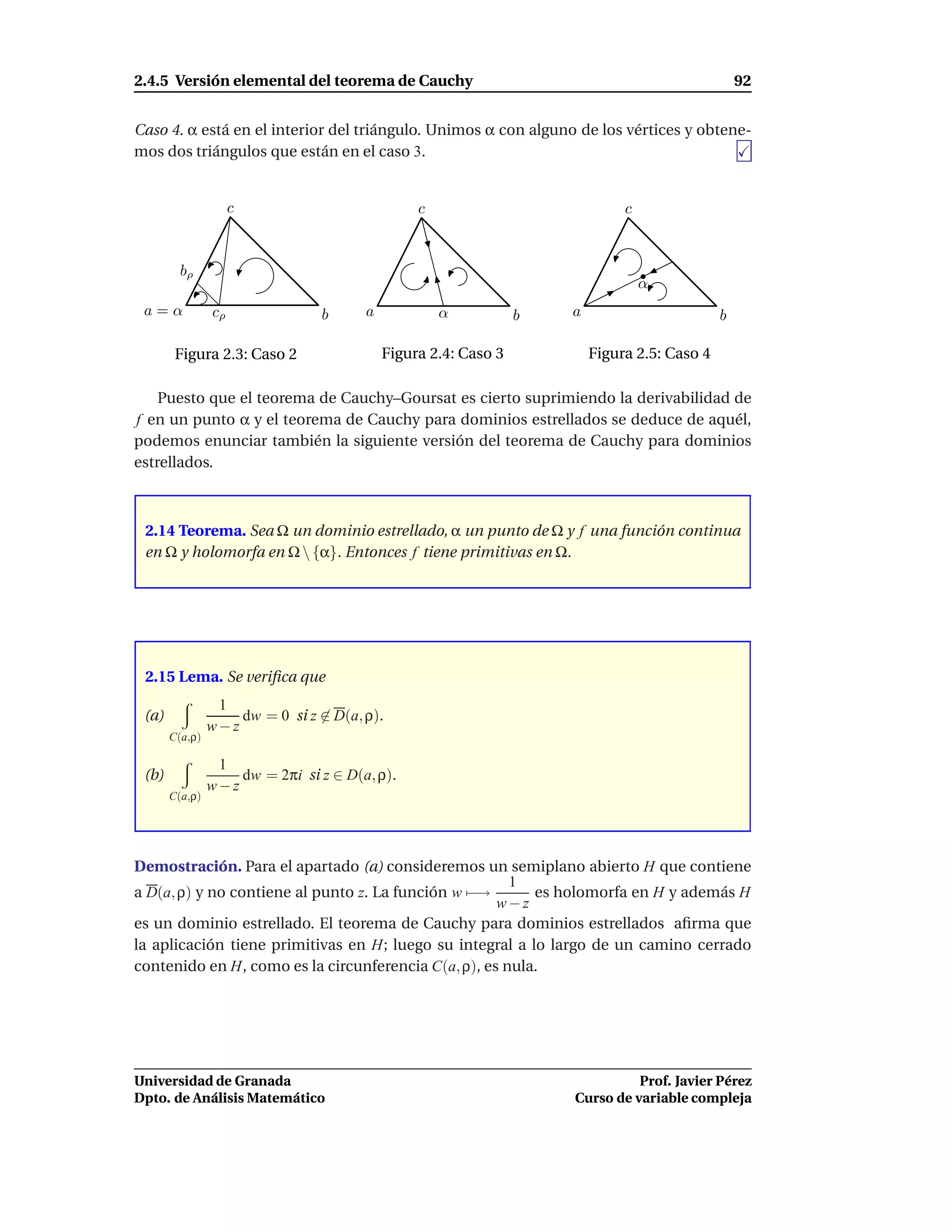 2.4.5 Versión elemental del teorema de Cauchy                                                    92


Caso 4. α está en el interior del triángulo. Unimos α con alguno de los vértices y obtene-
mos dos triángulos que están en el caso 3.


                     c                          c                            c



         bρ
                                                                                 α
 a=α            cρ               b     a            α           b   a                        b

        Figura 2.3: Caso 2                 Figura 2.4: Caso 3           Figura 2.5: Caso 4

    Puesto que el teorema de Cauchy–Goursat es cierto suprimiendo la derivabilidad de
f en un punto α y el teorema de Cauchy para dominios estrellados se deduce de aquél,
podemos enunciar también la siguiente versión del teorema de Cauchy para dominios
estrellados.



 2.14 Teorema. Sea Ω un dominio estrellado, α un punto de Ω y f una función continua
 en Ω y holomorfa en Ω  {α}. Entonces f tiene primitivas en Ω.




 2.15 Lema. Se veriﬁca que
                 1
 (a)                dw = 0 si z ∈ D(a, ρ).
                w−z
       C(a,ρ)

                 1
 (b)                dw = 2πi si z ∈ D(a, ρ).
                w−z
       C(a,ρ)




Demostración. Para el apartado (a) consideremos un semiplano abierto H que contiene
                                                       1
a D(a, ρ) y no contiene al punto z. La función w −→       es holomorfa en H y además H
                                                     w−z
es un dominio estrellado. El teorema de Cauchy para dominios estrellados aﬁrma que
la aplicación tiene primitivas en H; luego su integral a lo largo de un camino cerrado
contenido en H, como es la circunferencia C(a, ρ), es nula.




Universidad de Granada                                                        Prof. Javier Pérez
Dpto. de Análisis Matemático                                        Curso de variable compleja
 