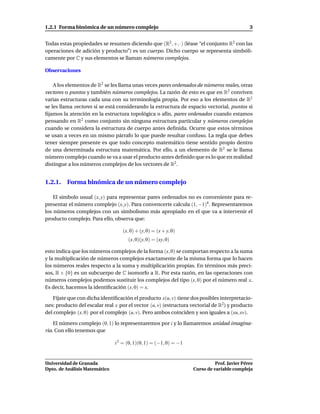 1.2.1 Forma binómica de un número complejo                                                   3


Todas estas propiedades se resumen diciendo que (R2 , +, ·) (léase “el conjunto R2 con las
operaciones de adición y producto”) es un cuerpo. Dicho cuerpo se representa simbóli-
camente por C y sus elementos se llaman números complejos.

Observaciones

    A los elementos de R2 se les llama unas veces pares ordenados de números reales, otras
vectores o puntos y también números complejos. La razón de esto es que en R2 conviven
varias estructuras cada una con su terminología propia. Por eso a los elementos de R2
se les llama vectores si se está considerando la estructura de espacio vectorial, puntos si
ﬁjamos la atención en la estructura topológica o afín, pares ordenados cuando estamos
pensando en R2 como conjunto sin ninguna estructura particular y números complejos
cuando se considera la estructura de cuerpo antes deﬁnida. Ocurre que estos términos
se usan a veces en un mismo párrafo lo que puede resultar confuso. La regla que debes
tener siempre presente es que todo concepto matemático tiene sentido propio dentro
de una determinada estructura matemática. Por ello, a un elemento de R2 se le llama
número complejo cuando se va a usar el producto antes deﬁnido que es lo que en realidad
distingue a los números complejos de los vectores de R2 .


1.2.1. Forma binómica de un número complejo

    El símbolo usual (x, y) para representar pares ordenados no es conveniente para re-
presentar el número complejo (x, y). Para convencerte calcula (1, −1)4 . Representaremos
los números complejos con un simbolismo más apropiado en el que va a intervenir el
producto complejo. Para ello, observa que:

                                   (x, 0) + (y, 0) = (x + y, 0)
                                     (x, 0)(y, 0) = (xy, 0)

esto indica que los números complejos de la forma (x, 0) se comportan respecto a la suma
y la multiplicación de números complejos exactamente de la misma forma que lo hacen
los números reales respecto a la suma y multiplicación propias. En términos más preci-
sos, R × {0} es un subcuerpo de C isomorfo a R. Por esta razón, en las operaciones con
números complejos podemos sustituir los complejos del tipo (x, 0) por el número real x.
Es decir, hacemos la identiﬁcación (x, 0) = x.

   Fíjate que con dicha identiﬁcación el producto x(u, v) tiene dos posibles interpretacio-
nes: producto del escalar real x por el vector (u, v) (estructura vectorial de R2 ) y producto
del complejo (x, 0) por el complejo (u, v). Pero ambos coinciden y son iguales a (xu, xv).

    El número complejo (0, 1) lo representaremos por i y lo llamaremos unidad imagina-
ria. Con ello tenemos que

                               i 2 = (0, 1)(0, 1) = (−1, 0) = −1


Universidad de Granada                                                       Prof. Javier Pérez
Dpto. de Análisis Matemático                                       Curso de variable compleja
 