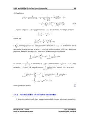 2.4.6 Analiticidad de las funciones holomorfas                                                                               93


(b) Escribimos
                   1         1            1     1           |z − a|
                      =
                 w − z w − a − (z − a)
                                       =
                                         w−a 1− z − a = si |w − a| < 1 =
                                                w−a
                                              ∞               ∞
                                           1       z−a n           (z − a)n
                                        =                =                                                                (2.2)
                                          w−a      w−a           (w − a)n+1
                                                                    n=0                       n=0


     Fijamos un punto z ∈ D(a, ρ) y tomamos w ∈ C(a, ρ)∗ arbitrario. Se cumple por tanto

                                                  |z − a|   |z − a|
                                                          =         <1
                                                  |w − a|      ρ

Puesto que
                                                                                   n
                                              |z − a|n          1    |z − a|
                                                          =                            = αn
                                          |w − a|n+1            ρ       ρ

y         αn converge por ser una serie geométrica de razón |z − a| /ρ < 1, deducimos, por el
    n 0
criterio de Weierstrass, que la serie 2.2 converge uniformemente en C(a, ρ)∗ . Podemos
permutar por tanto la integral y la suma de la serie con lo que obtenemos
                                                          ∞
                                      1                                                1
                                         dw =                  (z − a)n                       dw
                                     w−z                                           (w − a)n+1
                            C(a,ρ)                       n=0              C(a,ρ)


                    1                                                  1
La función w →          k
                          es holomorfa en C  {a} y tiene primitiva        (w − a)−k+1 para
                 (w − a)                                            −k + 1
                                                     1
cualquier k ∈ Z con k = 1. Luego la integral              dw = 0 para k > 1. Con lo cual
                                                 (w − a)k
                                                                C(a,ρ)

                                          ∞
                           1                                            1                               1
                              dw =             (z − a)n                        dw =                        dw =
                          w−z                                       (w − a)n+1                         w−a
                 C(a,ρ)                  n=0              C(a,ρ)                              C(a,ρ)
                                          π
                                                   1
                                     =                     ρi eit dt = 2πi
                                         −π
                                              a + ρ eit −a

como queríamos probar.




2.4.6. Analiticidad de las funciones holomorfas

     El siguiente resultado es la clave para probar que toda función holomorfa es analítica.




Universidad de Granada                                                                                        Prof. Javier Pérez
Dpto. de Análisis Matemático                                                                        Curso de variable compleja
 